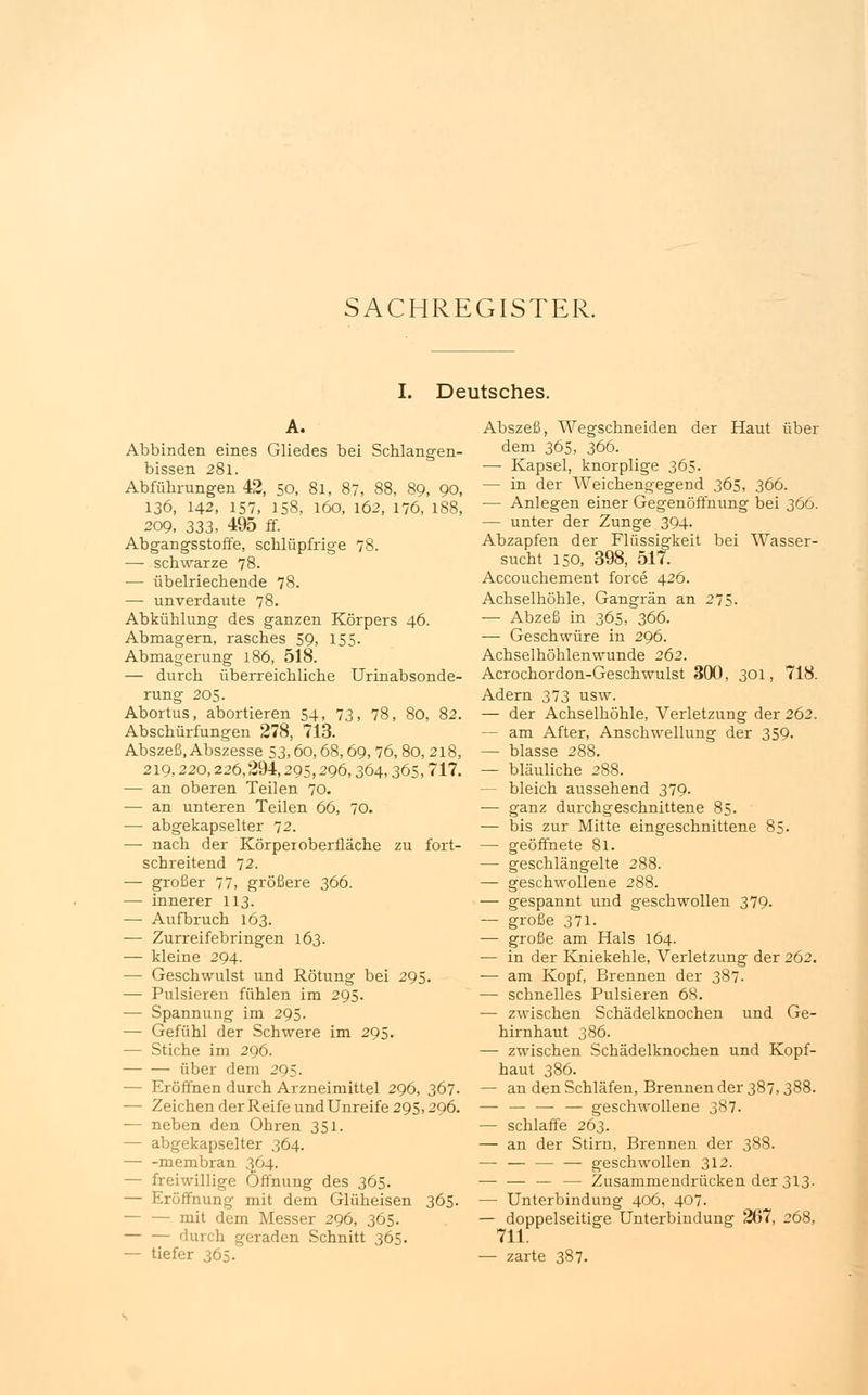 I. Deutsches. A. Abbinden eines Gliedes bei Schlangen- bissen 281. Abführungen 42, 50, 81, 87, 88, 89, 90, 136, 142, 157, 158, 160, 162, 176, 188, 209, 333, 495 ff. Abgangsstoffe, schlüpfrige 78. ■— schwarze 78. — übelriechende 78. — unverdaute 78. Abkühlung des ganzen Körpers 46. Abmagern, rasches 59, 155. Abmagerung 186, 518. — durch überreichliche Urinabsonde- rung 205. Abortus, abortieren 54, 73, 78, 80, 82. Abschürfungen 278, 713. Abszeß, Abszesse 53,60,68,69, 76, 80, 218, 219,220,226,294,295,296,364,365, 717. — an oberen Teilen 70. — an unteren Teilen 66, 70. — abgekapselter 72. — nach der Körperoberfläche zu fort- schreitend 72. — großer 77, größere 366. — innerer 113. — Aufbruch 163. — Zurreifebringen 163. — kleine 294. — Geschwulst und Rötung bei 295. — Pulsieren fühlen im 295. — Spannung im 295. — Gefühl der Schwere im 295. — Stiche im 296. über dem 295. — Eröffnen durch Arzneimittel 296, 367. — Zeichen der Reife und Unreife 295,296. — neben den Ohren 351. — abgekapselter 364. membran 364. - freiwillige Öffnung des 365. — Eröffnung mit dem Glüheisen 365. — — mit dem Messer 296, 365. durch geraden Schnitt 365. — tiefer 365. Abszeß, Wegschneiden der Haut über dem 365, 366. — Kapsel, knorplige 365. — in der Weichengegend 365, 366. — Anlegen einer Gegenöffnung bei 366. — unter der Zunge 394. Abzapfen der Flüssigkeit bei Wasser- sucht 150, 398, 517. Accouchement force 426. Achselhöhle, Gangrän an 275. — Abzeß in 365, 366. — Geschwüre in 296. Achselhöhlenwunde 262. Acrochordon-Geschwulst 300, 301, 718. Adern 373 usw. — der Achselhöhle, Verletzung der 262. — am After, Anschwellung der 359. — blasse 288. — bläuliche 288. — bleich aussehend 379. ■— ganz durchgeschnittene 85. — bis zur Mitte eingeschnittene 85. — geöffnete 81. — geschlängelte 288. — geschwollene 288. — gespannt und geschwollen 379. — große 371. — große am Hals 164. — in der Kniekehle, Verletzung der 262. — am Kopf, Brennen der 387. — schnelles Pulsieren 68. — zwischen Schädelknochen und Ge- hirnhaut 386. — zwischen Schädelknochen und Kopf- haut 386. — an den Schläfen, Brennen der 387,388. — — — — geschwollene 387. — schlaffe 263. — an der Stirn, Brennen der 388. — — — — geschwollen 312. — — Zusammendrücken der 313. — Unterbindung 406, 407. — doppelseitige Unterbindung 267, 268, 711. — zarte 387.