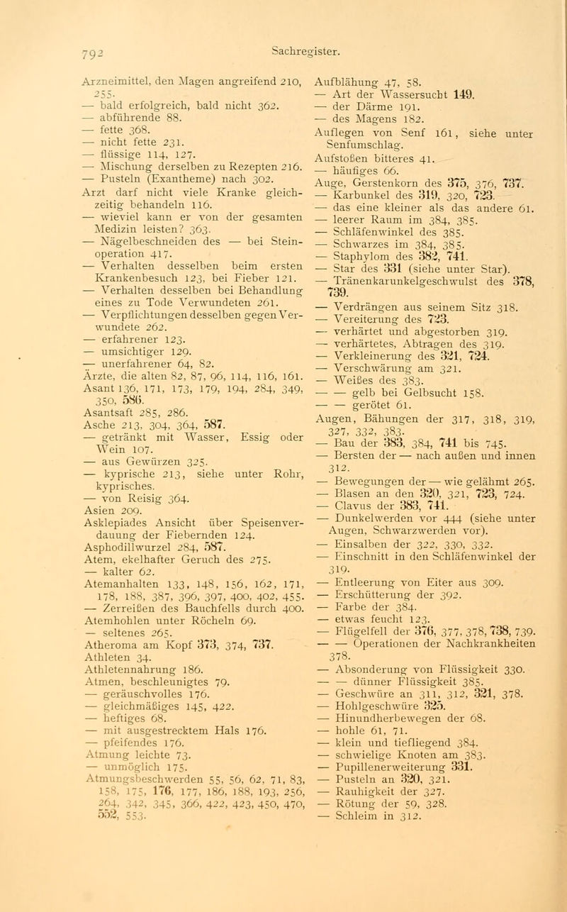 Arzneimittel, den Magen angreifend 210, 255- — bald erfolgreich, bald nicht 362. — abführende 88. — fette 368. — nicht fette 231. —■ flüssige 114, 127. — Mischung derselben zu Rezepten 216. — Pusteln (Exantheme) nach 302. Arzt darf nicht viele Kranke gleich- zeitig behandeln 116. — wieviel kann er von der gesamten Medizin leisten? 363. — Nägelbeschneiden des — bei Stein- operation 417. — Verhalten desselben beim ersten Krankenbesuch 123, bei Fieber 121. — Verhalten desselben bei Behandlung eines zu Tode Verwundeten 261. — Verpflichtungen desselben gegen Ver- wundete 262. — erfahrener 123. — umsichtiger 129. — unerfahrener 64, 82. Arzte, die alten 82, 87, 96, 114, 116, 161. Asanti36, 171, 173, 179, 194, 284, 349, 350, 5815. Asantsaft 285, 286. Asche 213, 304, 364, 587. — getränkt mit Wasser, Essig oder Wein 107. — aus Gewürzen 325. — kyprische 213, siehe unter Rohr, kyprisches. — von Reisig 364. Asien 209. Asklepiades Ansicht über Speisenver- dauung der Fiebernden 124. Asphodillwurzel 284, 587. Atem, ekelhafter Geruch des 275. — kalter 62. Atemanhalten 133, 148, 156, 162, 171, 178, 188, 387, 396, 397, 400, 402, 455. — Zerreißen des Bauchfells durch 400. Atemhohlen unter Röcheln 69. — seltenes 265. Atheroma am Kopf 373, 374, 737. Athleten 34. Athletennahrung 186. Atmen, beschleunigtes 79. — geräuschvolles 176. — gleichmäßiges 145, 422. — heftiges 68. — mit ausgestrecktem Hals 176. — pfeifendes 176. Atmung leichte 73- — unmöglich 175. Atmungsbeschwerden 55, 56, 62, 71, 83, 158, 175, 176, 177, 186, ]88, 193, 256, 264, 342, 345, 366, 422, 423, 450, 470, 552, 553- Aufblähung 47, 58. — Art der Wassersucht 149. — der Därme 191. ■— des Magens 182. Auflegen von Senf 161, siehe unter Senfumschlag. Aufstoßen bitteres 41. — häufiges 66. Auge, Gerstenkorn des 375, 376, 737. — Karbunkel des 319, 320, 723. — das eine kleiner als das andere 61. — leerer Raum im 384, 385. — Schläfenwinkel des 385. — Schwarzes im 384, 385. — Staphylom des 382, 741. — Star des 331 (siehe unter Star). — Tränenkarunkelgeschwulst des 378, 739. — Verdrängen aus seinem Sitz 318. ■— Vereiterung des 723. — verhärtet und abgestorben 319. — verhärtetes, Abtragen des 319. — Verkleinerung des 321, 724. — Verschwärung am 321. — Weißes des 383. gelb bei Gelbsucht 158. — — gerötet 61. Augen, Bähungen der 317, 318, 319, 327, 332, 383. — Bau der 383, 384, 741 bis 745- — Bersten der — nach außen und innen 312. — Bewegungen der — wie gelähmt 265. — Blasen an den 320, 321, 723, 724. — Clavus der 383, 741. — Dunkelwerden vor 444 (siehe unter Augen, Schwarzwerden vor). — Einsalben der 322, 330, 332. — Einschnitt in den Schläfenwinkel der 319- — Entleerung von Eiter aus 309. — Erschütterung der 392. — Farbe der 384. — etwas feucht 123. — Flügelfell der 376, 377, 378, 738, 739- — — Operationen der Nachkrankheiten 378. — Absonderung von Flüssigkeit 330. — — dünner Flüssigkeit 385. — Geschwüre an 311, 312, 321, 378. — Hohlgeschwüre 325. — Hinundherbewegen der 68. — hohle 61, 71. — klein und tiefliegend 384. — schwielige Knoten am 383. — Pupillenerweiterung 331. — Pusteln an 320, 321. — Rauhigkeit der 327. — Rötung der 59, 328. — Schleim in 312.