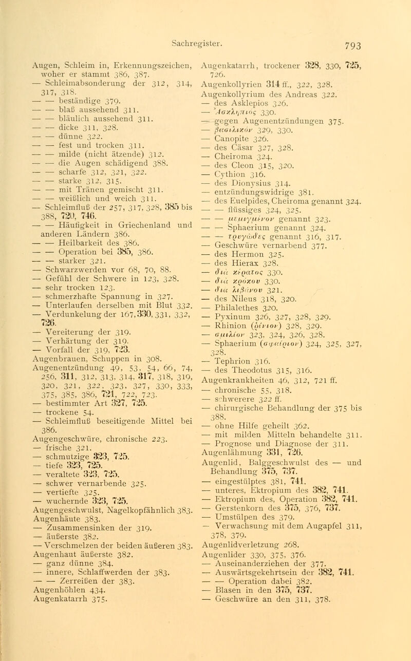 Augen, Schleim in, Erkennungszeichen, woher er stammt 386, 387. — Schleimabsonderung der 312, 314, 317, 3l8. — — beständige 379. blaß aussehend 311. bläulich aussehend 311. ■ dicke 311, 328. dünne 322. —■ — fest und trocken 311. milde (nicht ätzende) 312. — — die Augen schädigend 388. scharfe 312, 321, 322. ■ starke 312, 315. — — mit Tränen gemischt 311. — — weißlich und weich 311. — Schleimfluß der 257, 317, 328, 385 bis 388, 720, 746. — — Häufigkeit in Griechenland und anderen Ländern 386. Heilbarkeit des 386. Operation bei 385, 386. — — starker 321. — Schwarzwerden vor 68, 70, 88. — Gefühl der Schwere in 123, 328. — sehr trocken 123. — schmerzhafte Spannung in 327. — Unterlaufen derselben mit Blut 332. — Verdunkelung der 167,330,331, 332, 726. — Vereiterung der 319. — Verhärtung der 319. — Vorfall der 319, 723. Augenbrauen, Schuppen in 308. Augenentzündung 49, 53, 54, 66, 74, 256, 311, 312, 313, 314, 317, 318, 319, 320, 321, 322, 323, 327, 330, 333, 375, 385, 386, 721, 722, 723. — bestimmter Art 327, 725. — trockene 54. — Schleimfluß beseitigende Mittel bei 386. Augengeschwüre, chronische 223. — frische 321. — schmutzige 323, 725. — tiefe 323, 725. — veraltete 323, 725. — schwer vernarbende 325. — vertiefte 325. — wuchernde 323, 725. Augengeschwulst, Nagelkopfähnlich 383. Augenhäute 383. — Zusammensinken der 319. — äußerste 382. — Verschmelzen der beiden äußeren 383. Augenhaut äußerste 382. — ganz dünne 384. — innere, Schlaffwerden der 383. Zerreißen der 383. Augenhöhlen 434. Augenkatarrh 375. Augenkatarrh, trockener 328, 330, 725, 726. Augenkollyrien 314 ff., 322, 328. Augcnkollyrium des Andreas 322. — des Asklepios 326. — ,Jax'/.ilTring 330. — gegen Augenentzündungen 375. — ßaoAtxöv 329, 330. — Canopite 326. — des Cäsar 327, 328. — Cheiroma 324. — des Cleon 315, 320. — Cythion 316. — des Dionysius 314. — entzündungswidrige 381. — des Euelpides, Cheiroma genannt 324. flüssiges 324, 325. — — (JLEmyfjiipov genannt 323. —■ — Sphaerium genannt 324. — — TQuyCudeg genannt 316, 317. — Geschwüre vernarbend 377. — des Hermon 325. — des Hierax 328. — d'n'c xi-QatoQ 330. — cft« y.göxov 330. — <)'u<: Xißduov 321. — des Nileus 318, 320. — Philalethes 320. — Pyxinum 326, 327, 328, 329. — Rhinion (onioi') 328, 329. — afjuMov 323, 324, 326, 328. — Sphaerium (aipa(Qtoi') 324, 325, 327, 328. — Tephrion 316. —■ des Theodotus 315, 316. Augenkrankheiten 46, 312, 721 ff. — chronische 55, 318. — schwerere 322 ff. -— chirurgische Behandlung der 375 bis 388. — ohne Hilfe geheilt 362. — mit milden Mitteln behandelte 311. — Prognose und Diagnose der 311. Augenlähmung 331, 726. Augenlid, Balggeschwulst des — und Behandlung 375, 737. — eingestülptes 381, 741. — unteres, Ektropium des 382, 741. — Ektropium des, Operation 382, 741. — Gerstenkorn des 375, 376, 737. — Umstülpen des 379. — Verwachsung mit dem Augapfel 311, 378, 379- Augenlidverletzung 268. Augenlider 330, 375, 376. — Auseinanderziehen der 377. — Auswärtsgekehrtsein der 382, 741. Operation dabei 382. — Blasen in den 375, 737. — Geschwüre an den 311, 378.