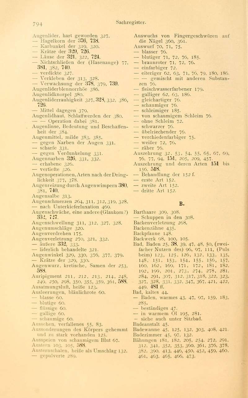 Augenlider, hart geworden 327. — Hagelkorn der 376, 738. — Karbunkel der 319, 320. - Krätze der 329, 726. — Läuse der 321, 322, 724. — Nichtschließen der (Hasenauge) 77, 381, 382, 74U. — verdickte 327. — Verkleben der 313, 328. — Verwachsung der 378, 379, 739. Augenliderblennorrhöe 386. Augenlidknorpel 380. Augenliderrauhigkeit 327,328,332, 386, 726. — Mittel dagegen 379. Augenlidhaut, Schlaffwerden der 380. — — Operation dabei 381. Augenlinse, Bedeutung und Beschaffen- heit der 384. Augenmittel, milde 383, 385. — gegen Narben der Augen 331. — scharfe 331. —■ gegen Verdunkelung 331. Augennarben 326, 331, 332. — erhabene 326. — vertiefte 326. Augenoperationen, Arten nach der Dring- lichkeit 377, 378. Augenreizung durch Augenwimpern 380, 381, 740. Augensalbe 313. Augenschmerzen 264, 311, 312, 319, 328. — nach Unterkieferluxation 469. Augenschwäche, eine andere (Glaixkom?) 33>, 727. Augenschwellung 311, 312, 327, 328. Augenumschläge 320. Augenverdrehen 175. Augenverletzung 270, 321, 332. — äußere 332, 333. — liderlich behandelte 321. Augenwinkel 329, 330, 376, 377, 379- — Krätze der 329, 330. Augenwurz, kretische, Samen der 253, 588. Auripigment 211, 212, 213, 214, 248, 249/250, 298, 350, 355, 359, 361, 588. Ausatmungsluft, heiße 123. Ausleerungen, bläulichrote 60. — blasse 60. — blutige 60. — flüssige 60. — gallige 60. — schaumige 60. Aussehen, verfallenes 55, 83. Aussonderungen des Körpers gehemmt und zu stark vorhanden 125. Ausspeien von schaumigem Blut 67. Ausb 11 103, 105, 588. Austernschalen, heiße als Umschlag 132. — gepulverte 289. Auswuchs von Fingergeschwüren auf die Nägel 360, 361. Auswurf 70, 71, 75. — blasser 76. — blutiger 71, 72, 76, 185. — braunroter 71, 72, 76. — einfarbiger 72. — eiteriger 62, 63, 71, 76, 79, 180, 186. — — gemischt mit anderen Substan- zen 76. — fleischwasserfarbener 179- — galliger 62, 63, 186. — gleichartiger 76. — schaumiger 76. ■— schleimiger 185. — von schaumigem Schleim 76. — ohne Schleim 72. — schwarzer 76. — übelriechender 76. — verchiedenfarbiger 75- — weißer 72, 76. — zäher 76. Auszehrung 32, 53, 54, 55, 65, 67, 69, 76, 77, 94, 151, 205, 209, 457-^ Auszehrung und deren Arten 151 bis 156, 518. — Behandlung der 152 f. — erste Art 152. — zweite Art 152. — dritte Art 152. B. Barthaare 309, 308. — Schuppen in den 308. Backenverletzung 268. Backenzähne 435. Backpfanne 148. Backwerk 98, 100, 105. Bad, Baden 25, 38, 39, 47, 48, 50, (zwei- facher Nutzen des) 96, 97, Hl, (Puls beim) 123, 125, 126, 132, 133, 135, 148, 151, 153, 154, 155, 156, 157, 160, 162, 169, 171, 172, 181, 182, 192, 199, 201, 273, 274, 278, 281, 284, 291, 307, 312, 317, 318, 322, 323, 327, 328, 331, 332, 347, 367, 421, 422, 449, 481 ff. Bad, kaltes 44. — Baden, warmes 43. 47, 97, 159, 183, 285. — beständiges 47. — in warmem Öl 195, 281. — siehe auch unter Sitzbad. Badeanstalt 45. Badewanne 45, 125, 132, 303, 408, 421. Badezimmer 45, 97, 132. Bähungen 181, 182, 205, 254, 272, 291, 312, 341, 352, 353, 360, 361, 376, 378, 382, 390, 413, 446, 450, 452, 459, 460, 461, 463, 465, 466, 473-