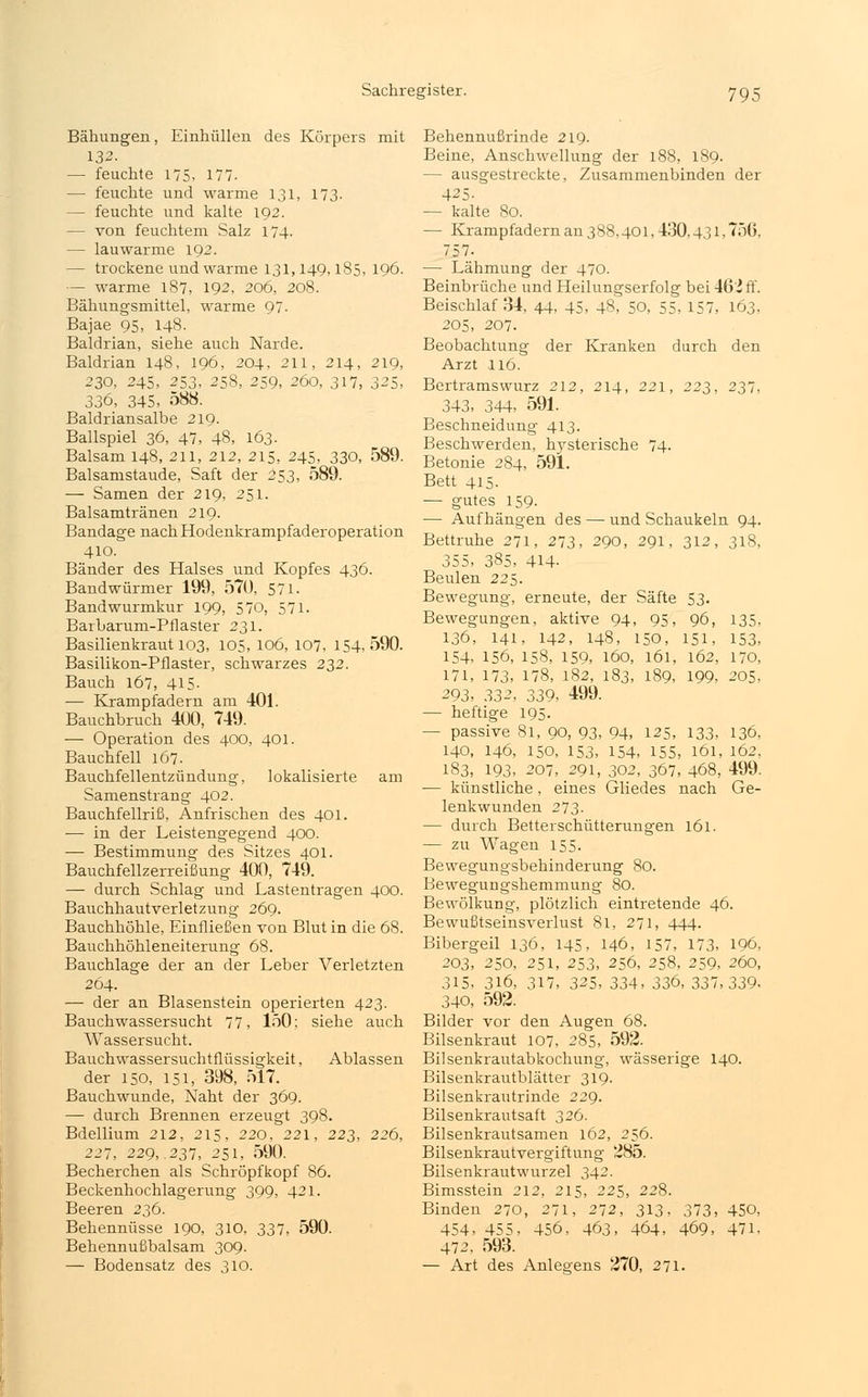 Bähungen, Einhüllen des Körpers mit 132. — feuchte 175, 177. — feuchte und warme 131, 173. — feuchte und kalte 192. — von feuchtem Salz 174. — lauwarme 192. — trockene und warme 131,149,185, 196. — warme 187, 192, 206, 208. Bähungsmittel, warme 97. Bajae 95, 148. Baldrian, siehe auch Narde. Baldrian 148, 196, 204, 211, 214, 219, 230, 245, 253, 258, 259, 260, 317, 325, 336, 345, 588. Baldriansalbe 219. Ballspiel 36, 47, 48, 163. Balsam 148, 211, 212, 215, 245, 330, 589. Balsamstaude, Saft der 253, 589. — Samen der 219, 251. Balsamtränen 219. Bandage nach Hodenkrampfaderoperation 410. Bänder des Halses und Kopfes 436. Bandwürmer 199, 57ü, 571. Bandwurmkur 199, 570, 571. Barbarum-Pflaster 231. Basilienkraut 103, 105, 106, 107, 154,590. Basilikon-Pflaster, schwarzes 22,2. Bauch 167, 415- — Krampfadern am 401. Bauchbruch 400, 749. — Operation des 400, 401. Bauchfell 167. Bauchfellentzündung, lokalisierte am Samenstrang 402. Bauchfellriß, Anfrischen des 401. — in der Leistengegend 400. — Bestimmung des Sitzes 401. Bauchfellzerreißung 400, 749. —■ durch Schlag und Lastentragen 400. Bauchhautverletzung 269. Bauchhöhle, Einfließen von Blut in die 68. Bauchhöhleneiterung 68. Bauchlage der an der Leber Verletzten 264. — der an Blasenstein operierten 423. Bauchwassersucht 77, 150; siehe auch Wassersucht. Bauchwassersuchtflüssigkeit, Ablassen der 150, 151, 398, 517. Bauchwunde, Naht der 369. — durch Brennen erzeugt 398. Bdellium 212, 215, 220, 221, 223, 226, 221, 229, .237, 251, 590. Becherchen als Schröpfkopf 86. Beckenhochlagerung 399, 421. Beeren 236. Behennüsse 190, 310, 337, 590. Behennußbalsam 309. — Bodensatz des 310. den 237, 135, 153, 162, 170, 199, 205, Behennußrinde 219. Beine, Anschwellung der 188, 189. — ausgestreckte, Zusammenbinden der 425- — kalte 80. — Krampfadern an 388,401, 430,431, 75(5. 757. — Lähmung der 470. Beinbrüche und Heilungserfolg bei 46' ff. Beischlaf 34, 44, 45, 48, 50, 55, 157, 163, 205, 207. Beobachtung der Kranken durch Arzt 116. Bertramswurz 212, 214, 221, 223, 343, 344, 591. Beschneidung 413. Beschwerden, hysterische 74- Betonie 284, 591. Bett 415. — gutes 159- — Aufhängen des — und Schaukeln 94 Bettruhe 271, 273, 290, 291, 312, 318 355, 385, 414- Beulen 225. Bewegung, erneute, der Säfte 53. Bewegungen, aktive 94, 95, 96, 136, 141, 142, 148, 150, 151, 154, 156, 158, 159, 160, 161 171, 173, 178, 182, 183, 189 293, 332, 339, 499. — heftige 195. — passive 81, 90, 93, 94, 125, 133, 136, 140, 146, 150, 153, 154, 155, 161, 162, 183, 193, 207, 291, 302, 367, 468, 499. ■— künstliche, eines Gliedes nach Ge- lenkwunden 273. — durch Betterschütterungen 161. — zu Wagen 155. Bewegungsbehinderung 80. Bewegungshemmung 80. Bewölkung, plötzlich eintretende 46. Bewußtseinsverlust 81, 271, 444. Bibergeil 136, 145, 146, 157, 173, 203, 250, 251, 253, 256, 258, 259, 315, 316, 317, 325, 334, 336, 337 340, 592. Bilder vor den Augen 68. Bilsenkraut 107, 285, 592. Bilsenkrautabkochung, wässerige 140 Bilsenkrautblätter 319. Bilsenkrautrinde 229. Bilsenkrautsaft 326. Bilsenkrautsamen 162, 256. Bilsenkrautvergiftung 285. Bilsenkrautwurzel 342. Bimsstein 212, 215, 225, 228. Binden 270, 271, 272, 313. 454, 455, 456, 463, 464, 472, 593. — Art des Anlegens 270, 271. 196, 260, 339, 373, 450, 469, 471.