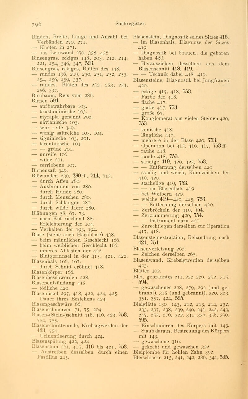 Binden, Breite, Länge und Anzahl bei Verbänden 270, 271. — Knoten in 271. — aus Leinwand 270, 358, 458. Binsengras, eckiges 148, 203, 212, 214, 221, 254, 346, 347, 593. Binsengras, eckiges, Blüten des 148. — rundes 196, 219, 230, 251, 252, 253, 254, 256, 259, 337. — rundes, Blüten des 252, 253, 254, 256, 337- Birnbaum. Reis vom 286. Birnen 594. —■ aufbewahrbare 103. — krustuminische 103. — myrapia genannt 202. — nävianische 103. — sehr reife 349. — wenig saftreiche 103, 104. — signinische 103, 201. — tarentinische 103. — — grüne 201. — unreife 106. — wilde 201. — zerriebene 107. Birnensaft 349. Bißwunden 239, 280 ff., 714, 715. — durch Affen 280. — Ausbrennen von 280. — durch Hunde 280. — durch Menschen 280. — durch Schlangen 280. — durch wilde Tiere 280. Blähungen 58, 67, 73- — nach Kot riechend 88. — Erleichterung der 104. — Verhalten der 193, 194- Blase (siehe auch Harnblase) 438. — beim männlichen Geschlecht 166. — beim weiblichen Geschlecht 166. — inneres Abtasten der 422. — Blutgerinnsel in der 415, 421, 422. Blasenhals 166, 167. — durch Schnitt eröffnet 418. Blasenkörper 166. Blasenbeschwerden 228. Blasenentzündung 415. — tödliche 420. Blasenfistel 297, 418, 422, 424, 425. — Dauer ihres Bestehens 424. Blasengeschwüre 66. Blasenschmerzen 71, 75, 204. Blasen-(Stein-)schnitt 418, 419, 423, 753, 754, 755- Blasenschnittwunde, Krebsigwerden der 423, 754- — Urinentleerung durch 424. Blasenspülung 422, 424. Blasenstein 261, 415, 416 bis 421, 753. — Austreiben desselben durch einen Pastillus 245. Blasenstein, Diagnostik seines Sitzes 416. — im Blasenhals, Diagnose des Sitzes 419. — Diagnostik bei Frauen, die geboren haben 420. — Herausziehen desselben aus dem Blasenschnitt 418, 419. Technik dabei 418, 419. Blasensteine, Diagnostik bei Jungfrauen 420. — eckige 417, 418, 753. — Farbe der 418. — flache 417. — glatte 417, 753. — große 67. — Konglomerat aus vielen Steinen 420, 753. — konische 418. — längliche 417. — mehrere in der Blase 420, 753. — Operation bei 415, 416, 417, 753 ff. — rauhe 418. — runde 418, 753. — sandige 419, 420, 425, 753. — — Entfernung derselben 420. — sandig und weich, Kennzeichen der 419, 420. — stachelige 419, 753. im Blasenhals 419. — bei Weibern 420. — weiche 419—420, 425, 753. Entfernung derselben 420. — Zerbröckeln der 419, 754. — Zertrümmerung 420, 754. •— — Instrument dazu 420. — Zurechtlegen derselben zur Operation 417, 418. Blasensteinextraktion, Behandlung nach 421, 754. Blasenverletzung 262. — Zeichen derselben 265. Blasenwand, Krebsigwerden derselben 423- Blätter 302. Blei, gebranntes 211, 222, 229, 292, 315, 594. — gewaschenes 228, 279, 292 (und ge- brannt), 315 (und gebrannt), 320, 323, 351, 357, 424, 595. Bleiglätte 130, 143, 212, 213, 214, 232, 233, 237, 238, 239, 240, 241, 242, 243, 247, 255, 279, 322, 341, 357, 358, 390, 595. — Einschmieren des Körpers mit 143. — Staub daraus, Bestreuung des Körpers mit 143. — gewaschene 316. — gekocht und gewaschen 322. Bleiplombe für hohlen Zahn 392. Bleischlacke 215, 241, 242, 286, 341,595.