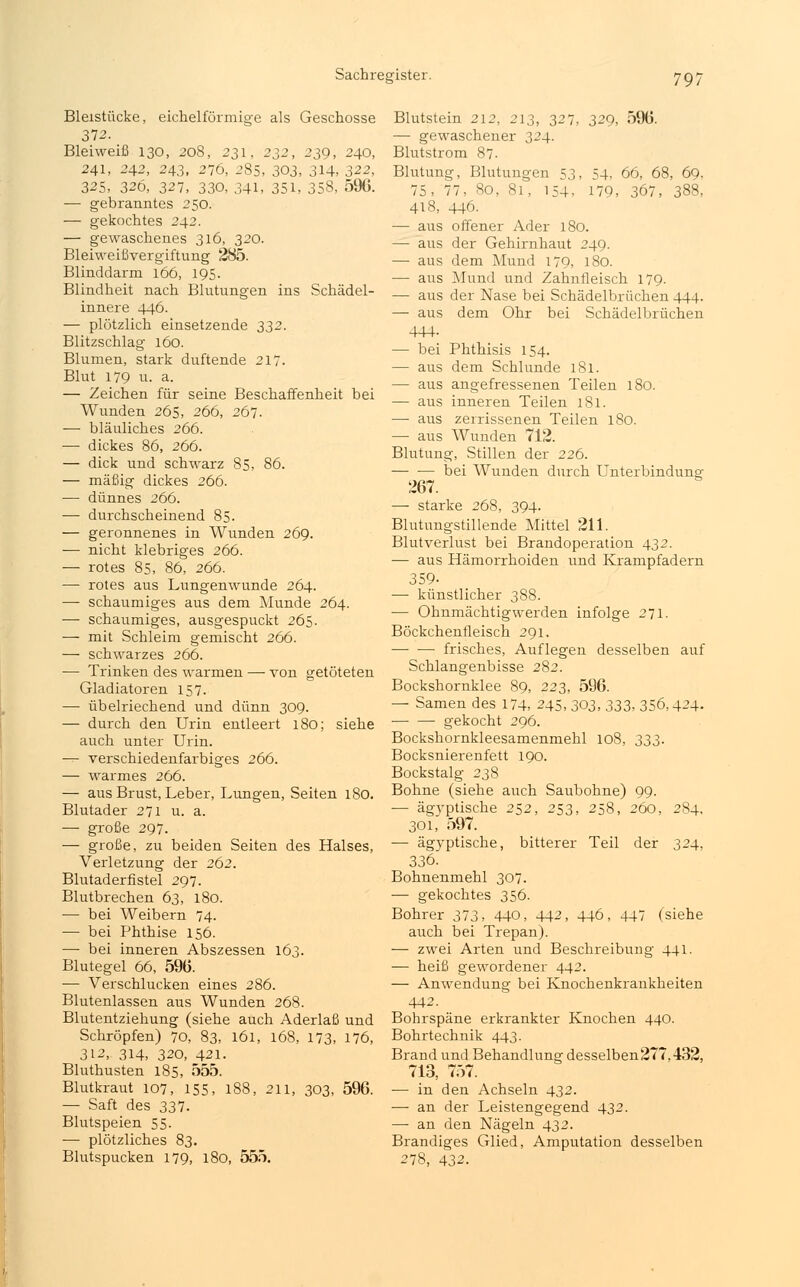 Bleistücke, eicheiförmige als Geschosse 372. Bleiweiß 130, 208, 231, 232, 239, 240, 241, 242, 243, 276, 285, 303, 3H, 322, 325, 326, 327, 330, 341, 351, 358, 596. — gebranntes 250. — gekochtes 242. — gewaschenes 316, 320. Bleiweißvergiftung 285. Blinddarm 166, 195. Blindheit nach Blutungen ins Schädel- innere 446. — plötzlich einsetzende 332. Blitzschlag 160. Blumen, stark duftende 217. Blut 179 u. a. — Zeichen für seine Beschaffenheit bei Wunden 265, 266, 267. — bläuliches 266. — dickes 86, 266. — dick und schwarz 85, 86. — mäßig dickes 266. — dünnes 266. — durchscheinend 85. — geronnenes in Wunden 269. — nicht klebriges 266. — rotes 85, 86, 266. — rotes aus Lungenwunde 264. — schaumiges aus dem Munde 264. — schaumiges, ausgespuckt 265. — mit Schleim gemischt 266. — schwarzes 266. — Trinken des warmen — von getöteten Gladiatoren 157. — übelriechend und dünn 309. — durch den Urin entleert 180; siehe auch unter Urin. — verschiedenfarbiges 266. — warmes 266. — aus Brust, Leber, Lungen, Seiten 180. Blutader 271 u. a. — große 297. — große, zu beiden Seiten des Halses, Verletzung der 262. Blutaderfistel 297. Blutbrechen 63, 180. — bei Weibern 74. ■— bei Phthise 156. — bei inneren Abszessen 163. Blutegel 66, 596. — Verschlucken eines 286. Blutenlassen aus Wunden 268. Blutentziehung (siehe auch Aderlaß und Schröpfen) 70, 83, 161, 168, 173, 176, 312, 314, 320, 421. Bluthusten 185, 555. Blutkraut 107, 155, 188, 211, 303, 596. — Saft des 337. Blutspeien 55. — plötzliches 83. Blutspucken 179, 180, 555. Blutstein 212, 213, 327, 329, 596. — gewaschener 324. Blutstrom 87- Blutung, Blutungen 53, 54, 66, 68, 69. 75, 77, 80, 81, 154, 179, 367, 388, 418, 446. — aus offener Ader 180. — aus der Gehirnhaut 249. — aus dem Mund 179, 180. — aus Mund und Zahnfleisch 179. — aus der Nase bei Schädelbrüchen 444. —■ aus dem Ohr bei Schädelbrüchen 444- — bei Phthisis 154. — aus dem Schlünde 181. — aus angefressenen Teilen 180. — aus inneren Teilen 181. — aus zerrissenen Teilen 180. —■ aus Wunden 712. Blutung, Stillen der 226. — ■— bei Wunden durch Unterbindung: 267. — starke 268, 394. Blutungstillende Mittel 211. Blutverlust bei Brandoperation 432. — aus Hämorrhoiden und Krampfadern 359- — künstlicher 388. — Ohnmächtig werden infolge 271. Böckchenfleisch 291. — ■—■ frisches, Auflegen desselben auf Schlangenbisse 282. Bockshornklee 89, 223, 596. — Samen des 174, 245, 303, 333, 356,424. gekocht 296. Bockshornkleesamenmehl 108, 333. Bocksnierenfett 190. Bockstalg 238 Bohne (siehe auch Saubohne) 99. — ägyptische 252, 253, 258, 260, 284, 301, 597. — ägyptische, bitterer Teil der 324, 336. Bohnenmehl 307. — gekochtes 356. Bohrer 373, 440, 442, 446, 447 (siehe auch bei Trepan). — zwei Arten und Beschreibung 441. — heiß gewordener 442. — Anwendung bei Knochenkrankheiten 442. Bohrspäne erkrankter Knochen 440. Bohrtechnik 443. Brand und Behandlung desselben277.432, 713, 757. — in den Achseln 432. — an der Leistengegend 432. — an den Nägeln 432. Brandiges Glied, Amputation desselben 278, 432.