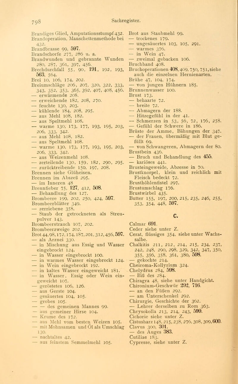 Brandiges Glied, Amputationsstumpf 432. Brandoperation, Manschettenmethode bei 432. Brandbrasse 99, 597. Brandschorfe 277, 286 u. a. Brandwunden und gebrannte Wunden 280, 287, 361, 397, 456. Brechdurchfall 55, 90, 191, 192, 193, 563, 564. Brei 10, 106, 174, 202. Breiumschläge 206, 207, 320, 322, 333, 343, 352, 353, 365, 392, 407, 408, 456. — erwärmende 208. — erweichende 182, 208, 270. — feuchte 130, 203. — kühlende 184, 208, 295. — aus Mehl 108, 182. — aus Speltmehl 108. — warme 130, 173, 177, 193, 195, 203, 206, 333, 342. — aus Mehl 108, 182. — aus Speltmehl 108. — warme 130, 173, 177, 193, 195, 203, 206, 333, 342. — aus Weizenmehl 108. — zerteilende 130, 159, 182, 290, 295. — zurücktreibende 150, 197, 208. Brennen siehe Glüheisen. Brennen im Abszeß 295. — im Inneren 48 Brennfieber 75, 127, 412, 508. — Behandlung des 127. Brombeere 199, 202, 250, 424, 597. Brombeerblätter 349. — zerriebene 358. — Staub der getrockneten als Streu- pulver 143. Brombeerstrauch 107, 202. Brombeerzweige 202. Brot 44,98,172,174,187,201,312,456,597. — als Arznei 330. — in Mischung aus Essig und Wasser eingebrockt 124. — in Wasser eingebrockt 100. — in warmes Wasser eingebrockt 124. — in Wein eingebrockt 192. — in kaltes Wasser eingeweicht 181. ■— in Wasser, Essig oder Wein ein- geweicht 107. — geröstetes 106, 126. — aus Gerste 104. — gesäuertes 104, 105. — grobes 105. — — des gemeinen Mannes 99. — aus gemeiner Hirse 104. — Krume des 172. — aus Mehl vom besten Weizen 105. — mit Mohnsamen und Ol als Umschlag 130. — nachtaltes 42. — aus feinstem Semmelmehl 105. Brot aus Staubmehl 99. — trockenes 179. — ungesäuertes 103, 105, 291. — warmes 376. — in Wein 47. — zweimal gebacken 106. Bruchband 408. Bruchoperationen 408,409, 750, 751, siehe auch die einzelnen Hernienarten. Brühe 47, 104, 174. — von jungen Hühnern 185- Brunnenwasser 100. Brust 173. — behaarte 72. — breite 72. —■ Abmagern der 188. — Hitzegefühl in der 41. — Schmerzen in 53, 56, 72, 176, 258. — Gefühl der Schwere in 186. Brüste der Amme, Bähungen der 347. — der Frauen, übermäßig mit Blut ge- füllt 69. — von Schwangeren, Abmagern der 80. Brustbein 436. — Bruch und Behandlung des 455. — kariöses 441. Brusteingeweide, Abzesse in 70. Brustknorpel, klein und reichlich mit Fleisch bedeckt 72. Brusthöhlenfistel 297. Brustumschlag 176. Brustwirbel 435. Butter 155, 197, 200, 215, 235, 246, 255, 353, 354, 448, 597. C. Calmar 691. Ceder siehe unter Z. Cerat, flüssiges 354, siehe unter Wachs- salbe. Chalkitis 211, 212, 214, 215, 234, 237, 242, 248, 290, 298, 329, 342, 347, 350, 355, 356, 358, 361, 380, 598. — gekochte 214. Cheiroma-Kollyrium 324. Chelydrus 284, 598. — Biß des 284. Chiragra 48, siehe unter Handgicht. Chironium-Geschwür 292, 716. — an den Füßen 292. — am Unterschenkel 292. Chirurgie, Geschichte der 362. — Lehrer derselben zu Rom 363. Chrysokolla 213, 214, 243, 599. Cichorie siehe unter Z. Cistusharz 148, 215,238,276, 308, 309,600. Clavus 300, 301. — des Auges 383. Cutiliae 183. Cypresse, siehe unter Z.