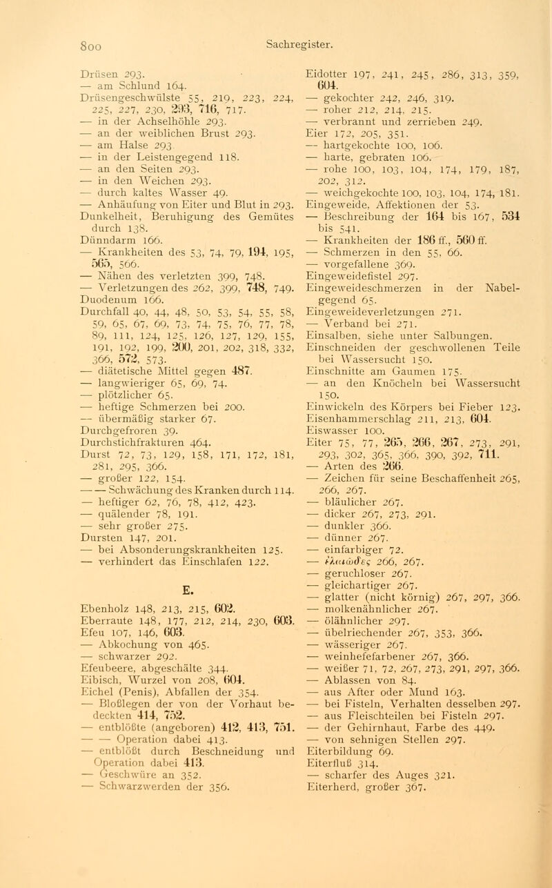 Drüsen 293. — am Schlund 164. Drüsengeschwülste 55, 219, 223, 224, 225, 227, 230, 293, 716, 717. — in der Achselhöhle 293. — an der weiblichen Brust 293. — am Halse 293 •— in der Leistengegend 118. — an den Seiten 293. — in den Weichen 293. — durch kaltes Wasser 49. — Anhäufung von Eiter und Blut in 293. Dunkelheit, Beruhigung des Gemütes durch 138. Dünndarm 166. — Krankheiten des 53, 74, 79, 194, 195, 565, 566. — Nähen des verletzten 399, 748. — Verletzungen des 262, 399, 748, 749- Duodenum 166. Durchfall 40, 44, 48, 50, 53, 54, 55, 58, 59, 65, 67, 69, 73, 74, 75, 76, 77, 78, 89, Hl, 124, 125, 126, 127, 129, 155, 191, 192, 199, 200, 201, 202, 318, 332, 366, 572, 573- — diätetische Mittel gegen 487. — langwieriger 65, 69, 74. ■— plötzlicher 65. — heftige Schmerzen bei 200. — übermäßig starker 67. Durchgefroren 39. Durchstichfrakturen 464. Durst 72, 73, 129, 158, 171, 172, 181, 281, 295, 366. — großer 122, 154. — — Schwächung des Kranken durch 114. — heftiger 62, 76, 78, 412, 423. — quälender 78, 191. — sehr großer 275. Dursten 147, 201. ■—■ bei Absonderungskrankheiten 125. — verhindert das Einschlafen 122. E. Ebenholz 148, 213, 215, 602. Eberraute 148, 177, 212, 214, 230, 603. Efeu 107, 146, 603. — Abkochung von 465. — schwarzer 292. Efeubeere, abgeschälte 344. Eibisch, Wurzel von 208, 604. Eichel (Penis), Abfallen der 354. — Bloßlegen der von der Vorhaut be- deckten 414, 752. - entblößte (angeboren) 412, 413, 751. — Operation dabei 413. - entblößt durch Beschneidung und Operation dabei 413. — Geschwüre an 352. — Schwarzwerden der 356. Eidotter 197, 241, 245, 286, 313, 359, 604. — gekochter 242, 246, 319. — roher 212, 214, 215. — verbrannt und zerrieben 249. Eier 172, 205, 351- — hartgekochte 100, 106. — harte, gebraten 106. — rohe 100, 103, 104, 174, 179, 187, 202, 312. ■— weichgekochte 100, 103, 104, 174, 181. Eingeweide, Affektionen der 53. — Beschreibung der 164 bis 167, 534 bis 541. — Krankheiten der 186 ff., 560 ff. — Schmerzen in den 55, 66. — vorgefallene 369. Eingeweidefistel 297. Eingeweideschmerzen in der Nabel- gegend 65. Eingeweideverletzungen 271. — Verband bei 271. Einsalben, siehe unter Salbungen. Einschneiden der geschwollenen Teile bei Wassersucht 150. Einschnitte am Gaumen 175- — an den Knöcheln bei Wassersucht 150. Einwickeln des Körpers bei Fieber 123. Eisenhammerschlag 211, 213, 604. Eiswasser 100. Eiter 75, 77, 265, 266, 267, 273, 291, 293, 302, 365^ 366, 390, 392, 711. — Arten des 266. — Zeichen für seine Beschaffenheit 265, 266, 267. — bläulicher 267. — dicker 267, 273, 291. — dunkler 366. — dünner 267. — einfarbiger 72. ■— tfratcbdeg 266, 267. — geruchloser 267. — gleichartiger 267. — glatter (nicht körnig) 267, 297, 366. — molkenähnlicher 267. — ölähnlicher 297. — übelriechender 267, 353, 366. — wässeriger 267. — weinhefefarbener 267, 366. — weißer 71, 72, 267, 273, 291, 297, 366. — Ablassen von 84. — aus After oder Mund 163. — bei Fisteln, Verhalten desselben 297. — aus Fleischteilen bei Fisteln 297. — der Gehirnhaut, Farbe des 449. — von sehnigen Stellen 297. Eiterbildung 69. Eiterfluß 314. — scharfer des Auges 321. Eiterherd, großer 367.