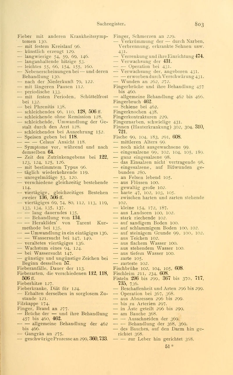 Fieber mit anderen Krankheitssymp- tomen 130. — mit festem Kreislauf 96. — künstlich erzeugt 129. — langwierige 54, 59, 69, 146. — langanhaltende hitzige 53. — leichtes 55, 66, 154, 155, 160. — Nebenerscheinungen bei—und deren Behandlung 130. — nach der Niederkunft 79, 122. — mit längeren Pausen 112. — periodische 133. — mit festen Perioden, Schüttelfrost bei 132. — bei Phrenitis 138. — schleichendes 96, 110, 128, 506 ff. — schleichende ohne Remission 128. — schleichende, Umwandlung der Ge- stalt durch den Arzt 128. — schleichendes bei Auszehrung 152. — Speisen geben bei 118. Celsus' Ansicht 118. — Symptome vor, während und nach demselben 64. — Zeit des Zutrinkengebens bei 122, 123, 124, 125, 126. — mit bestimmtem Typus 96. — täglich wiederkehrende 119. — unregelmäßige 53, 120. — verschiedene gleichzeitig bestehende 114. — viertägige, gleichzeitiges Bestehen zweier 136, 506 ff. — viertägiges 69, 74, 80, 112, 113, 119, 133, 134, 135, 137. lang dauerndes 135. Behandlung von 134. — ■— Heraklides' von Tarent Kur- methode bei 135. Umwandlung in ein eintägiges 136. Wassersucht bei 147, 149. — veraltetes viertägiges 136. — Wachstum eines 94, 124. — bei Wassersucht 147. — günstige und ungünstige Zeichen bei Beginn desselben 57. Fieberanfälle, Dauer der 113. Fieberarten, die verschiedenen 112, 118, 506 ff. Fieberhitze 127. Fieberkranke, Diät für 124. — Erhalten derselben in sorglosem Zu- stande 121. Filzkappe 174- Finger, Brand an 277. — Brüche der — und ihre Behandlung 457 bis 460, 462. — — allgemeine Behandlung der 462 bis 466. — Gangrän an 275. — geschwürige Prozesse an 299, 360,733. Finger, Schmerzen an 229. — Verkrümmung der — durch Narben, Verbrennung, erkrankte Sehnen usw. 431- — Verrenkung und ihre Einrichtung 474. — Verwachsung der 431. — — Operation bei 431. — Verwachsung der, angeboren 431. erworben durch Verschwärung 431. — Wunden an 262, 272. Fingerbrüche und ihre Behandlung 457 bis 460. — allgemeine Behandlung 462 bis 466. Fingerbruch 462. — Schiene bei 462. Fingerknochen 438. Fingerkontrakturen 229. Fingernarben, schwielige 431. Finnen (Hauterkrankung) 302, 304, 310, 721. Fische 99, 104, 183, 291, 608. — mittleren Alters 99. — noch nicht ausgewachsene 99. — eingesalzene 99, 102, 104, 105, 189. — ganz eingesalzene 98. — das Einsalzen nicht' vertragende 98. ■— eingesalzene, auf Bißwunden ge- bunden 280. — an Felsen lebend 105. — aus Flüssen 100. — gewaltig große 102. — harte 47, 102, 103, 105. — zwischen harten und zarten stehende 102. — kleine 154, 172, 187. — aus Landseen 100, 102. — stark riechende 102. — auf sandigem Boden 100. — auf schlammigem Boden 100, 102. — auf steinigem Grunde 99, 100, 102. — aus Teichen 102. — aus flachem Wasser 100. — aus stehendem Wasser 100. — aus tiefem Wasser 100. — zarte 105. — zarteste 102. Fischbrühe 102, 104, 105, 608. Fischleim 211, 234, 608. Fisteln 296 bis 299, 367 bis 370, 717, 735, 736. ■— Beschaffenheit und Arten 296 bis 299. — Operation bei 367, 368. — aus Abszessen 296 bis 299. ■— bis zu Arterien 297. — in Äste geteilt 296 bis 299. — am Bauche 368. — — Ausschneiden der 369. Behandlung der 368, 369. — des Bauches, auf den Darm hin ge- richtet 368. zur Leber hin gerichtet 368. 51*