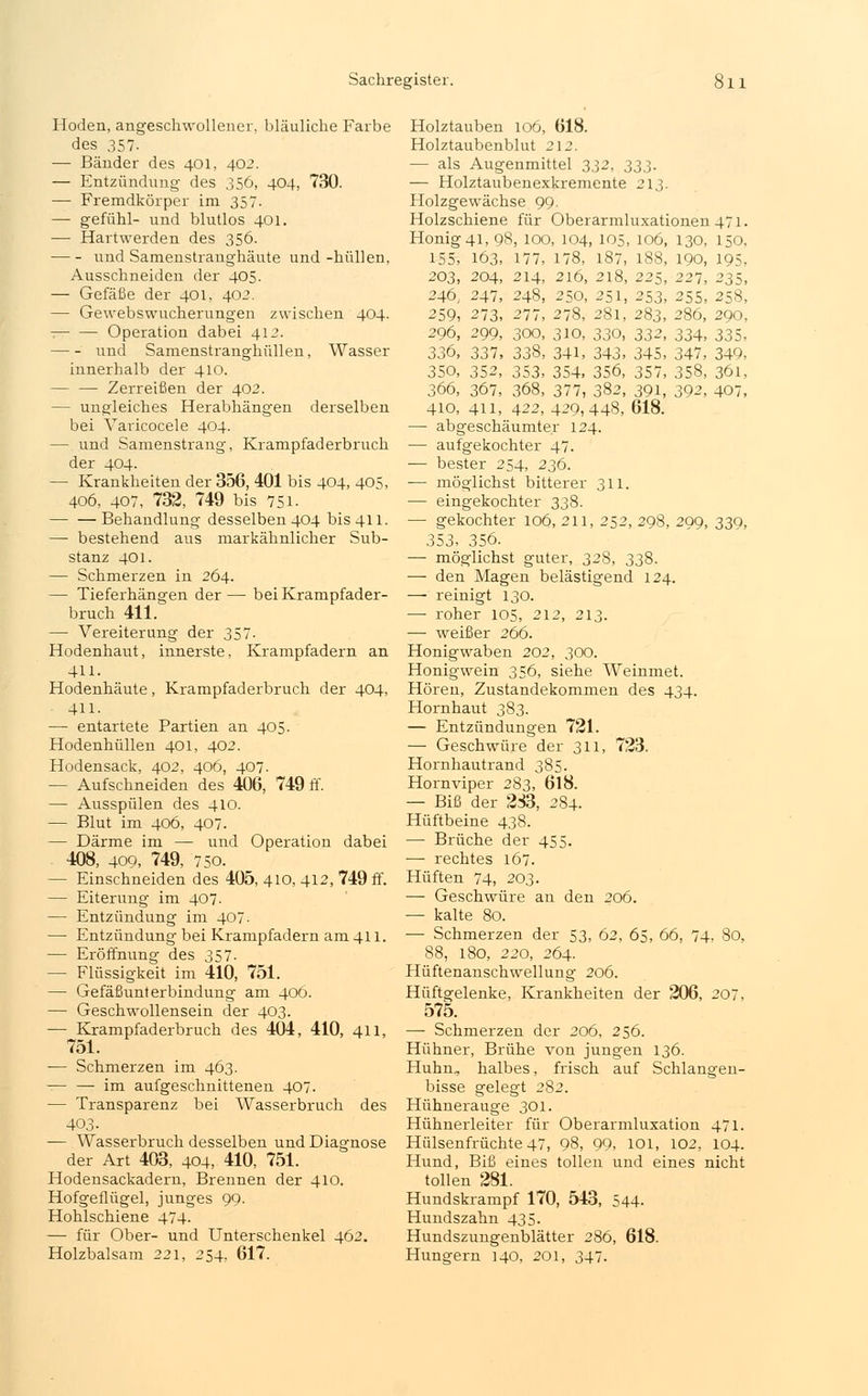 Hoden, angeschwollener, bläuliche Farbe des 357. — Bänder des 401, 402. — Entzündung des 356, 404, 730. — Fremdkörper im 357. — gefühl- und blutlos 401. — Hartwerden des 356. und Samenstranghäute und-hüllen, Ausschneiden der 405. — Gefäße der 401, 402. — Gewebswucherungen zwischen 404. Operation dabei 412. und Samenstranghüllen, Wasser innerhalb der 410. Zerreißen der 402. — ungleiches Herabhängen derselben bei Varicocele 404. — und Samenstrang, Krampfaderbruch der 404. — Krankheiten der 356, 401 bis 404, 405, 406, 407, 732, 749 bis 751- Behandlung desselben 404 bis 411. — bestehend aus markähnlicher Sub- stanz 401. — Schmerzen in 264. — Tieferhängen der — bei Krampfader- bruch 411. — Vereiterung der 357. Hodenhaut, innerste, Krampfadern an 411. Hodenhäute, Krampfaderbruch der 404, 411. — entartete Partien an 405. Hodenhüllen 401, 402. Hodensack, 402, 406, 407. — Aufschneiden des 406, 749 ff. — Ausspülen des 410. — Blut im 406, 407. — Därme im — und Operation dabei 408, 400, 749, 750. — Einschneiden des 405, 410, 412, 749 ff. — Eiterung im 407. — Entzündung im 407- — Entzündung bei Krampfadern am 411. — Eröffnung des 357- — Flüssigkeit im 410, 751. — Gefäßunterbindung am 406. — Geschwollensein der 403. — Krampfaderbruch des 404, 410, 411, 751. ■— Schmerzen im 463. — — im aufgeschnittenen 407. — Transparenz bei Wasserbruch des 403- — Wasserbruch desselben und Diagnose der Art 403, 404, 410, 751. Hodensackadern, Brennen der 410. Hofgeflügel, junges 99. Hohlschiene 474. — für Ober- und Unterschenkel 462. Holzbalsam 221, 254, 617. Holztauben 106, 618. Holztaubenblut 212. — als Augenmittel 332, 333. — Holztaubenexkremente 213. Holzgewächse 99. Holzschiene für Oberarmluxationen 471. Honig 41, 98, 100, 104, 105, 106, 130, 150, 155, 163, 177, 178, 187, 188, 190, 195. 203, 204, 214, 216, 218, 225, 227, 235, 246, 247, 248, 250, 251, 253, 255, 258, 259, 273, 277, 278, 281, 283, 286, 290, 296, 299, 300, 310, 330, 33^, 334, 335, 336, 337, 338, 341, 343, 345, 347, 349, 350, 352, 353, 354, 356, 357, 358, 361, 366, 367, 368, 377, 382, 391, 392, 407, 410, 411, 422, 429,448, 618. —■ abgeschäumter 124. — aufgekochter 47. — bester 254, 236. — möglichst bitterer 311. — eingekochter 338. — gekochter 106, 211, 252, 298. 299, 339, 353, 356. — möglichst guter, 328, 338. — den Magen belästigend 124. — reinigt 130. — roher 105, 212, 213. — weißer 266. Honigwaben 202, 300. Honigwein 356, siehe Weinniet. Hören, Zustandekommen des 434. Hornhaut 383. — Entzündungen 721. — Geschwüre der 311, 723. Hornhautrand 385. Hornviper 283, 618. — Biß der 283, 284. Hüftbeine 438. — Brüche der 455. — rechtes 167. Hüften 74, 203. — Geschwüre an den 206. — kalte 80. — Schmerzen der 53, 62, 65, 66, 74, 80, 88, 180, 220, 264. Hüftenanschwellung 206. Hüftgelenke, Krankheiten der 206, 207, 575. — Schmerzen der 206, 256. Hühner, Brühe von jungen 136. Huhn, halbes, frisch auf Schlangen- bisse gelegt 282. Hühnerauge 301. Hühnerleiter für Oberarmluxation 471. Hülsenfrüchte 47, 98, 99, 101, 102, 104. Hund, Biß eines tollen und eines nicht tollen 281. Hundskrampf 170, 543, 544. Hundszahn 435. Hundszungenblätter 286, 618. Hungern 140, 201, 347.