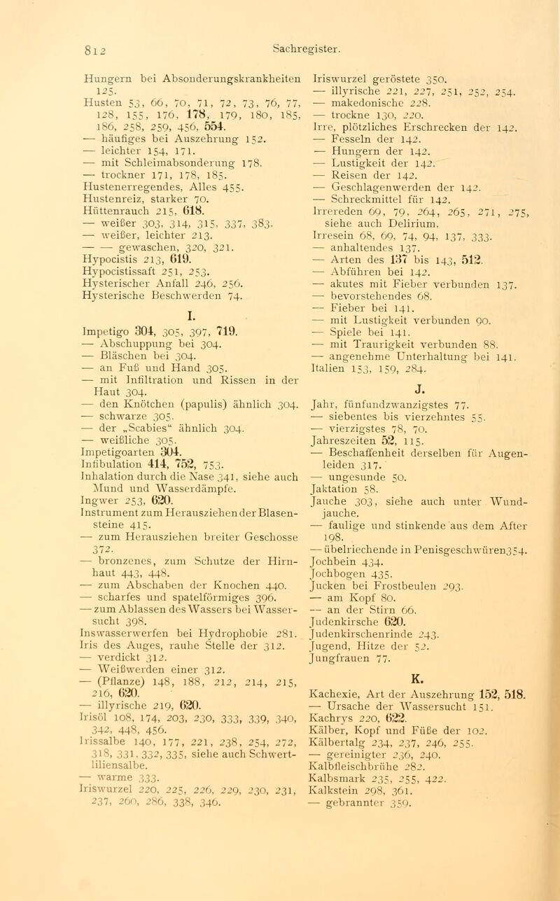 Hungern bei Absonderungskrankheiten 125. Husten 53, 66, 70, 71. 72, 73, 76, 77, 128, 155, 176, 178, 179, 180, 185, 186, 258, 259, 456, 554. — häufiges bei Auszehrung 152. — leichter 154, 171. — mit Schleimabsonderung 178. — trockner 171, 178, 185. Hustenerregendes, Alles 455. Hustenreiz, starker 70. Hüttenrauch 215, 618. — weißer 303, 3±4, 315, 337, 383. — weißer, leichter 213. gewaschen, 320, 321. Hypocistis 213, 619. Hypocistissaft 251, 253. Hysterischer Anfall 246, 256. Hysterische Beschwerden 74. I. Impetigo 304, 305, 397, 719. — Abschuppung bei 304. — Bläschen bei 304. — an Fuß und Hand 305. — mit Infiltration und Rissen in der Haut 304. — den Knötchen (papulis) ähnlich 304. — schwarze 305. — der „Scabies ähnlich 304. — weißliche 305. Impetigoarten 3U4. Infibulation 414, 752, 753- Inhalation durch die Nase 341, siehe auch Mund und Wasserdämpfe. Ingwer 253, 620. Instrument zum Herausziehen der Blasen- steine 415. — zum Herausziehen breiter Geschosse 372. — bronzenes, zum Schutze der Hirn- haut 443, 44S. — zum Abschaben der Knochen 440. — scharfes und spateiförmiges 396. — zum Ablassen des Wassers bei Wasser- sucht 398. Ins wasserwerfen bei Hydrophobie 281. Iris des Auges, rauhe Stelle der 312. — verdickt 312. — Weißwerden einer 312. — (Pflanze) 148, 188, 212, 214, 215, 216, 620. — illyrische 219, 620. Irisöl 108, 174, 203, 230, 333, 33g, 340, 342, 448, 456. Irissalbe 140, 177, 221, 238, 254, 272, 318, 331. 332, 335, siehe auch Schwert- liliensalbe. — warme 333. Iriswurzel 220, 225, 226, 229, 230, 231, 237, 260, 286, 338, 346. Iriswurzel geröstete 350. — illyrische 221, 227, 251, 252, 254. ■— makedonische 228. — trockne 130, 220. Irre, plötzliches Erschrecken der 142. ■— Fesseln der 142. — Hungern der 142. — Lustigkeit der 142. — Reisen der 142. — Geschlagenwerden der 142. — Schreckmittel für 142. Irrereden 69, 79, 264, 265, 271, 275, siehe auch Delirium. Irresein 68, 69, 74, 94, 137, 333- — anhaltendes 137. — Arten des 137 bis 143, 512. — Abführen bei 142. — akutes mit Fieber verbunden 137. — bevorstehendes 68. — Fieber bei 141. — mit Lustigkeit verbunden 90. ■— Spiele bei 141. ■— mit Traurigkeit verbunden 88. — angenehme Unterhaltung bei 141. Italien 153, 159, 284. J. Jahr, fünfundzwanzigstes 77. — siebentes bis vierzehntes 55. ■— vierzigstes 78, 70. Jahreszeiten 52, 115. — Beschaffenheit derselben für Augen- leiden 317. — ungesunde 50. Jaktation 58. Jauche 303, siehe auch unter Wund- jauche. — faulige und stinkende aus dem After 198. — übelriechende in Penisgeschwüren354- Jochbein 434. Jochbogen 435. Jucken bei Frostbeulen 293. — am Kopf 80. — an der Stirn 66. Judenkirsche 620. Judenkirschenrinde 243. Jugend, Hitze der 52. Jungfrauen 77- K. Kachexie, Art der Auszehrung 152, 518. — Ursache der Wassersucht 151. Kachrys 220, 622. Kälber, Kopf und Füße der 102. Kälbertalg 234, 237, 246, 255. — gereinigter 236, 240. Kalbfleischbrühe 282. Kalbsmark 235, 255, 422. Kalkstein 298, 361. — gebrannter 359.