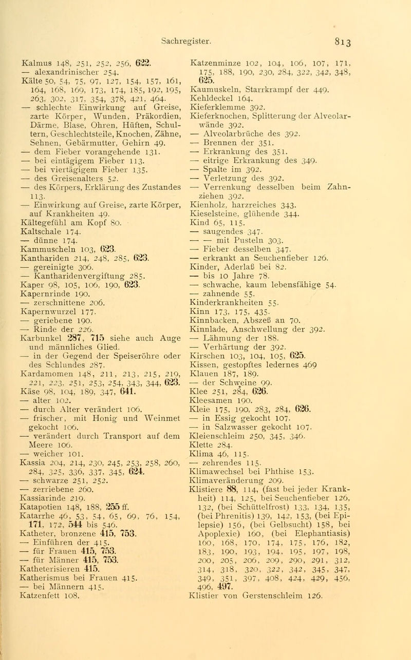 Kalmus 148, 251, 252, 256, 622. — alexandrinischer 254. Kälteso, 54, 75, 97, 127, 154, 157, 161, 164, 168, 169, 173, 174, 185, 192, 195, 263, 302, 317, 354, 378, 421, 464- — schlechte Einwirkung auf Greise, zarte Körper, Wunden, Präkordien, Därme, Blase, Ohren, Hüften, Schul- tern, Geschlechtsteile, Knochen, Zähne, Sehnen, Gebärmutter, Gehirn 49. — dem Fieber vorangehende 131. — bei eintägigem Fieber 113. — bei viertägigem Fieber 135. — des Greisenalters 52. — des Körpers, Erklärung des Zustandes 113- — Einwirkung auf Greise, zarte Körper, auf Krankheiten 49. Kältegefühl am Kopf 80. Kaltschale 174. — dünne 174- Kammuscheln 103, 623. Kanthariden 214, 248, 285, 623. — gereinigte 306. — Kantharidenvergiftung 285. Kaper 98, 105, 106, 190, 623. Kapernrinde 190. — zerschnittene 206. Kapernwurzel 177- — geriebene 190. — Rinde der 226. Karbunkel 287, 715 siehe auch Auge und männliches Glied. — in der Gegend der Speiseröhre oder des Schlundes 287. Kardamomen 148, 211, 213, 215, 219, 221, 223, 251, 253, ^54, 343, 344, 623. Käse 98, 104, 189, 347, 641. — alter 102. — durch Alter verändert 106. -— frischer, mit Honig und Weinmet gekocht loö. — verändert durch Transport auf dem Meere 106. — weicher 101. Kassia 204, 214, 230, 245, 253, 258, 260, 284, 325, 336, 337, 345, 624. — schwarze 251, 252. — zerriebene 260. Kassiarinde 219. Katapotien 148, 188, 255 ff. Katarrhe 46, 53, 54, 65, 69, 76, 154, 171, 172, 544 bis 546. Katheter, bronzene 415, 753. — Einführen der 415. — für Frauen 415, 753. — für Männer 415, 753. Katheterisieren 415. Katherismus bei Frauen 415. — bei Männern 415. Katzenfett 108. Katzenminze 102, 104, 106, 107, 171, 175, 188, 190, 230, 284, 322, 342, 348, 625. Kaumuskeln, Starrkrampf der 449. Kehldeckel 164. Kieferklemme 392. Kieferknochen, Splitterung der Alveolar- wände 392. — Alveolarbrüche des 392. — Brennen der 351. — Erkrankung des 351. — eitrige Erkrankung des 349. — Spalte im 392. — Verletzung des 392. —■ Verrenkung desselben beim Zahn- ziehen 392. Kienholz, harzreiches 343. Kieselsteine, glühende 344. Kind 65, 115- — saugendes 347. mit Pusteln 303. — Fieber desselben 347. — erkrankt an Seuchenfieber 126. Kinder, Aderlaß bei 82. — bis 10 Jahre 78. — schwache, kaum lebensfähige 54- — zahnende 55- Kinderkrankheiten 55. Kinn 173, 175, 435- Kinnbacken, Abszeß an 70. Kinnlade, Anschwellung der 392. — Lähmung der 188. — Verhärtung der 392. Kirschen 103, 104, 105, 625. Kissen, gestopftes ledernes 469 Klauen 187, 189. — der Schweine 99. Klee 251, 284, 626. Kleesamen 190. Kleie 175, 190, 283, 284, 626. — in Essig gekocht 107. — in Salzwasser gekocht 107. Kleienschleim 250, 345, 346. Klette 284. Klima 46, 115. — zehrendes 115. Klimawechsel bei Phthise 153. Klimaveränderung 209. Klistiere 88, 114, (fast bei jeder Krank- heit) 114, 125, bei Seuchenfieber 126, 132, (bei Schüttelfrost) 133, 134, 135, (bei Phrenitis) 139, 142, 153, (bei Epi- lepsie) 156, (bei Gelbsucht) 158, bei Apoplexie) 160, (bei Elephantiasis) 160, 168, 170, 174, 175, 176, 182, 183, 190, 193, 194, 195, 197, 198, 200, 205, 206, 209, 290, 291, 312, 314, 318, 320, 322, 342, 345, 347, 349, 351, 397, 408, 424, 429, 456, 496, 497. Klistier von Gerstenschleim 126.