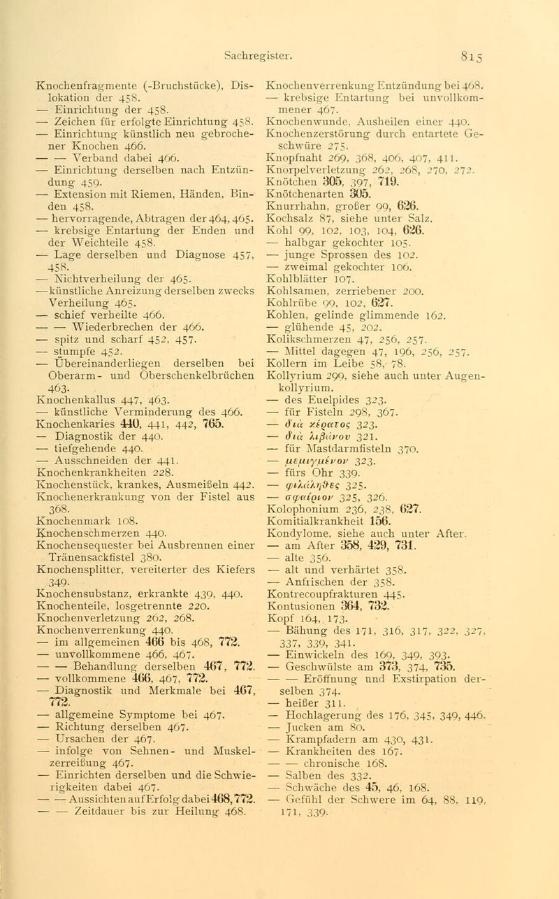 Knochenfragmente (-Bruchstücke), Dis- lokation der 458. — Einrichtung der 458. — Zeichen für erfolgte Einrichtung 458. — Einrichtung künstlich neu gebroche- ner Knochen 466. — — Verband dabei 466. — Einrichtung derselben nach Entzün- dung 459- — Extension mit Riemen, Händen, Bin- den 458. — hervorragende, Abtragen der 464,465. — krebsige Entartung der Enden und der Weichteile 458. — Lage derselben und Diagnose 457, 458- — Nichtverheilung der 465. —künstliche Anreizung derselben zwecks Verheilung 465. — schief verheilte 466. Wiederbrechen der 466. — spitz und scharf 452, 457- — stumpfe 452. -— Übereinanderliegen derselben bei Oberarm- und Oberschenkelbrüchen 463- Knochenkallus 447, 463. ■—■ künstliche Verminderung des 466. Knochenkaries 440, 441, 442, 765. — Diagnostik der 440. — tiefgehende 440. — Ausschneiden der 441. Knochenkrankheiten 228. Knochenstück, krankes, Ausmeißeln 442. Knochenerkrankung von der Fistel aus 368. Knochenmark 108. Knochenschmerzen 440. Knochensequester bei Ausbrennen einer Tränensackfistel 380. Knochensplitter, vereiterter des Kiefers 349- Knochensubstanz, erkrankte 439, 440. Knochenteile, losgetrennte 220. Knochenverletzung 262, 268. Knochenverrenkung 440. — im allgemeinen 466 bis 468, 772. — unvollkommene 466, 467. Behandlung derselben 467, 772. — vollkommene 466, 467, 772. — Diagnostik und Merkmale bei 467, 772. — allgemeine Symptome bei 467. — Richtung derselben 467. — Ursachen der 467. — infolge von Sehnen- und Muskel- zerreißung 467. — Einrichten derselben und die Schwie- rigkeiten dabei 467. Aussichten auf Erfolg dabei 468,772. — — Zeitdauer bis zur Heilung 468. Knochenverrenkung Entzündung bei 468. — krebsige Entartung bei unvollkom- mener 467. Knochenwunde, Ausheilen einer 440. Knochenzerstörung durch entartete Ge- schwüre 275. Knopfnaht 269, 368, 406, 407, 411. Knorpelverletzung 262, 268, 270, 272. Knötchen 305, 397, 719. Knötchenarten 305. Knurrhahn, großer 99, 626. Kochsalz 87, siehe unter Salz. Kohl 99, 102, 103, 104, 626. — halbgar gekochter 105. — junge Sprossen des 102. — zweimal gekochter 106. Kohlblätter 107. Kohlsamen, zerriebener 200. Kohlrübe 99, 102, 627. Kohlen, gelinde glimmende 162. — glühende 45, 202. Kolikschmerzen 47, 256, 257. — Mittel dagegen 47, 196, 256, 257. Kollern im Leibe 58,- 78. Kollyrium 299, siehe auch unter Augen- kollyrium. — des Euelpides 323. — für Fisteln 29S, 367. — 6uc y.tQcczoq 323. — &tu Xißäfov 321. — für Mastdarmfisteln 370. — uefn.yfxivov 323. — fürs Ohr 339- — (pi'/.ti'/.r]&eg 325. — ocpaigio}/ 325, 326. Kolophonium 236, 238, 627. Komitialkrankheit 156. Kondylome, siehe auch unter After. — am After 358, 429, 731. — alte 356. — alt und verhärtet 358. — Anfrischen der 358. Kontrecoupfrakturen 445. Kontusionen 364, 732. Kopf 164, 173. — Bähung des 171, 316, 317, 322, 321, 337, 339, 341- — Einwickeln des 169, 349, 393. — Geschwülste am 373, 374, 735. — — Eröffnung und Exstirpation der- selben 374. — heißer 311. — Hochlagerung des 176, 345, 349, 446. — Jucken am 80. — Krampfadern am 430, 431. — Krankheiten des 167. chronische 168. — Salben des 332. — Schwäche des 45, 46, 168. — Gefühl der Schwere im 64, 88, 119, 171, 339-