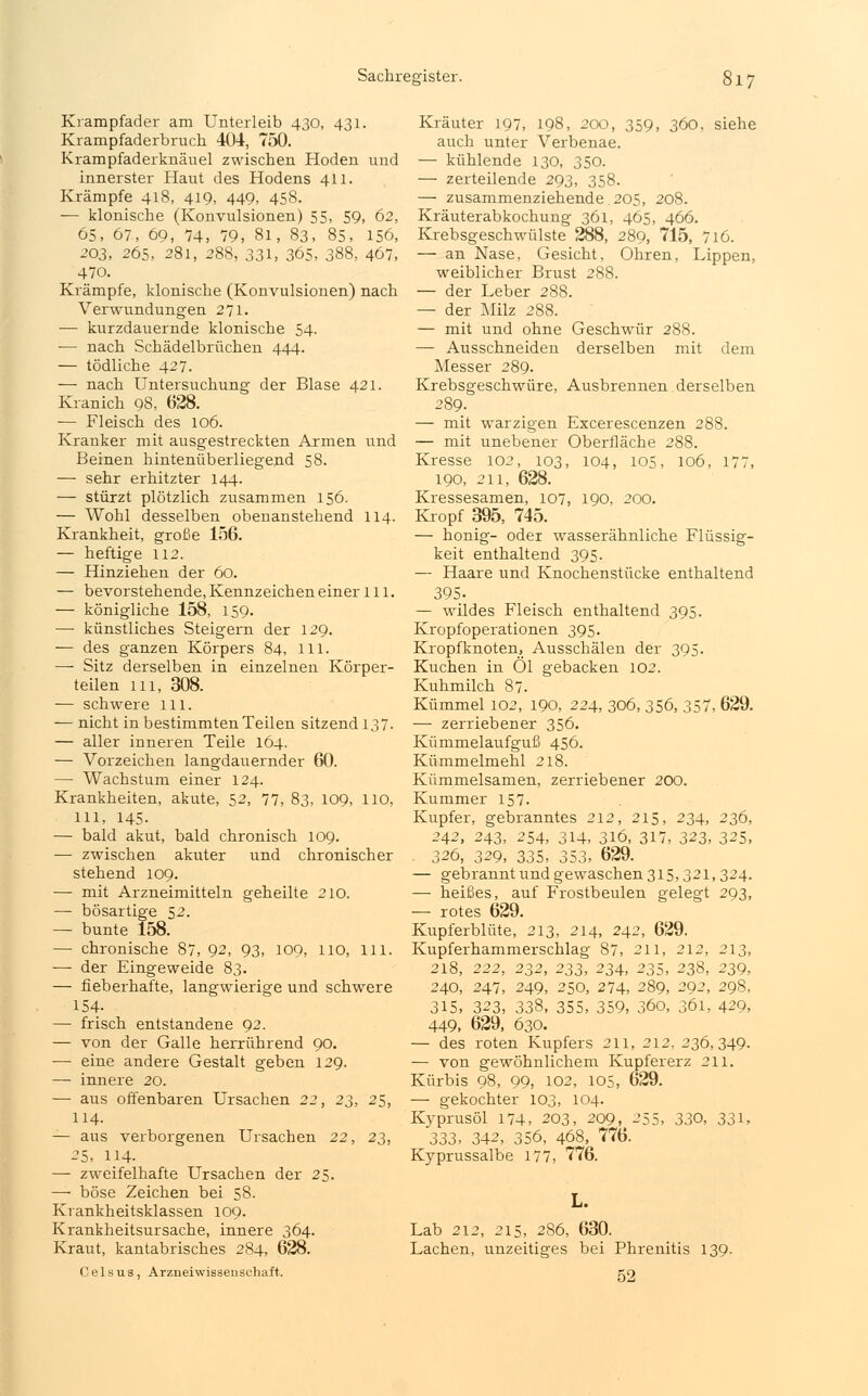 Krampfader am Unterleib 430, 431. Krampfaderbruch 404, 750. Krampfaderknäuel zwischen Hoden und innerster Haut des Hodens 411. Krämpfe 418, 419, 449, 458. — klonische (Konvulsionen) 55, 59, 62, 65, 67, 69, 74, 79, 81, 83, 85, 156, 203, 265, 281, 288, 331, 365, 388, 467, 470. Krämpfe, klonische (Konvulsionen) nach Verwundungen 271. — kurzdauernde klonische 54. — nach Schädelbrüchen 444. — tödliche 427. — nach Untersuchung der Blase 421. Kranich 98, 628. ■— Fleisch des 106. Kranker mit ausgestreckten Armen und Beinen hintenüberliegend 58. — sehr erhitzter 144. — stürzt plötzlich zusammen 156. — Wohl desselben obenanstehend 114. Krankheit, große 156. — heftige 112. — Hinziehen der 60. — bevorstehende, Kennzeichen einer 111. — königliche 158, 159. — künstliches Steigern der 129. — des ganzen Körpers 84, 111. —- Sitz derselben in einzelnen Körper- teilen in, 308. — schwere 111. — nicht in bestimmten Teilen sitzend 137. — aller inneren Teile 164. — Vorzeichen langdauernder 60. — Wachstum einer 124. Krankheiten, akute, 52, 77, 83, 109, 110, 111, 145. — bald akut, bald chronisch 109. — zwischen akuter und chronischer stehend 109. — mit Arzneimitteln geheilte 210. — bösartige 52. — bunte 158. — chronische 87, 92, 93, 100, 110, 111. ■— der Eingeweide 83. — fieberhafte, langwierige und schwere 154. — frisch entstandene 92. — von der Galle herrührend 90. — eine andere Gestalt geben 129. — innere 20. — aus offenbaren Ursachen 22, 23, 25, 114. — aus verborgenen Ursachen 22, 23, 25, 114. — zweifelhafte Ursachen der 25. — böse Zeichen bei 58. Krankheitsklassen 109. Krankheitsursache, innere 364. Kraut, kantabrisches 284, 628. Ceisus, Arzneiwissenschaft. Kräuter 197, 198, 200, 359, 360, siehe auch unter Verbenae. — kühlende 130, 350. — zerteilende 293, 358. — zusammenziehende.205, 208. Kräuterabkochung 361, 465, 466. Krebsgeschwülste 288, 289, 715, 716. — an Nase, Gesicht, Ohren, Lippen, weiblicher Brust 288. — der Leber 288. — der Milz 288. — mit und ohne Geschwür 288. — Ausschneiden derselben mit dem Messer 289. Krebsgeschwüre, Ausbrennen derselben 289. — mit warzigen Excerescenzen 288. — mit unebener Oberfläche 288. Kresse 102, 103, 104, 105, 106, 177, 190, 211, 628. Kressesamen, 107, 190, 200. Kropf 395, 745. — honig- oder wrasserähnliche Flüssig- keit enthaltend 395. — Haare und Knochenstücke enthaltend 395- — wildes Fleisch enthaltend 395. Kropfoperationen 395. Kropfknoten, Ausschälen der 395. Kuchen in Öl gebacken 102. Kuhmilch 87. Kümmel 102, 190, 224, 306,356, 357, 629. — zerriebener 356. Kümmelaufguß 456. Kümmelmehl 218. Kümmelsamen, zerriebener 200. Kummer 157. Kupfer, gebranntes 212, 215, 234, 236, 242, 243, 254, 314, 316, 317, 323, 325, . 326, 329, 335, 353, 629. — gebrannt und gewaschen 315,321,324. — heißes, auf Frostbeulen gelegt 293, — rotes 629. Kupferblüte, 213, 214, 242, 629. Kupferhammerschlag 87, 211, 212, 213, 218, 222, 232, 233, 234, 235, 238, 239, 240, 247, 249, 250, 274, 289, 292, 298, 315, 323, 338, 355, 359, 360, 361, 429, 449, 629, 630. — des roten Kupfers 211, 212, 236,349. — von gewöhnlichem Kupfererz 211. Kürbis 98, 99, 102, 105, 629. — gekochter 103, 104. Kyprusöl 174, 203, 209, 255, 330, 331, 333, 342, 356, 468, 776. Kyprussalbe 177, 776. Lab 212, 215, 286, 630. Lachen, unzeitiges bei Phrenitis 139. 52