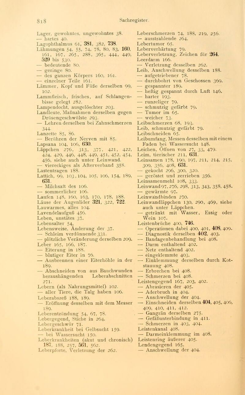 Lager, gewohntes, ungewohntes 38. — hartes 40. Lagophthalmus 6i, 381, 382, 738. Lähmungen 54, 55, 74, 78, 80, 83, 160, 161, 167, 265, 288, 365, 444, 449, 529 bis 530. — bedeutende So. — geringe 80. — des ganzen Körpers 160, 161. — einzelner Teile 161. Lämmer, Kopf und Füße derselben 99, 102. Lammfleisch, frisches, auf Schlangen- bisse gelegt 282. Lampendocht, ausgelöschter 203. Landleute, Maßnahmen derselben gegen Drüsengeschwülste 293. — Lehren derselben bei Zahnschmerzen 344- Lanzette 85, 86. — Berühren der Nerven mit 85. Lapsana 104, 106, 630. Läppchen 276, 313, 377, 421, 422, 424, 429, 446, 448, 449, 451, 452, 454, 456, siehe auch unter Leinwand. — viereckiges als Afterverband 358. Lastentragen 188. Lattich, 99, 103,104, 105, 106, 154, 189, 631. — Milchsaft des 106. — sommerlicher 106. Laufen 148, 160, 163, 170, 178, 188. Läuse der Augenlider 321, 322, 722. Lauwarmes, alles 104. Lavendelaufguß 456. Leben, unstätes 37. Lebensalter 54. Lebensweise, Änderung der 37. —■ Schleim verdünnende 331. — plötzliche Veränderung derselben 209. Leber 165, 166, 187. — Eiterung in 18S. — blutiger Eiter in 76. — Ausbrennen einer Eiterhöhle in der 189- — Abschneiden von aus Bauchwunden heraushängenden Leberabschnitten 271. Lebern (als Nahrungsmittel) 102. — aller Tiere, die Talg haben 106. Leberabszeß 188, 189. - Eröffnung desselben mit dem Messer 189. Leberentzündung 54, 67, 78. Lebergegend, Stiche in 264. Lebergeschwür 71. Leberkrankheit bei Gelbsucht 159. — bei Wassersucht 150. Leberkrankheiten (akut und chronisch) 187, 188, 257, 561, 562. Leberpforte, Verletzung der 262. Leberschmerzen 74, 188, 219, 256. — ausstrahlende 264. Lebertumor 65. Leberverhärtung 79. Leberverletzung, Zeichen für 264. Leerdarm 166. — Verletzung desselben 262. Leib, Anschwellung desselben 188. — aufgetriebener 78. — durchbohrt von Geschossen 369. — gespannter 189. — heftig gespannt durch Luft 146. — harter 193. — runzeliger 79- — schmutzig gefärbt 79. — Tumor im 65. — weicher 73. Leibschmerzen 68, 193. Leib, schmutzig gefärbt 79. Leibschneiden 65. Leibumfang, Messen desselben mit einem Faden bei Wassersucht 148. Leichen, Öffnen von 27, 33, 479- Leim, tierischer 211, 631. Leinsamen 178, 190, 197, 211, 214, 215, 309, 356, 408, 631. — gekocht 296, 300, 320. — geröstet und zerrieben 356. Leinsamenmehl 108, 333. Leinwand97, 276, 298, 313, 343, 358,458. — gewärmte 97- Leinwändbinden 270. Leinwandläppchen 130, 290, 469, siehe auch unter Läppchen. — getränkt mit Wasser, Essig oder Wein 107- Leistenbrüche 400, 746. — Operationen dabei 400, 401, 408, 409. — Diagnostik derselben 402, 403. — Bandagenbehandlung bei 408. — Darm enthaltend 402. — Netz enthaltend 402. — eingeklemmte 403. — Einklemmung derselben durch Kot- stauung 408. — Erbrechen bei 408. — Schmerzen bei 408. Leistengegend 167, 203, 402. — Abrasieren der 405. — Aderbruch in 404. — Anschwellung der 404. — Einschneiden derselben 404, 405, 406, 409, 410, 411, 412. — Gangrän derselben 275. — Gefäßunterbindung in 411. — Schmerzen in 403, 404. Leistenkanal 408. — Darmeinklemmung im 408. Leistenring äußerer 405. Lendengegend 165. — Anschwellung der 404.