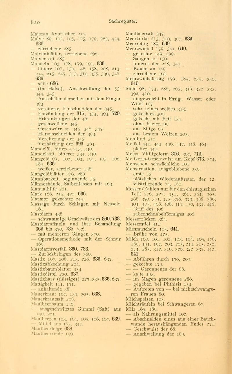 Majoran, kyprischer 214. Malve 89, 102, 105, 125, 179, 285, 424, 636. — zerriebene 285. Malvenblätter, zerriebene 296. Malvensaft 285. Mandeln 163, 178, 179, 191, 636. — bittere 107, 130, 148, 158, 208, 213, 214, 215, 247, 303, 310, 335, 336, 347, 636. — süße 636. — (im Halse), Anschwellung der 55, 344, 345- — Ausschälen derselben mit dem Finger 393- — vereiterte, Einschneiden der 345. — Entzündung der 345, 353, 393, 729. — Erkrankungen der 46. — geschwollene 345. — Geschwüre an 345, 346, 347. — Herausschneiden der 393. — Vereiterung der 345. — Verhärtung der 393, 394. Mandelöl, bitteres 213, 340. Mandelsaft, bitterer 334, 340. Mangold 99, 102, 103, 104, 105. 106, 189, 636. — weißer, zerriebener 158. Mangoldblätter 276, 286. Mannbarkeit, beginnende 55. Männerhände, Salbenlassen mit 163. Manualhilfe 261. Mark 166, 215, 422, 636. Marmor, gekochter 249. Massage durch Schlagen mit Nesseln 161. Mastdarm 438. — schwammige Geschwüre des 360, 733. Mastdarmfisteln und ihre Behandlung 369 bis 370, 735, 736. — mit mehreren Gängen 370. —■ Operationsmethode mit der Schnur 369. Mastdarmvorfall 360, 733. — Zurückbringen des 360. Mastix 107, 208, 213, 226, 636, 637. Mastixabkochung 204. Mastixbaumblätter 354. Mastixdistel 230, 637. Mastixharz (flüssiges) 227, 335, 636, 637. Mattigkeit lll, 171. — anhaltende 38. Mauerkraut 107, 139, 305, 638. Mauerkrautsaft 208. Maulbeerbaum 140. — ausgeschwitztes Gummi (Saft) aus 140, 221. Maulbeeren 103, 104, 105, 106, 107, 639. — Mittel aus 175, 347- ü.eerfeige 638. Maulbeersaft 347. Meerkorke 213, 306, 307, 639. Meerrettig 189, 639. Meerzwiebel 179, 341, 640. — gekochte 149, 299. — Saugen an 150. — Inneres der 228, 341. — Kauen an 149. — zerriebene 161. Meerzwiebelessig 170, 189, 239, 3^0, 640. Mehl 98, 173, 286, 295, 319, 322, 333, 392, 410. — eingeweicht in Essig, Wasser oder Wein 107. — sehr feines weißes 313. ■—■ gekochtes 300. — gekocht mit Fett 154. —■ ohne Kleien 99. —■ aus Siligo 99. — aus bestem Weizen 205. Mehlbrei 312. Meißel 441, 443, 446,447, 448, 464- — platter 447. Melas, Vitiligoform 306, 307, 719. Melikeris-Geschwulst am Kopf 373, 374. Menschen, schwächliche 101. Menstruation, ausgebliebene 359. — erste 55- — plötzliches Wiederauftreten der 72. — vikariierende 74, 180. Messer (Zahlen nur für den chirurgischen Teil) 276, 327, 351, 361, 364, 365, 368, 370, 371, 375, 376, 379, 388, 389, 404, 405, 406, 408, 419, 430, 431, 446. — Griff des 406. — rabenschnabelförmiges 406. Messerrücken 364. Messerstiel 411. Miesmuscheln 105, 641. — Brühe von 125. Milch 100, 101, 102, 103, 104, 105, 178, 189, 191, 197, 203, 205, 214, 215, 250, 274, 285, 312, 319, 320, 322, 337, 442, 641. — Abführen durch 176, 209. — gekochte 179- Geronnenes der 88. — kalte 193- — im Magen geronnene 286. — gegeben bei Phthisis 154. — Auftreten von — bei nichtschwange- ren Frauen 80. Milchspeisen 105. Milchträufeln bei Schwangeren 67. Milz 165, 189- ■— als Nahrungsmittel 102. ■—■ Abschneiden eines aus einer Bauch- wunde heraushängenden Endes 271. — Geschwulst der 68.