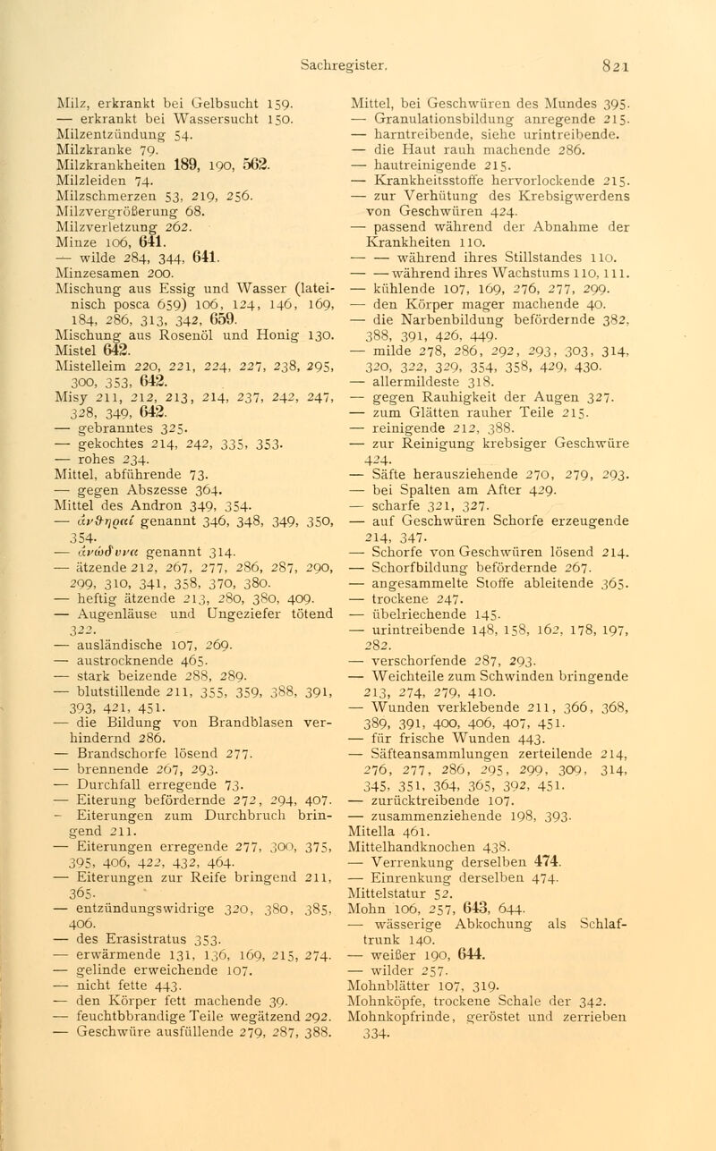 Milz, erkrankt bei Gelbsucht 159. — erkrankt bei Wassersucht 150. Milzentzündung 54. Milzkranke 79. Milzkrankheiten 189, 190, 562. Milzleiden 74. Milzschmerzen 53, 219, 256. Milzvergrößerung 68. Milzverletzung 262. Minze 106, 641. — wilde 284, 344, 641. Minzesamen 200. Mischung aus Essig und Wasser (latei- nisch posca 659) 106, 124, 146, 169, 184, 286, 313, 342, 659. Mischung aus Rosenöl und Honig 130. Mistel 642. Mistelleim 220, 221, 224, 227, 238, 295, 300, 353, 642. Misy 211, 212, 213, 214, 237, 242, 247, 328, 349, 642. — gebranntes 325. — gekochtes 214, 242, 335, 353- — rohes 234. Mittel, abführende 73. — gegen Abszesse 364. Mittel des Andron 349, 354- — äv&rjQcci genannt 346, 348, 349, 350, 354- — avmSvva. genannt 314. — ätzende 212, 267, 277, 286, 287, 290, 299, 3io, 341, 358, 370, 380. — heftig ätzende 213, 280, 380, 409. — Augenläuse und Ungeziefer tötend 322. — ausländische 107, 269. — austrocknende 465. — stark beizende 288, 289. — blutstillende 211, 355, 359, 088, 391, 393, 421, 451- -— die Bildung von Brandblasen ver- hindernd 286. — Brandschorfe lösend 277- — brennende 267, 293. — Durchfall erregende 73- — Eiterung befördernde 272, 294, 407. — Eiterungen zum Durchbruch brin- gend 211. — Eiterungen erregende 277, 300, 375, 395, 406, 422, 432, 464- — Eiterungen zur Reife bringend 211, 365. — entzündungswidrige 320, 380, 385, 406. — des Erasistratus 353. — erwärmende 131, 136, 169, 215, 274. — gelinde erweichende 107. — nicht fette 443. — den Körper fett machende 39. -— feuchtbbrandige Teile wegätzend 292. — Geschwüre ausfüllende 279, 287, 388. Mittel, bei Geschwüren des Mundes 395. — Granulationsbildung anregende 215. — harntreibende, siehe urintreibende. — die Haut rauh machende 286. — hautreinigende 215. — Krankheitsstoffe hervorlockende 215. — zur Verhütung des Krebsigwerdens von Geschwüren 424. — passend während der Abnahme der Krankheiten 110. während ihres Stillstandes 110. während ihres Wachstums 110,111. — kühlende 107, 169, 276, 277, 299. — den Körper mager machende 40. — die Narbenbildung befördernde 382, 388, 391, 426, 449- — milde 278, 286, 292, 293, 303, 314, 320, 322, 329, 354, 358, 429, 430. — allermildeste 318. — gegen Rauhigkeit der Augen 327. — zum Glätten rauher Teile 215. — reinigende 212, 388. — zur Reinigung krebsiger Geschwüre 424. — Säfte herausziehende 270, 279, 293. —■ bei Spalten am After 429. — scharfe 321, 327. — auf Geschwüren Schorfe erzeugende 214, 347. — Schorfe von Geschwüren lösend 214. — Schorfbildung befördernde 267- — angesammelte Stoffe ableitende 365. — trockene 247. — übelriechende 145. — urintreibende 148, 158, 162, 178, 197, 282. — verschorfende 287, 293. — Weichteile zum Schwinden bringende 213, 274, 279, 410. — Wunden verklebende 211, 366, 368, 389, 391, 400, 406, 407, 451- — für frische Wunden 443. — Säfteansammlungen zerteilende 214, 276, 277, 286, 295, 299, 300, 314, 345, 351, 364, 365, 392, 451. — zurücktreibende 107. — zusammenziehende 198, 393. Mitella 461. Mittelhandknochen 438. — Verrenkung derselben 474. — Einrenkung derselben 474. Mittelstatur 52. Mohn 106, 257, 643, 644- ■— wässerige Abkochung als Schlaf- trunk 140. — weißer 190, 644. — wilder 257. Mohnblätter 107, 319- Mohnköpfe, trockene Schale der 342. Mohnkopfrinde, geröstet und zerrieben 334-