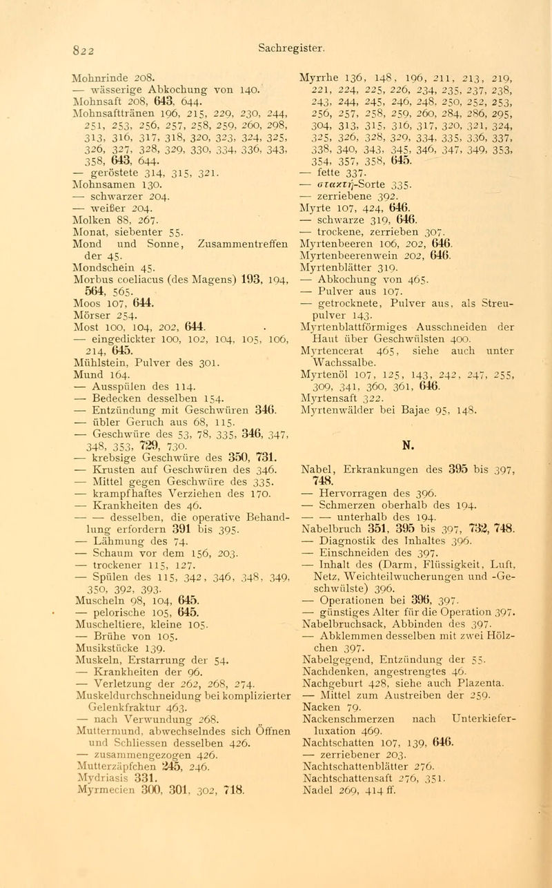 Mohnrinde 208. — wässerige Abkochung von 140. Mohnsaft 208, 643, 644- Mohnsafttränen 196, 215, 229, 230, 244, 251, 253, 256, 257, 258, 259, 260, 298, 313, 316, 317, 318, 320, 323. 324, 325, 326, 327, 328, 329, 330, 334, 336, 343, 358, 643, 644. — geröstete 314, 315, 321. Mohnsamen 130. — schwarzer 204. — weißer 204. Molken 88, 267. Monat, siebenter 55- Mond und Sonne, Zusammentreffen der 45- Mondschein 45. Morbus coeliacus (des Magens) 193, 194, 564, 565. Moos 107, 644. Mörser 254. Most 100, 104, 202, 644. — eingedickter 100, 102, 104, 105, 106, 214, 645. Mühlstein, Pulver des 301. Mund 164. — Ausspülen des 114. — Bedecken desselben 154. — Entzündung mit Geschwüren 346. — übler Geruch aus 68, 115. — Geschwüre des 53, 78, 335, 346, 347, 348, 353, 729, 730. — krebsige Geschwüre des 350, 731. — Krusten auf Geschwüren des 346. — Mittel gegen Geschwüre des 335. — krampfhaftes Verziehen des 170. — Krankheiten des 46. — — desselben, die operative Behand- lung erfordern 391 bis 395. — Lähmung des 74- — Schaum vor dem 156, 203. — trockener 115, 127. — Spülen des 115, 342, 346, 348, 349, 350, 392, 393- Muscheln 98, 104, 645. — pelorische 105, 645. Muscheltiere, kleine 105. — Brühe von 105. Musikstücke 139. Muskeln, Erstarrung der 54. — Krankheiten der 96. — Verletzung der 262, 268, 274. Muskeldurchschneidung bei komplizierter Gelenkfraktur 463. — nach Verwundung 268. Muttermund, abwechselndes sich Offnen und Schliessen desselben 426. — zusammengezogen 426. Mutterzäpfchen 245, 246. Mydriasis 331. Myrmecien 300, 301, 302, 718. Myrrhe 136, 148, 196, 211, 213, 219, 221, 224, 225, 226, 234, 235, 237, 238, 243, 244, 245, 246, 248, 250, 252, 253, 256, 257, 258, 259, 260, 284, 286, 295, 304, 313, 315, 316, 317, 320, 321, 324, 325, 326, 328, 329, 334, 335, 336, 337, 338, 340, 343, 345, 346, 347, 349, 353, 354, 357, 358, 645. — fette 337- ■— araxr^-Sorte 335. — zerriebene 392. Myrte 107, 424, 646. — schwarze 319, 646. — trockene, zerrieben 307. Myrtenbeeren 106, 202, 646. Myrtenbeerenwein 202, 646. Myrtenblätter 319. — Abkochung von 465. — Pulver aus 107. ■—■ getrocknete, Pulver aus, als Streu- pulver 143. Myrtenblattförmiges Ausschneiden der Haut über Geschwülsten 400. Myrtencerat 465, siehe auch unter Wachssalbe. Myrtenöl 107, 125, 143, 242, 247, 255, 309, 341, 360, 361, 646. Myrtensaft 322. Myrtenwälder bei Bajae 95, 148. N. Nabel, Erkrankungen des 395 bis 397, 748. — Hervorragen des 396. — Schmerzen oberhalb des 194. unterhalb des 194. Nabelbruch 351, 395 bis 397, 732, 748. — Diagnostik des Inhaltes 396. — Einschneiden des 397. — Inhalt des (Darm, Flüssigkeit, Luft, Netz, Weichteilwucherungen und -Ge- schwülste) 396. — Operationen bei 396, 397- — günstiges Alter für die Operation 397. Nabelbruchsack, Abbinden des 397- — Abklemmen desselben mit zwei Hölz- chen 397. Nabelgegend, Entzündung der 55- Nachdenken, angestrengtes 46. Nachgeburt 428, siehe auch Plazenta. — Mittel zum Austreiben der 259. Nacken 79- Nackenschmerzen nach Unterkiefer- luxation 469. Nachtschatten 107, 139, 646. — zerriebener 203. Nachtschattenblätter 276. Nachtschattensaft 276, 351. Nadel 269, 414 ff.