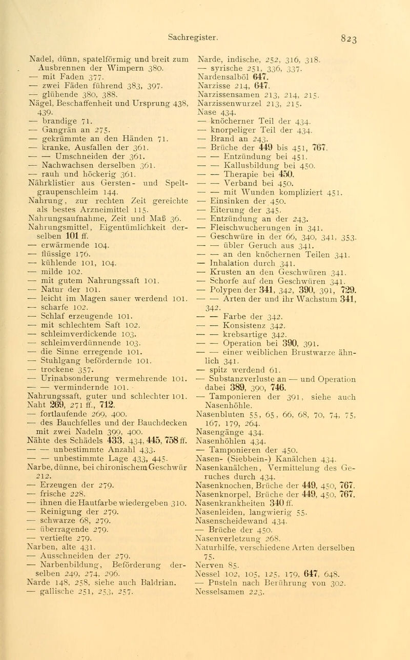 Nadel, dünn, spateiförmig und breit zum Ausbrennen der Wimpern 380. — mit Faden 377. — zwei Fäden führend 383, 397. — glühende 380, 388. Nägel, Beschaffenheit und Ursprung 438, 439- — brandige 71. — Gangrän an 275- — gekrümmte an den Händen 71. — kranke, Ausfallen der 361. — — Umschneiden der 361. -— Nachwachsen derselben 361. — rauh und höckerig 361. Nährklistier aus Gersten- und Spelt- graupenschleim 144. Nahrung, zur rechten Zeit gereichte als bestes Arzneimittel 115. Nahrungsaufnahme, Zeit. und Maß 36. Nahrungsmittel, Eigentümlichkeit der- selben 101 ff. — erwärmende 104. — flüssige 176. — kühlende 101, 104. — milde 102. — mit gutem Nahrungssaft 101. — Natur der 101. -— leicht im Magen sauer werdend 101. — scharfe 102. — Schlaf erzeugende 101. — mit schlechtem Saft 102. — schleimverdickende 103. — schleimverdünnende 103. — die Sinne erregende 101. —■ Stuhlgang befördernde 101. — trockene 357. — Urinabsonderung vermehrende 101. vermindernde 101. Nahrungssaft, guter und schlechter 101. Naht 269, 271 ff., 712. — fortlaufende 269, 400. — des Bauchfelles und der Bauchdecken mit zwei Nadeln 399, 400. Nähte des Schädels 433, 434, 445, 758 ff. unbestimmte Anzahl 433. — — unbestimmte Lage 433, 445. Narbe, dünne, bei chironischem Geschwür 212. — Erzeugen der 279. — frische 228. -— ihnen die Hautfarbe wiedergeben 310. — Reinigung der 279. — schwarze 68, 279. — überragende 279. —■ vertiefte 279. Narben, alte 431. -—■ Ausschneiden der 279. — Narbenbildung, Beförderung der- selben 249, 274, 296. Narde 148, 258, siehe auch Baldrian. — gallische 251, 257,, 257. Narde, indische, 252, 316, 318. — syrische 251, 336, 337. Nardensalböl 647. Narzisse 214, 647. Narzissensamen 213, 214, 215. Narzissenwurzel 213, 215. Nase 434. — knöcherner Teil der 434. — knorpeliger Teil der 434. — Brand an 243. — Brüche der 449 bis 451, 767. — — Entzündung bei 451. — — Kallusbildung bei 450. — — Therapie bei 45Ü. — — Verband bei 450. mit Wunden kompliziert 451. — Einsinken der 450. — Eiterung der 345. — Entzündung an der 243. — Fleischwucherungen in 341. — Geschwüre in der 66, 340, 341, 353. übler Geruch aus 341. — — an den knöchernen Teilen 341. — Inhalation durch 341. — Krusten an den Geschwüren 341. — Schorfe auf den Geschwüren 341. — Polypen der 341, 342, 390, 391, 729. Arten der und ihr Wachstum 341, 342. — — Farbe der 342. — — Konsistenz 342. — — krebsartige 342. Operation bei 390, 391. einer weiblichen Brustwarze ähn- lich 341. — spitz werdend 61. — Substanzverluste an — und Operation dabei 389, 390, 746. ■— Tamponieren der 391, siehe auch Nasenhöhle. Nasenbluten 55, 65, 66, 68, 70, 74, 75, 167, 179, 264. Nasengänge 434. Nasenhöhlen 434. — Tamponieren der 450. Nasen- (Siebbein-) Kanälchen 434. Nasenkanälchen, Vermittelung des Ge- ruches durch 434. Nasenknochen, Brüche der 449, 450, 767. Nasenknorpel, Brüche der 449, 450. 767. Nasenkrankheiten 340 ff. Nasenleiden, langwierig 55. Nasenscheidewand 434. — Brüche der 450. Nasenverletzung 268. Naturhilfe, verschiedene Arten derselben 75- Nerven 85. Nessel 102, 105, 125, 179, 647, 648. — Pusteln nach Berührung von 302. Nesselsamen 227,.