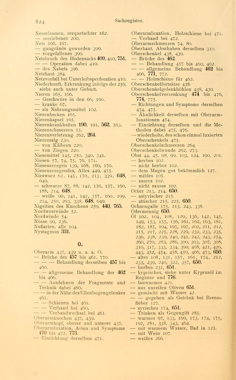 Nesselsamen, zerquetschter 162. — zerriebener 200. Netz 166, 167. —r gangränös geworden 399. — vorgefallenes 399. Netzbruch des Hodensacks 409, 410, 751. Operation dabei 410. — des Nabels 396. Netzhaut 384. Netzvorfall bei Unterleibsperforation 410. Niederkunft, Erkrankung infolge der 259, siehe auch unter Geburt. Nieren 165, 166. ■— Geschwüre in den 66, 190. — kranke 67. — als Nahrungsmittel 102. Nierenbecken 165. Nierenkapsel 165. Nierenkrankheiten 190, 191, 562, 563. Nierenschmerzen 55. Nierenverletzung 262, 264. Nierentalg 230. — von Kälbern 220. — von Ziegen 220. Niesemittel 145, 250, 340, 341. Niesen 57, 74, 75, 76, 171. Niesenerregen 139, 168, 169, 170. Niesenerregendes, Alles 449, 455. Nieswurz 62, 145, 170, 213, 339, 648, 649. — schwarze 87, 88, 142, 156, 157, 160, 188, 214, 648. — weiße 90, 141, 142, 157, 160, 199, 214, 250, 293, 338, 648, 649- Nigrities des Knochens 259, 440, 765. Nordwestwinde 52. Nordwinde 54. Nüsse 99, 236. Nußarten, alle 104. Nystagmus 331. 0. Oberarm 437, 439 u. a. a. O. — Brüche des 457 bis 461, 770. — Behandlung derselben 457 bis 460. allgemeine Behandlung der 462 bis 466. — — Ausdehnen der Fragmente und Technik dabei 460. — — in der Nähe des Ellenbogengelenkes 461. — — Schienen bei 461. Verband bei 460. — Verbandwechsel bei 461. Oberarmknochen 437, 439. Oberarmkopf, oberer und unterer 437. Oberarmluxation, Arten und Symptome 470 bis 472, 773. — Einrichtung derselben 471. Oberarmluxation, Holzschiene bei 471. — Verband bei 472. Oberarmschmerzen 74, 80. Oberhaut, Abschaben derselben 310. Oberschenkel 438, 439. — Brüche des 462 Behandlung 457 bis 460, 462. allgemeine Behandlung 462 bis 466, 771, 772. — — Holzschiene für 462. Oberschenkelfortsätze 438. Oberschenkelgelenkhöhlen 438, 439. Oberschenkelverrenkung 474 bis 476, 774, 775- — Richtungen und Symptome derselben 474, 475- — Ähnlichkeit derselben mit Oberarm- luxationen 474- — Einrichtung derselben und die Me- thoden dabei 475, 476. — wiederholte, des schon einmal luxierten Oberschenkels 475- Oberschenkelschmerzen 264. Oberschenkelwunde 262, 273. Obst 44, 45, 98, 99, 103, 124, 190, 201. — herbes 102. — nicht herbes 102. — dem Magen gut bekömmlich 127. — mildes 105. — saures 102. — nicht saures 102. Ocker 213, 214, 650. — astyrischer 215. —■ attischer 215, 225, 650. Ochsengalle 175, 213, 243, 338. Odermennig 650. Öl 102, 104, 108, 129, 136, 142, 145, 149, 153, 155, 156, 161, 162, 163, 181, 182, 185, 194, 195, 197, 202, 211, 212, 215, 217, 225, 228, 229, 232, 233, 235, 236, 238, 239, 240, 241, 242, 243, 254, 260, 270, 283, 286, 300, 303, 307, 308, 310, 317, 333, 334, 399, 408, 421, 426, 443, 452, 454, 458, 459, 466, 473, 650. — altes 108, 131, 157, 161, 174, 212, 233, 239, 240, 322, 357, 650. — herbes 231, 651. —■ kyprisches, siehe unter Kyprusöl im Register und 776. — lauwarmes 421. — aus unreifen Oliven 651. — gemischt mit Wasser 42. gegeben als Getränk bei Brenn- fieber 127. — syrisches 174, 651. — Trinken als Gegengift 285. — warmes 97, 133, 169, 173, 174, 175, 192, 281, 338, 343, 464- — mit warmem Wasser, Bad in 125. — mit Wein 107. — weißes 266.