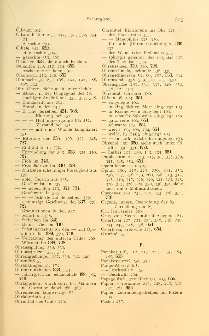 Ölbaum 107. Ölbaumblätter 213, 247, 350, 352, 354, 424. — gekochte 290. Ölhefe 341, 652. — eingekochte 304. — gekochte_ 353, 360. Ölkuchen 653, siehe auch Kuchen. Oenanthe 148, 212, 214, 653. — trockene zerriebene 290. Ofenbruch 213, 248, 653. Ohnmacht 54, 85, 168, 191, 192, 288, 367, 432. Ohr, Ohren, siehe auch unter Gehör. — Abszeß in der Umgegend des 70. — jauchiger Ausfluß aus 335, 337, 338. — Blutaustritt aus 264. — Brand an den 243. — Brüche derselben 451, 768. — Eiterung bei 451. Heilungsvorgänge bei 451. ■— Verband bei 451. mit einer Wunde kompliziert 451. — Eiterung der 335, 336, 337, 345, 727. — Einträufeln in 335. — Entzündung der 343, 333, 334, 340, 727. — Floh im 340. — Fremdkörper im 340, 728. — Austreten schaumiger Flüssigkeit aus 339- — übler Geruch aus 335. — Geschwulst an 337. neben den 219, 351, 731. — Geschwüre in 335. —■ Schorfe auf denselben 339. — schmutzige Geschwüre der 337, 338, 727. — Granulationen in den 337. — Schorf im 338. — Steinchen im 340. — kleines Tier im 340. — Substanzverlust an den — und Ope- ration dabei 389, 390, 746. — Verletzung des unteren Teiles 268. — Würmer im 388, 728. Ohrausspülung 338, 339. Ohrausspritzen 337, 340. Ohreingießungen 337, 338, 339, 340. Ohrenfluß 55- Ohrenklingen 41, 171. Ohrenkrankheiten 333, 354. —■ chirurgisch zu behandelnde 388, 389, 746. Ohrläppchen, durchbohrt bei Männern und Operation dabei 388, 389. Ohrenleiden, langwierige 55. Ohrlabyrinth 434. Ohrmittel des Crato 326. Ohrmittel, Einträufeln ins Ohr 334. — des Erasistratus 335. Menophilus 335, 336. — für alle jOhrenerkrankungen 336, 337. — des Wundarztes Ptolemäus 335. — sphragis genannt, des Polyidas 337. — des Themison 334. Ohrensausen 339, 340, 728. Ohrenschmalz, -schmutz 338, 339. Ohrenschmerzen 53, 69, 257, 333, 334. Ohrensonde 338, 339, 340, 415, 43Q. Ohrenspritze 299, 334, 337, 340, 352, 356, 422, 424- Ohrzierat, schwerer 389. Oliven 98, 104, 654. —■ eingelegte 102. — in eingedickten Most eingelegt 103. — in Rosinenwein eingelegt 103. — in scharfer Salzbrühe eingelegt 189. — ganz reife 106, 654, — schwarze 103, 654. — weiße 103, 106, 204, 654. — weiße, in Essig eingelegt 103. ■— — in starke Salzbrühe eingelegt 103. Olivenöl 456, 650, siehe auch unter Öl. — altes 330, 331, 650. — herbes 107, 130, 143, 234, 651. Omphacium 212, 213, 215, 30.3,335,339, 341, 345, 354, 651. Operationsmesser 419. Opium 196, 215, 229, 230, 244, 253, 256, 257, 258, 259, 260, 298, 313, 314, 315, 316, 317, 318, 320, 321, 323, 325, 326, 327, 328, 329, 330, 336, 358, siehe auch unter Mohnsafttränen. Opopanax 220, 232, 237, 253, 326, 334, 776. Organe, innere, Quetschung der 83. Zerreißung der 83. Ort, lauwarmer 430. Orte, vom Meere entfernt gelegen 181. Osterluzei 227, 231, 234, 237, 238, 239, 244, 247, 248, 258, 654. Osterluzei, kretische 221, 654. Ostwinde 52. P. Panakes 148, 212, 215, 222, 259, 284, 285, 655. Panakeswurzel 256, 343. Panus-Abszeß 365. Geschwülste 235. Geschwür 294. Papageiiisch, gemeiner 90, 105, 655. Papier, verbranntes 213, 248, 249, 310, 350, 361, 656. Papier, zusammengedrehtes für Fisteln 299. Pasten 257.