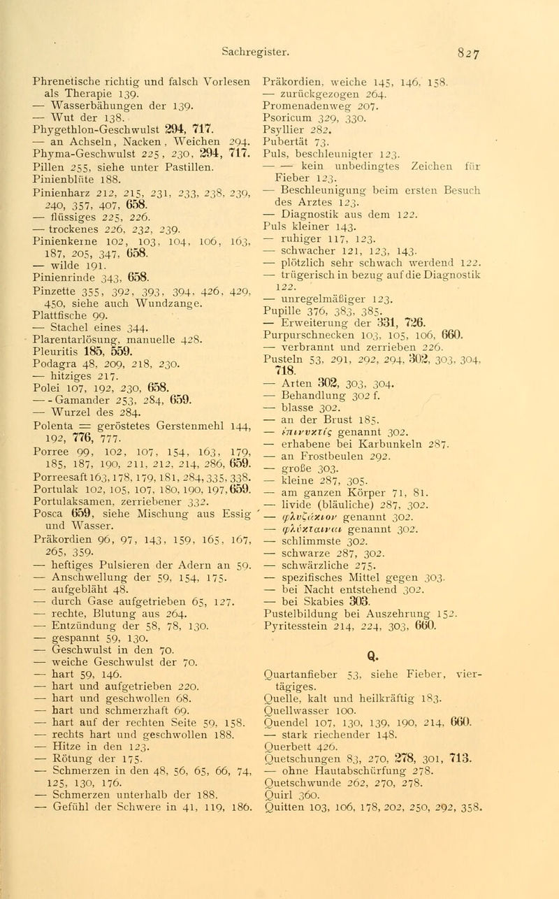 Phrenetische richtig und falsch Vorlesen als Therapie 139. — Wasserbähungen der 139. — Wut der 138. Phygethlon-Geschwulst 294, 717. — an Achseln, Nacken , Weichen 294. Phyma-Geschwulst 225, 230, 294, 717. Pillen 255, siehe unter Pastillen. Pinienblüte 188. Pinienharz 212, 215, 231, 233, 238, 239, 240, 357, 407, 658. — flüssiges 225, 226. —■ trockenes 226, 232, 239. Pinienkeme 102, 103, 104, 106, 103, 187, 205, 347, 058. — wilde 191. Pinienrinde 343, 658. Pinzette 355, 392, 393, 394, 426, 429, 450, siehe auch Wundzange. Plattfische 99. — Stachel eines 344. Plarentarlösung, manuelle 428. Pleuritis 185, 559. Podagra 48, 209, 218, 230. — hitziges 217. Polei 107, 192, 230, 658. Gamander 253, 284, 659. — Wurzel des 284. Polenta = geröstetes Gerstenmehl 144, 192, 776, 777. Porree 99, 102, 107, 154, 163, 179, 185, 187, 190, 211, 212, 214, 286, 659. Porreesaft 163,178, 179,1.81, 284,335, 338. Portulak 102, 105, 107, 180, 190, 197,659. Portulaksamen, zerriebener 332. Posca 659, siehe Mischung aus Essig und Wasser. Präkordien 96, 97, 143, 159, 165, 167, 265, 359- —- heftiges Pulsieren der Adern an 59. — Anschwellung der 59, 154, 175. — aufgebläht 48. — durch Gase aufgetrieben 65, 127. — rechte, Blutung aus 264. — Entzündung der 58, 78, 130. — gespannt 59, 130. — Geschwulst in den 70. — weiche Geschwulst der 70. — hart 59, 146. — hart und aufgetrieben 220. — hart und geschwollen 68. — hart und schmerzhaft 69. — hart auf der rechten Seite 59, 158. — rechts hart und geschwollen 188. — Hitze in den 123. — Rötung der 175. — Schmerzen in den 48, 56, 65, 66, 74, 125, 130, 176. — Schmerzen unterhalb der 188. — Gefühl der Schwere in 41, 119, 186. Präkordien, weiche 145, 146, 158. — zurückgezogen 264. Promenadenweg 207. Psoricum 329, 330. Psyllier 282. Pubertät 73. Puls, beschleunigter 123. — — kein unbedingtes Zeichen für Fieber 123. — Beschleunigung beim ersten Besuch des Arztes 123. — Diagnostik aus dem 122. Puls kleiner 143. — ruhiger 117, 123. — schwacher 121, 123, 143. — plötzlich sehr schwach werdend 122. — trügerisch in bezug auf die Diagnostik 122. — unregelmäßiger 123. Pupille 376, 383, 385. — Erweiterung der 331, 726. Purpurschnecken 103, 105, 106, 660. —- verbrannt und zerrieben 226. Pusteln 53, 291, 292, 294, 302, 303, 304, 718. — Arten 302, 303, 304. — Behandlung 302 f. —■ blasse 302. — an der Brust 185. — hnivvxiiq genannt 302. — erhabene bei Karbunkeln 287. — an Frostbeulen 292. — große 303. — kleine 287, 305. — am ganzen Körper 71, 81. — livide (bläuliche) 287, 302. — (plvLüTuov genannt 302. — tpXvxtan'ca genannt 302. — schlimmste 302. — schwarze 287, 302. — schwärzliche 275. — spezifisches Mittel gegen 303. — bei Nacht entstehend 302. — bei Skabies 303. Pustelbildung bei Auszehrung 152. Pyritesstein 214, 224, 303, 660. Q. Quartanfieber 53, siehe Fieber, vier- tägiges. Quelle, kalt und heilkräftig 183. Quellwasser 100. Quendel 107, 130, 139, 190, 214, 660. — stark riechender 148. Querbett 426. Quetschungen 83, 270, 278, 301, 713. — ohne Hautabschürfung 278. Quetschwunde 262, 270, 278. Quirl 360. Quitten 103, 106, 178,202, 250, 292, 358.