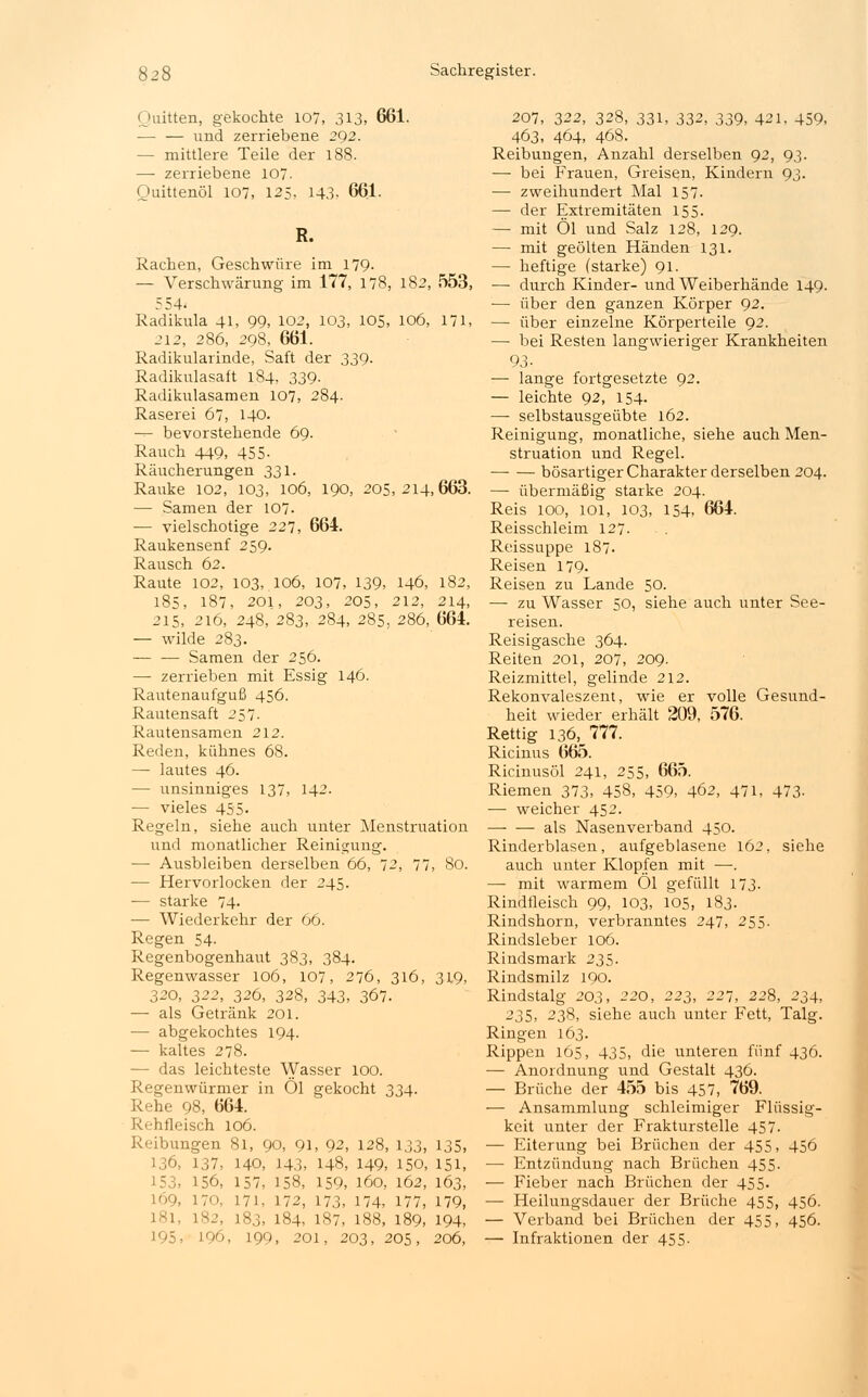 Quitten, gekochte 107, 313, 661. -— — und zerriebene 292. — mittlere Teile der 188. — zerriebene 107- Ouittenöl 107, 125, 143- 661. R. Rachen, Geschwüre im 179. — Verschwärung im 177, 178, 182, 553, 554. Radikula 41, 99, 102, 103, 105, 106, 171, 212, 286, 298, 661. Radikularinde, Saft der 339. Radikulasaft 184, 339- Radikulasamen 107, 284. Raserei 67, 140. -■- bevorstehende 69. Rauch 449, 455- Räucherungen 331. Rauke 102, 103, 106, 190, 205,214,663. — Samen der 107. — vielschotige 227, 664. Raukensenf 259. Rausch 62. Raute 102, 103, 106, 107, 139, 146, 182, 185, 187, 201, 203, 205, 212, 214, 215, 216, 248, 283, 284, 285, 286, 664. — wilde 283. — — Samen der 256. — zerrieben mit Essig 146. Rautenaufguß 456. Rautensaft 257. Rautensamen 212. Reden, kühnes 68. — lautes 46. — unsinniges 137, 142. — vieles 455- Regeln, siehe auch unter Menstruation und monatlicher Reinigung. — Ausbleiben derselben 66, 72, 77, 80. — Hervorlocken der 245. -— starke 74- — Wiederkehr der 66. Regen 54- Regenbogenhaut 383, 384. Regenwasser 106, 107, 276, 316, 319, 320, 322, 326, 328, 343, 367. — als Getränk 201. — abgekochtes 194. — kaltes 278. — das leichteste Wasser 100. Regenwürmer in Öl gekocht 334. Rehe 98, 664. Rehfleisch 106. Reibungen 81, 90, 91, 92, 128, 133, 135, 136, 137, 140, 143, 148, 149, 150, 151, 153, 156, 157, 158, 159, 160, 162, 163, 169, 170, 171, 172, 173, 174, 177, 179, 181, 182, 183, 184, 187, 188, 189, 194, 195. 196, 199, 201, 203, 205, 206, 207, 322, 328, 331, 332, 339, 421, 459, 463, 464, 468. Reibungen, Anzahl derselben 92, 93. — bei Frauen, Greisen, Kindern 93. — zweihundert Mal 157. — der Extremitäten 155. — mit Öl und Salz 128, 129. — mit geölten Händen 131. — heftige (starke) 91. — durch Kinder- und Weiberhände 149. — über den ganzen Körper 92. — über einzelne Körperteile 92. — bei Resten langwieriger Krankheiten 93- — lange fortgesetzte 92. — leichte 92, 154. —■ selbstausgeübte 162. Reinigung, monatliche, siehe auch Men- struation und Regel. bösartiger Charakter derselben 204. — übermäßig starke 204. Reis 100, 101, 103, 154. 664. Reisschleim 127. Reissuppe 187. Reisen 179. Reisen zu Lande 50. — zu Wasser 50, siehe auch unter See- reisen. Reisigasche 364. Reiten 201, 207, 209. Reizmittel, gelinde 212. Rekonvaleszent, wie er volle Gesund- heit wieder erhält 209, 576. Rettig 136, 777. Ricinus 665. Ricinusöl 241, 255, 665. Riemen 373, 458, 459, 462, 471, 473- — weicher 452. als Nasenverband 450. Rinderblasen, aufgeblasene 162, siehe auch unter Klopfen mit —. — mit warmem Öl gefüllt 173. Rindfleisch 99, 103, 105, 183. Rindshorn, verbranntes 247, 255. Rindsleber 106. Rindsmark 235. Rindsmilz 190. Rindstalg 203, 220, 223, 221, 228, 234, 235, 238, siehe auch unter Fett, Talg. Ringen 163. Rippen 165, 435, die unteren fünf 436. — Anordnung und Gestalt 436. — Brüche der 455 bis 457, 769. — Ansammlung schleimiger Flüssig- keit unter der Frakturstelle 457. — Eiterung bei Brüchen der 455, 456 — Entzündung nach Brüchen 455. — Fieber nach Brüchen der 455. — Heilungsdauer der Brüche 455, 456. — Verband bei Brüchen der 455, 456. — Infraktionen der 455.