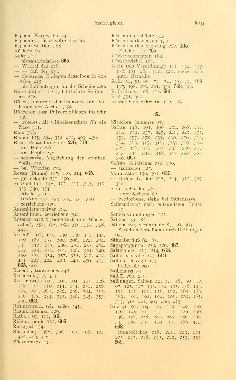 Rippen, Karies der 441. Rippenfell, Geschwüre des 70. Rippenresektion 368. Röcheln 69. Rohr 372. — alexandrinisches 665. — Wurzel des 278. Saft der 334- — bleiernes, Einlegen desselben in den After 425. — als Salbenträger für die Scheide 426. Rohrsplitter, die gefährlichste Splitter- art 278. Röhre, bleierne oder bronzene zum Ab- lassen des Ascites 398. Röhrchen zum Pulvereinblasen ins Ohr 338. — irdenes, als Glüheisenschutz für die Nase 391. Rom 363. Römer 175, 294, 352, 402, 403, 436. Rose, Behandlung der 276, 713. — am Hals 276. — am Kopfe 276. — schwarze, Verfärbung der kranken Stelle 276. ■— bei Wunden 276. Rosen (Blume) 107, 146, 214, 665. — getrocknete 230. 250. Rosenblätter 148, 197, 215, 313, 319, 329, 346, 354- — frische 319. — trockne 251, 253, 347, 354, 359- — zerriebene 329. Rosenblätterpulver 204. Rosenblüten, zerriebene 392. Rosencereat226 (siehe auch unter Wachs- salbe), 257, 278, 289, 356, 357, 358, 447. Rosenöl 107, 125, 130, 139, 143, 144, 169, 182, 197, 200, 208, 222, 234, 235, 242, 245, 246, 254, 255, 274, 292, 333, 334, 337, 338, 339, 340, 350, 353, 354, 357, 358, 367, 407. 411, 422, 424, 428, 442, 456, 463, 665, 666. Rosenöl, lauwarmes 448. Rosensaft 315, 334. Rosinenwein 100, 102, 104, 105, 106, 178, 204, 210, 214, 244, 251, 256, 257, 274, 284, 286, 296, 304, 313, 319, 325, 334, 335, 336, 345, 353, 359, 666. Rosinenwein, sehr süßer 345. Rosmarinsamen 220. Rotbart 99, 102, 666. Rüben, runde 102, 666. Rückgrat 174. Rückenlage 398, 399, 400, 406, 421, 422, 423, 426. Rückenmark 435. Rückenmarkshäute 435. Rückenmarksnerven 470. Rückenmarksverletzung 262, 265. — Zeichen für 265. Rückenschmerzen 180. Rückenwirbel 164. Ruhe (als Verordnung) 111, 134. 135. 136, 181, 284, 312, 320, siehe auch unter Bettruhe. Ruhr 54, 55, 69, 73, 74, 78, 79, 196, 197, 198, 200, 201, 352, 568, 569. Ruhrbirnen 106, 202, 666. Ruß 351, 360. Rüssel vom Schwein, 102, 189. s. Säckchen, leinenes 97. Safran 148, 191, 196, 204, 208, 212. 214, 219, 237, 245, 246, 247, 251, 253, 257, 258, 259, 260, 276, 303, 304, 313, 315, 316, 317, 319, 324. 325, 326, 329, 334, 335, 336, 337- 343, 344, 345, 346, 347, 353, 354, 356, 667. Safran, kilikischer 252, 330. — sizilischer 327. Safransalbe 139, 361, 667. — Bodensatz der 222, 224, 310, 327. 330. Säfte, schlechte 364. — unverdorbene 82. — verdorbene, siehe bei Säftemasse. Säfteandrang nach entzündeten Teilen ..13a Säfteansammlungen 221. Säftemangel 82. Säftemasse, verdorbene 87, 96, 364. —■ Zerteilen derselben durch Reibungen 93- Säfteüberfluß 82, 83. Sagapengummi 253, 326, 667. Salamander 213, 214, 668. Salbe, susische 245, 668. Salben, flüssige 254. — lindernde 209. Salbenarzt 34. Salböl 266, 279. Salbungen, Salben 42, 47, 48, 50, 02. 97, 125, 127, 133, 134, 135, 136, 144- 153, 161, 162, 171, 182, 183, 188, 189, 190, 192, 194, 201, 209, 285, 317, 318, 421, 463, 466, 473- Salz 41, 97, 104, 107, 129, 149, 169, 176, 198, 202, 213, 215, 226, 230, 236, 246, 248, 280, 284, 286, 29S. 333, 360, 395, 410, 421, 466, 473, 668. — ammonisches 218, 221, 223, 224. 225, 237, 238, 239, 240, 259, 333, 669.