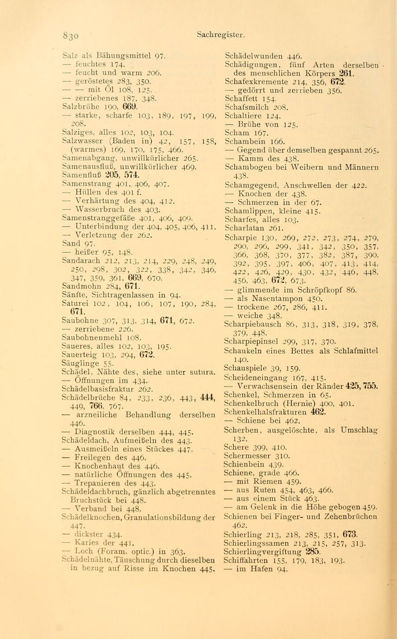 Salz als Bähungsmittel 97. — feuchtes 174. — feucht und warm 206. — geröstetes 283, 350. mit Öl 108, 125. — zerriebenes 187, 348. Salzbrühe 100, 669. — starke, scharfe 103, 189, 197, 199, 208. Salziges, alles 102, 103, 104. Salzwasser (Baden in) 42, 157, 158, (warmes) 169, 170, 175, 466. Samenabgang, unwillkürlicher 265. Samenausfluß, unwillkürlicher 469. Samenfluß 205, 574. Samenstrang 401, 406, 407. — Hüllen des 401 f. — Verhärtung des 404, 412. —■ Wasserbruch des 403. Samenstranggefäße 401, 406, 409. — Unterbindung der 404, 405, 406, 411. — Verletzung der 262. Sand 97. — heißer 95, 148. Sandarach 212, 213, 214, 229, 248, 249, 250, 298, 302, 322, 338, 342, 346, 347, 359, 36i, 669, 670. Sandmohn 284, 671. Sänfte, Sichtragenlassen in 94. Saturei 102, 104, 106, 107, 190, 284, 671. Saubohne 307, 313, 314, 671, 672. — zerriebene 226. Saubohnenmehl 108. Saueres, alles 102, 103, 195. Sauerteig 103, 294, 672. Säuglinge 55- Schädel, Nähte des, siehe unter sutura. — Öffnungen im 434. Schädelbasisfraktur 262. Schädelbrüche 84, 23s, 236, 443, 444, 449, 766, 767. — arzneiliche Behandlung derselben 446. — Diagnostik derselben 444, 445. Schädeldach, Aufmeißeln des 443. — Ausmeißeln eines Stückes 447. — Freilegen des 446. — Knochenhaut des 446. — natürliche Öffnungen des 445. — Trepanieren des 443. Schädeldachbruch, gänzlich abgetrenntes Bruchstück bei 448. — Verband bei 448. Schädelknochen, Granulationsbildung der 447. — dickster 434. - Karies der 441. - Loch (Foram. optic.) in 363. Schädelnähte, Täuschung durch dieselben in bezug auf Risse im Knochen 445. Schädclwunden 446. Schädigungen, fünf Arten derselben des menschlichen Körpers 261. Schafexkremente 214, 356, 672. — gedörrt und zerrieben 356. Schaffett 154. Schafsmilch 208. Schaltiere 124. — Brühe von 125. Scham 167. Schambein 166. — Gegend über demselben gespannt 265. — Kamm des 438. Schambogen bei Weibern und Männern 438. Schamgegend, Anschwellen der 422. — Knochen der 438. — Schmerzen in der 67. Schamlippen, kleine 415. Scharfes, alles 103. Scharlatan 261. Scharpie 130, 269, 272, 273, 274, 279, 290, 296, 299, 341, 342, 350, 357, 366, 368, 370, 377, 382, 387, 390, 392, 395, 397, 406, 407, 413, 4H, 422, 426, 429, 430, 432, 446, 448, 456, 463, 672, 673- —- glimmende im Schröpfkopf 86. — als Nasentampon 450. — trockene 267, 286, 411. — weiche 348. Scharpiebausch 86, 313, 318, 319, 378. 379, 448. Scharpiepinsel 299, 317, 370. Schaukeln eines Bettes als Schlafmittel 140. Schauspiele 39, 159. Scheideneingang 167, 415. ■— Verwachsensein der Ränder 425, 755. Schenkel, Schmerzen in 65. Schenkelbruch (Hernie) 400, 401. Schenkelhalsfrakturen 462. — Schiene bei 462. Scherben, ausgelöschte, als Umschlag 132. Schere 399, 410. Schermesser 310. Schienbein 439. Schiene, grade 466. — mit Riemen 459. — aus Ruten 454, 463, 466. — aus einem Stück 463. — am Gelenk in die Höhe gebogen 459. Schienen bei Finger- und Zehenbrüchen 462. Schierling 213, 218, 285, 351, 673. Schierlingssamen 213, 215, 257, 313. Schierlingvergiftung 285. Schiffahrten 155, 179, 183, 193- — im Hafen 94.