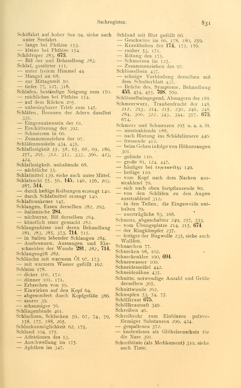 Schiffahrt auf hoher See 94, siehe auch unter Seefahrt. — lange bei Phthise 153. — kleine bei Phthise 154. Schildviper 283, 673. — Biß der und Behandlung 283. Schlaf, gestörter 111. — unter freiem Himmel 44. — Mangel an 68. — zur Mittagszeit 50. — tiefer 77, 127, 318. Schlafen, beständige Neigung zum 170. — reichliches bei Phthise 154. — auf dem Rücken 205. — unbesiegbarer Trieb zum 145. Schläfen, Brennen der Adern daselbst 331. — Eingesunkensein der 61. — Erschütterung der 392. — Schmerzen in 66. — Zusammenziehen der 97. Schläfenmuskeln 434, 435. Schlaflosigkeit 55, 58, 65, 68, 69, 186, 257, 295, 312, 313, 333, 366, 423, 424. Schlaflosigkeit, anhaltende 68. — nächtliche 55. Schlafmittel 139, siehe auch unter Mittel. Schlafsucht 55, 56, 145, 146, 156, 203, 287, 514. — durch heftige Reibungen erzeugt 140. — durch Schlafmittel erzeugt 140. Schlaftrunkener 145. Schlangen, Essen derselben 282, 293. —- italienische 284. — nüchterne, Biß derselben 284. —■ künstlich starr gemacht 282. Schlangenbisse und deren Behandlung 281, 283, 285, 373, 714, 715. — in Italien lebender Schlangen 284. — Ausbrennen, Aussaugen und Ein- schneiden der Wunde 281, 282, 714. Schlangengift 282. Schläuche mit warmem Ol 97, 173. — mit warmem Wasser gefüllt 162. Schleim 178. — dicker 101. 172. — dünner 101, 171. — Erbrechen von 59. — Einwirken auf den Kopf 64. — abgesondert durch Kopfgefäße 386. — saurer 39. — schaumiger 76. Schlingenbinde 461. Schluchzen, Schlucken 59, 67, 74, 79, 158, 175, 188, 265. Schluckunmoglichkeit 62, 175. Schlund 104, 175- — Affektionen des 53. — Anschwellung im 175. — Aphthen im 347. Schlund mit Blut gefüllt 66. — Geschwüre im 66, 178, 180, 259. — Krankheiten des 174, 175, 176. — rauher 53, 171. — Rötung des 175. — Schmerzen im 125. — Zusammenziehen des 97. Schlüsselbein 437. — sehnige Verbindung desselben mit dem Schulterblatt 437. — Brüche des, Symptome, Behandlung 453, 454, 455, 768, 769. Schlüsselbeingegend, Abmagern der 188. Schmeerwurz, Traubenfrucht der 148, 212, 213, 214, 215, 230, 246, 248, 284, 300, 322, 343- 344, 357, 673, 674- Schmerz und Schmerzen 295 u. a. a. St. — ausstrahlende 188. — nach Blutung ins Schädelinnere 446. — fressende 412. — beim Gehen infolge von Hühneraugen 301. — gelinde 110. — große 81, 124, 447. — häufiger bei xvfinaviir\<; 149. — heftige 110. — vom Kopf nach dem Nacken aus- strahlend 79- — sich nach oben fortpflanzende 80. — von den Schläfen zu den Augen ausstrahlend 312. —■ in den Teilen, die Eingeweide ent- halten 79. — unerträgliche 83, 168. Schmutz, ^abgeschabter 249, 257, 333. — vom Übungsplätze 214, 215, 674. — der Ringkämpfer 237. — fettiger der Bugwolle 235, siehe auch Wollfett. Schnarchen 77. Schnecken 98, 102. Schneckenklee 190, 694. Schneewasser 100. Schneidemeißel 442. Schneidezähne 435. Schnitte, notwendige Anzahl und Größe derselben 365. Schnittwunde 262. Schnupfen 53, 54, 75- Schöllkraut 675. Schöllkrautsaft 349. Schreiben 46. Schreibrohr zum Einblasen pulver- förmiger Substanzen 299, 424. — gespaltenes 372. — knotenloses als Glüheisenschutz iür die Nase 391. Schreibtinte (als Medikament) 310, siehe auch Tinte.