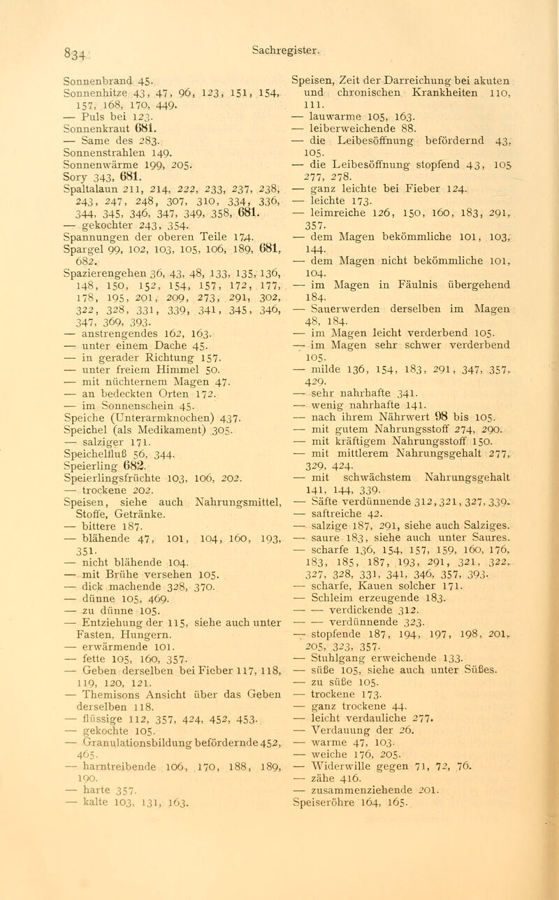 Sonnenbrand 45. Sonnenhitze 43. 47, 96, 123, 151, 154, 157, 168, 170, 449. — Puls bei 123. Sonnenkraut 681. — Same des 283. Sonnenstrahlen 149. Sonnenwärme 199, 205. Sory 343, 681. Spaltalaun 211, 214, 222, 233, 237, 238, 243, 247, 248, 307, 310, 334. 336, 344, 345, 346, 347, 349, 358, 681. — gekochter 243, 354. Spannungen der oberen Teile 174. Spargel 99, 102, 103, 105, 106, 189, 681, 682. Spazierengehen 36, 43, 48, 133, 135, 136, 148, 150, 152, 154, 157, 172, 177, 178, 195, 201, 209, 273, 291, 302, 322, 328, 331, 339, 341, 345, 346, 347, 369, 393- — anstrengendes 162, 163. — unter einem Dache 45. — in gerader Richtung 157. — unter freiem Himmel 50. — mit nüchternem Magen 47- — an bedeckten Orten 172. — im Sonnenschein 45. Speiche (Unterarmknochen) 437. Speichel (als Medikament) 305. — salziger 171. Speichelfluß 56, 344. Speierling 682. Speierlingsfrüchte 103, 106, 202. — trockene 202. Speisen, siehe auch Nahrungsmittel, Stoffe, Getränke. — bittere 187. — blähende 47, 101, 104, 160, 193, 351- — nicht blähende 104. — mit Brühe versehen 105. — dick machende 328, 370. — dünne 105, 469. — zu dünne 105. — Entziehung der 115, siehe auch unter Fasten, Hungern. — erwärmende 101. — fette 105, 160, 357- — Geben derselben bei Fieber 117, 118, 119, 120, 121. — Themisons Ansicht über das Geben derselben 118. - flüssige 112, 357, 424, 452, 453- — gekochte 105. — Granulationsbildung befördernde 452, 465 ■ - harntreibende 106, 170, 188, 189, 190. — harte 357. — kalte 103, 131, 163. Speisen, Zeit der Darreichung bei akuten und chronischen Krankheiten 110, 111. — lauwarme 105, 163. — leiberweichende 88. — die Leibesöffnung befördernd 43, 105. — die Leibesöffnung stopfend 43, 105 277, 278. — ganz leichte bei Fieber 124. — leichte 173- — leimreiche 126, 150, 160, 183, 291, 357. — dem Magen bekömmliche 101, 103, 144- — dem Magen nicht bekömmliche 101, 104. — im Magen in Fäulnis übergehend 184. — Sauerwerden derselben im Magen 48, 184- — im Magen leicht verderbend 105. — im Magen sehr schwer verderbend ' 105. — milde 136, 154, 183, 291, 347, 357, 429. — sehr nahrhafte 341. — wenig nahrhafte 141. — nach ihrem Nährwert 98 bis 105. — mit gutem Nahrungsstoff 274, 290. — mit kräftigem Nahrungsstoff 150. — mit mittlerem Nahrungsgehalt 277, 329, 424- — mit schwächstem Nahrungsgehalt 141, 144, 339- — Säfte verdünnende 312,321, 327,339. — saftreiche 42. — salzige 187, 291, siehe auch Salziges. — saure 183, siehe auch unter Saures. — scharfe 136, 154, 157, 159, 160, 176, 183, 185, 187, 193, 291, 321, 222r 327, 328, 331, 341, 346, 357, 393- — scharfe, Kauen solcher 171. — Schleim erzeugende 183. verdickende 312. verdünnende 323. — stopfende 187, 194, 197, 198, 201, 205, 323, 357- — Stuhlgang erweichende 133. — süße 105, siehe auch unter Süßes. — zu süße 105. — trockene 173- — ganz trockene 44. — leicht verdauliche 277. — Verdauung der 26. ■—■ warme 47, 103. — weiche 176, 205. — Widerwille gegen 71, 72, 76. — zähe 416. — zusammenziehende 201. Speiseröhre 164, 165.