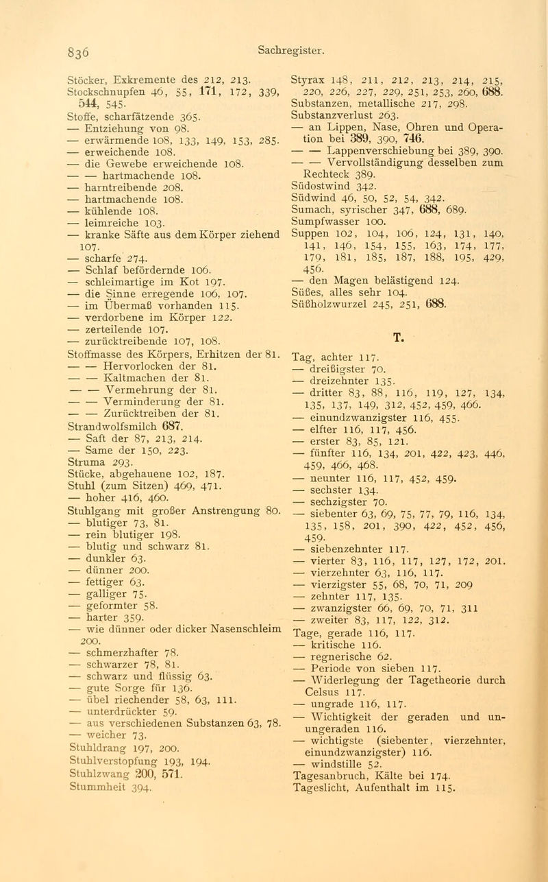 Stöcker, Exkremente des 212, 213. Stockschnupfen 46, 55, 171, 172, 339, 544, 545- Stoffe, scharfätzende 365. — Entziehung von 98. — erwärmende 108, 133, 149, 153, 285- — erweichende 108. — die Gewebe erweichende 108. hartmachende 108. — harntreibende 208. — hartmachende 108. — kühlende 108. — leimreiche 103. — kranke Säfte aus dem Körper ziehend 107. — scharfe 274. — Schlaf befördernde 106. — schleimartige im Kot 197. — die Sinne erregende 106, 107. — im Übermaß vorhanden 115. — verdorbene im Körper 122. — zerteilende 107. — zurücktreibende 107, 108. Stoffmasse des Körpers, Erhitzen der 81. Hervorlocken der 81. Kaltmachen der 81. — — Vermehrung der 81. Verminderung der 81. — — Zurücktreiben der 81. Strandwolfsmilch 687. — Saft der 87, 213, 214. — Same der 150, 223. Struma 293. Stücke, abgehauene 102, 187. Stuhl (zum Sitzen) 469, 471. — hoher 416, 460. Stuhlgang mit großer Anstrengung 80. — blutiger 73, 81. — rein blutiger 198. — blutig und schwarz 81. — dunkler 63. — dünner 200. — fettiger 63. — galliger 75- — geformter 58. — harter 359- — wie dünner oder dicker Nasenschleim 200. — schmerzhafter 78. — schwarzer 78, 81. — schwarz und flüssig 63. — gute Sorge für 136. — übel riechender 58, 63, 111. — unterdrückter 59. — aus verschiedenen Substanzen 63, 78. — weicher 73- Stuhldrang 197, 200. Stuhlverstopfung 193, 194. Stuhlzwang 200, 571. Stummheit 394. Styrax 148, 211, 212, 213, 214, 215, 220, 226, 227, 229, 251, 253, 260, 688. Substanzen, metallische 217, 298. Substanzverlust 263. — an Lippen, Nase, Ohren und Opera- tion bei 389, 390, 746. Lappenverschiebung bei 389, 390. Vervollständigung desselben zum Rechteck 389. Südostwind 342. Südwind 46, 50, 52, 54, 342. Sumach, syrischer 347, 688, 689. Sumpfwasser 100. Suppen 102, 104, 106, 124, 131, 140, 141, 146, 154, 155, 163, 174, 177, 179, 181, 185, 187, 188, 195, 429, 456. — den Magen belästigend 124. Süßes, alles sehr 104. Süßholzwurzel 245, 251, 688. T. Tag, achter 117. — dreißigster 70. — dreizehnter 135. — dritter 83, 88, 116, 119, 127, 134, 135, 137, 149, 312, 452, 459, 466. — einundzwanzigster 116, 455. — elfter 116, 117, 456. — erster 83, 85, 121. — fünfter 116, 134, 201, 422, 423, 446, 459, 466, 468. — neunter 116, 117, 452, 459. — sechster 134. — sechzigster 70. — siebenter 63, 69, 75, 77, 79, 116, 134, 135, 158, 201, 390, 422, 452, 456, 459- — siebenzehnter 117- — vierter 83, 116, 117, 127, 172, 201. — vierzehnter 63, 116, 117. — vierzigster 55, 68, 70, 71, 209 — zehnter 117, 135- — zwanzigster 66, 69, 70, 71, 311 — zweiter 83, 117, 122, 312. Tage, gerade 116, 117- — kritische 116. — regnerische 62. — Periode von sieben 117. — Widerlegung der Tagetheorie durch Celsus 117- — ungrade 116, 117. — Wichtigkeit der geraden und un- ungeraden 116. — wichtigste (siebenter, vierzehnter, einundzwanzigster) 116. — windstille 52. Tagesanbruch, Kälte bei 174- Tageslicht, Aufenthalt im 115.