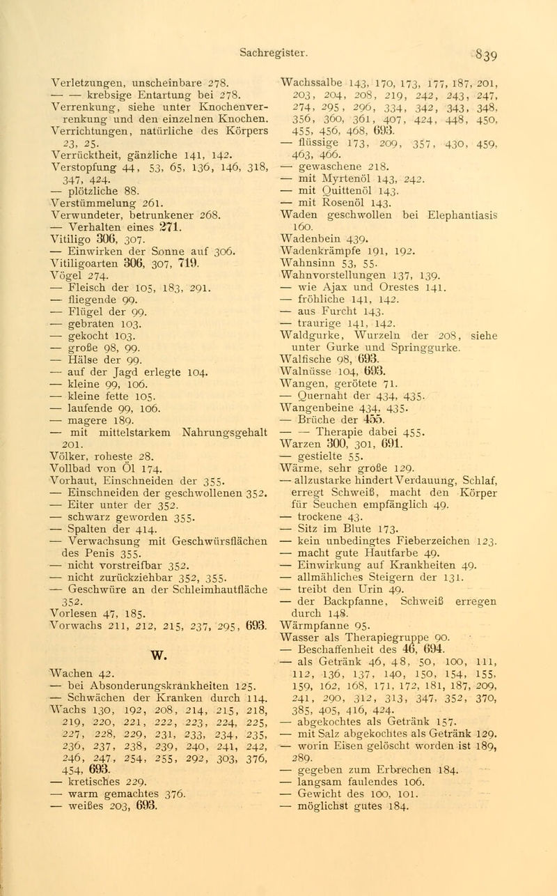 Verletzungen, unscheinbare 278. krebsige Entartung bei 278. Verrenkung, siehe unter Knochenver- renkung und den einzelnen Knochen. Verrichtungen, natürliche des Körpers 23, 25. Verrücktheit, gänzliche 141, 142. Verstopfung 44, 53, 65, 136, 146, 318, 347, 424. — plötzliche 88. Verstümmelung 261. Verwundeter, betrunkener 268. — Verhalten eines 271. Vitiligo 306, 307. — Einwirken der Sonne auf 306. Vitiligoarten 306, 307, 719. Vögel 274- — Fleisch der 105, 183, 291. — fliegende 99. — Flügel der 99. — gebraten 103. — gekocht 103. — große 98, 99. — Hälse der 99. ■— auf der Jagd erlegte 104. — kleine 99, 106. — kleine fette 105. — laufende 99, 106. — magere 189. — mit mittelstarkem Nahrungsgehalt 201. Völker, roheste 28. Vollbad von Öl 174. Vorhaut, Einschneiden der 355. — Einschneiden der geschwollenen 352. — Eiter unter der 352. — schwarz geworden 355. — Spalten der 414. — Verwachsung mit Geschwürsflächen des Penis 355. — nicht vorstreifbar 352. — nicht zurückziehbar 352, 355. — Geschwüre an der Schleimhautfläche 352. Vorlesen 47, 185. Vorwachs 211, 212, 215, 237, 295, 693. w. Wachen 42. — bei Absonderungskrankheiten 125. — Schwächen der Kranken durch 114. Wachs 130, 192, 208, 214, 215, 218, 219, 220, 221, 222, 223, 224, 221, 221, 228, 229, 231, 233, 234, 235, 236, 231, 238, 239, 240, 241, 242, 246, 247, 254, 255, 292, 303, 376, 454, 693. — kretisches 229. — warm gemachtes 376. — weißes 203, 693. Wachssalbe 143, 170, 173, 177, 187, 201, 203, 204, 208, 219, 242, 243, 247, 274, 295, 296, 334, 342, 343, 348, 356, 360, 361, 407, 424, 448, 450, 455, 456, 468, 693. — flüssige 173, 209, 357, 430, 459, 463, 466. — gewaschene 218. — mit Myrtenöl 143, 242. — mit Quittenöl 143. — mit Rosenöl 143. Waden geschwollen bei Elephantiasis 160. Wadenbein 439. Wadenkrämpfe 191, 192. Wahnsinn 53, 55. Wahnvorstellungen 137, 139. — wie Ajax und Orestes 141. — fröhliche 141, 142. — aus Furcht 143. — traurige 141, 142. Waldgurke, Wurzeln der 208, siehe unter Gurke und Springgurke. Walfische 98, 693. Walnüsse 104, 693. Wangen, gerötete 71. — Quernaht der 434, 435- Wangenbeine 434, 435. — Brüche der 455. — — Therapie dabei 455. Warzen 300, 301, 691. — gestielte 55- Wärme, sehr große 129. — allzustarke hindert Verdauung, Schlaf, erregt Schweiß, macht den Körper für Seuchen empfänglich 49. — trockene 43. — Sitz im Blute 173- — kein unbedingtes Fieberzeichen 123. — macht gute Hautfarbe 49. — Einwirkung auf Krankheiten 49. — allmähliches Steigern der 131. — treibt den Urin 49. — der Backpfanne, Schweiß erregen durch 148. Wärmpfanne 95. Wasser als Therapiegruppe 90. — Beschaffenheit des 46, 694. — als Getränk 46, 48, 50, 100, lll, 112, 136, 137, 140, 150, 154, 155, 159, 162, 168, 171, 172, 181, 187, 209, 241, 290, 312, 313, 347, 352, 370, 385, 405, 416, 424. — abgekochtes als Getränk 157. — mit Salz abgekochtes als Getränk 129. — worin Eisen gelöscht worden ist 189, 289. — gegeben zum Erbrechen 184. — langsam faulendes 106. — Gewicht des 100, 101. — möglichst gutes 184.