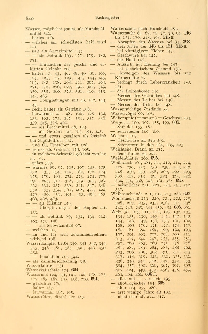 Wasser, möglichst gutes, als Mundspül- mittel 346. — hartes 106. — welches am schnellsten heiß wird 101. — kalt als Arzneimittel 177- als Getränk 163, 177, 179, 182, 271. Eintauchen der geschr. und er- hitzten Gelenke 208. — kaltes 42, 43, 46, 48, 49, 86, 106, 107, 125, 127, 129, 142, 144, 145, 163, 182, 198, 208, 211, 267, 269, 271, 272, 276, 279, 290, 322, 349, 350, 355, 360, 378, 381, 410, 413, 443, 465. Übergießungen mit 49, 142, 144, 145. — recht kaltes als Getränk 198. — lauwarmes 41, 48, 106, 125, 132, 133, 163, 172, 187, 191, 317, 338, 339, 345, 378, 460. als Brechmittel 48, 133- als Getränk 125, 163, 191, 345. und etwas gesalzen als Getränk bei Schüttelfrost 132. — und Öl, Einsalben mit 128. — reines als Getränk 178, 195. — in welchem Schwefel gekocht worden ist 162. — süßes 359- — warmes 89, 97, 105, 107, 123, 125, 132, 133, 134, 149, 162, 172, 174, 175, 179, 198, 272, 273, 274, 277, 291, 293, 317, 318, 319, 322, 327, 332, 333, 337, 339, 341, 347, 348, 352, 353, 354, 360, 408, 421, 422, 429, 450, 459, 46l, 463, 464, 465, 466, 468, 473- als Klistier 149- — — Übergießungen des Kopfes mit 133- als Getränk 89, 132, 134, 162, 163, 179, 198. als Schwitzmittel 97« — weiches 105. — an und für sich zusammenziehend wirkend 198. Wasserdämpfe, heiße 340, 341, 342, 344, 345, 348, 382, 383, 390, 446, 450, 452. Inhalation von 344. — als Zahnfleischbähung 348. Wasserfahrten 151. Wasserkaltschale 174, 694. Wassermet 124, 131, 141, 146, 158, 175, 177, 185, 187, 195, 198, 200, 694. — gekochter 176. — kalter 187. — lauwarmer 187, 195- Wasserröhre, Strahl der 183. Wasserscheu nach Hundebiß 281. Wassersucht 65, 67, 72, 77, 79, 94, 146 bis 151, 170, 218, 398, 515 ff. — Abzapfen des Wassers bei 84, 398. — drei Arten der 146 bis 151, 515 ff. — bei viertägigem Fieber 147. — Geschwüre bei 147. — der Haut 146. — Aussicht auf Heilung bei 147. — bei kachektischem Zustand 151. — Ansteigen des Wassers bis zur Körpermitte 77. — bedingt durch Leberkrankheit 150, 151. — der Leibeshöhle 146. — Messen des Getränkes bei 148. — Messen des Leibes bei 148. — Messen des Urins bei 148. Wassersüchtige Zustände 53. Wasservögel 99, 105. Weberspule (=panum) = Geschwür 294. Wegerich 106, 107, 155, 199, 695. — Saft des 155, 181. — zerriebener 160, 360. Weichen 107. — Geschwüre an den 296. — Schmerzen in den 264, 265, 423. Weichteile, Brand an 277. — feuchtbrandige 292. Weidenblätter 360, 695. Weihrauch 161, 181, 211, 212, 214, 224, 226, 230, 233, 238, 239, 244, 247, 248, 250, 253, 258, 260, 292, 293, 306, 307, 313, 321, 323, 325, 326, 334, 336, 338, 345, 354, 358, 695. — männlicher 221, 227, 234, 251, 252, 337- Weihrauchlinde 211, 212, 213, 286, 695. Weihrauchruß 213, 220, 221, 222, 22$, 228, 229, 233, 235, 236, 237, 238, 240, 247, 249, 344, 450, 452, 695, 696. Wein 50, 107, 111, 112, 129, 132, 133, 134, 135, 136, 140, 141, 142, 143, 144, 146, 149, 156, 157, 160, 162, 168, 169, 170, 171, 172, 174, 177, 180, 181, 184, 186, 190, 192, 193, 197, 201, 203, 207, 208, 209, 211, 213, 217, 244, 247, 253, 255, 256, 257, 260, 263, 269, 271, 276, 278, 281, 282, 283, 284, 285, 288, 292, 293, 296, 299, 303, 309, 312, 313, 317, 318, 319, 323, 330, 335, 336, 338, 340, 341, 342, 347, 352, 353, 354, 357, 360, 366, 367, 392, 393, 407, 424, 449, 452, 456, 458, 459, 463, 464, 466, 696 ff. — alles mit — versetzte 195. — allobrogischer 184, 698. — alter 104, 257, 286. — erst wenige Jahre alt 100. — nicht sehr alt 274, 317.