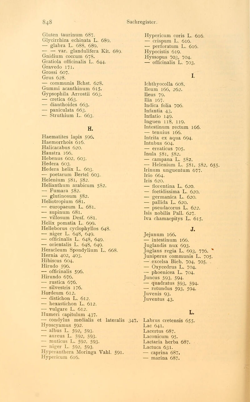 Gluten taurinum 687. Glycirrhiza echinata L. 689. — glabra L. 688, 689. — — var. glandulifera Kit. 689. Gnidium coccum 678. Gratiola officinalis L. 644. Gravedo 171. Grossi 607. Grus 628. — communis Bchst. 628. Gummi acanthinum 615. Gypsophila Arrostii 663. — cretica 663. — dianthoides 663. — paniculata 663. — Struthium L. 663. H. Haematites lapis 596. Haemorrhois 616. Halicacabus 620. Haustra 166. Hebenus 602, 603. Hedera 603. Hedera helix L. 603. — poetarum Bertel 603. Helenium 581, 582. Helianthum arabicum 582. — Fumara 582. — glutinosum 582. Heliotropium 681. — europaeum L. 681. — supinum 681. — villosum Desf. 681. Helix pomatia L. 699. Helleborus cyclophyllos 648. — niger L. 648, 649. — officinalis L. 648, 649. — Orientalis L. 648, 649. Heracleum Spondylium L. 668. Hernia 402, 403. Hibiscus 604. Hirudo 596. — officinalis 596. Hirundo 676. — rustica 676. — silvestris 176. Hordeum 612. — distichon L. 612. — hexastichon L. 612. — vulgare L. 612. Humeri capitulum 437. — condylus medialis et lateralis Hyoscyamus 592. — albus L. 592, 593- — aureus L. 592, 593- — muticus L. 592, 593. — niger L. 592, 593- Hyperanthera Moringa Vahl. 591. Hypericum 616. 347. Hypericum coris L. 616. — crispum L. 616. — perforatum L. 616. Hypocistis 619. Hyssopus 703, 704. — officinalis L. 703. I. Ichthyocolla 608. Ileum 166, 262. Ileus 79. Ilia 167. Indica folia 706. Infantia 43. Inflatio 149. Inguen 118, 119. Intestinum rectum 166. — tenuius 166. Intrita ex aqua 694. Intubus 604. — erraticus 705. Inula 581, 582. — campana L. 582. — Helenium L. 581, 582, 655. Irinum unguentum 677. Irio 664. Iris 620. — florentina L. 620. — foetidissima L. 620. — germanica L. 620. — pallida L. 620. — pseudacorus L. 622. Isis nobilis Pall. 627. Iva chamaepitys L. 615. J. Jejunum 166. — intestinum 166. Juglandis nux 693. Juglans regia L. 693, 776. * Juniperus communis L. 705. — excelsa Bieb. 704, 705. — Oxycedrus L. 704. — phoenicea L. 704. Juncus 593, 594- — quadratus 593, 594- — rotundus 593. 594- Juvenis 93. Juventus 43. L. Labrus cretensis 655. Lac 641. Lacertus 687. Laconicum 95. Lactaria herba 687. Lactuca 631. — caprina 687. — marina 687.