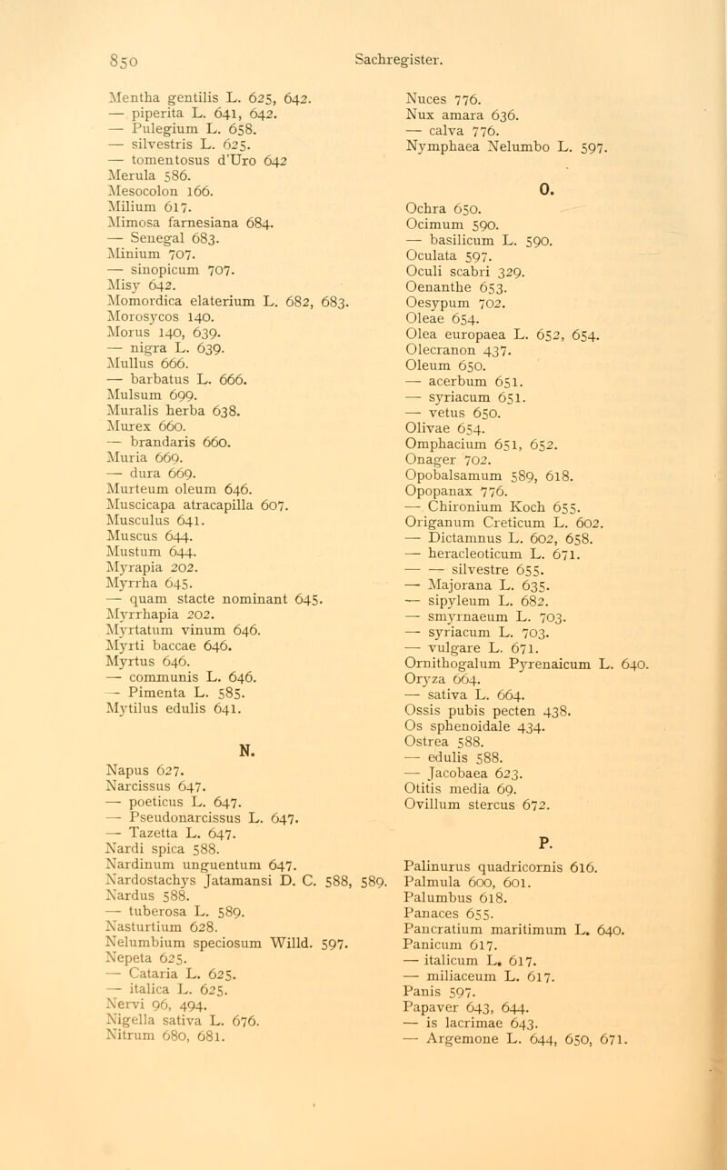 Mentha gentilis L. 625, 642. — piperita L. 641, 642. — Pulegium L. 658. — silvestris L. 625. — tomentosus d'Uro 642 Merula 586. Mesocolon 166. Milium 617. Mimosa farnesiana 684. — Senegal 683. Minium 707. — sinopicum 707. Misy 642. Momordica elaterium L. 682, 683. Morosycos 140. Morus 140, 639. — nigra L. 639. Mullus 666. — barbatus L. 666. Mulsum 699. Muralis herba 638. Murex 660. — brandaris 660. Muria 669. — dura 669. Murteum oleum 646. Muscicapa atracapilla 607. Musculus 641. Muscus 644. Mustum 644. Myrapia 202. Myrrha 645. — quam stacte nominant 645. Myrrhapia 202. Myrtatum vinum 646. Myrti baccae 646. Myrtus 646. — communis L. 646. — Pimenta L. 585. Mytilus edulis 641. N. Napus 627. Narcissus 647. — poeticus L. 647. — Pseudonarcissus L. 647. — Tazetta L. 647. Nardi spica 588. Nardinum unguentum 647. Nardostachys Jatamansi D. C. 588, 589. Nardus 588. — tuberosa L. 589. Nasturtium 628. Nelumbium speciosum Willd. 597. Nepeta 625. — Cataria L. 625. — italica L. 625. Nervi 96, 494. Nigella sativa L. 676. Nitrum 680, 681. Nuces 776. Nux amara 636. — calva 776. Nymphaea Nelumbo L. 597. 0. Ochra 650. Ocimum 590. — basilicum L. 590. Oculata 597. Oculi scabri 329. Oenanthe 653. Oesypum 702. Oleae 654. Olea europaea L. 652, 654. Olecranon 437. Oleum 650. —■ acerbum 651. — syriacum 651. — vetus 650. Olivae 654. Omphacium 651, 652. Onager 702. Opobalsamum 589, 618. Opopanax 776. — Chironium Koch 655. Origanum Creticum L. 602. —- Dictamnus L. 602, 658. — heracleoticum L. 671. silvestre 655. — Majorana L. 635. — sipyleum L. 682. — smyrnaeum L. 703. — syriacum L. 703. — vulgare L. 671. Ornithogalum Pyrenaicum L. Oryza 664. — sativa L. 664. Ossis pubis pecten 438. Os sphenoidale 434. Ostrea 588. — edulis 588. —■ Jacobaea 623. Otitis media 69. Ovulum stercus 672. P. Palinurus quadricornis 616. Palmula 600, 601. Palumbus 618. Panaces 655. Pancratium maritimum L. 640. Panicum 617. — italicum L. 617. — miliaceum L. 617. Panis 597. Papaver 643, 644. — is lacrimae 643. — Argemone L. 644, 650, 671. 640.