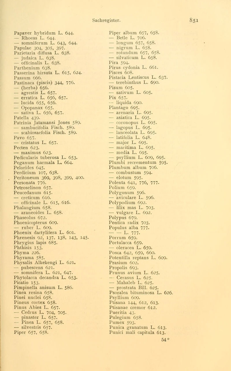 Papaver hybridum L. 644. — Rhoeas L. 644. — somniferum L. 643, 644. Papulae 304, 305, 397. Parietaria diffusa L. 638. — judaica L. 638. — officinalis L. 638. Parthenium 638. Passerina hirsuta L. 615, 624. Passum 666. Pastinaca (piscis) 344, 776. — (herba) 656. — agrestis L. 657. — erratica L. 656, 657. — lucida 655. 656. — Opopanax 655. — sativa L. 656, 657. Patella 439. Patrinia Jatamansi Jones 589. — sambucifolia Fisch. 589. — scabiosaefolia Fisch. 589. Pavo 657. — cristatus L. 657- Pecten 623. — maximus 623. Pedicularis tuberosa L. 653. Peganum harmala L. 664. Pelorides 645. Perdicium 107, 638. Peritoneum 369, 398, 399, 400. Personata 776. Petroselinon 657. Peucedanum 615- — creticum 616. — officinale L. 615, 616. Phalaugium 658. — araneoides L. 658. Phaseolus 672. Phoenicopterus 609. — ruber L. 609. Phoenix dactylifera L. 601. Phrenesis 92, 137, 138, 143, 145- Phrygius lapis 685- Phthisis 153. Phyma 226. Phyrama 585. Physalis Alkekengi L. 621. — pubescens 621. — somnifera L. 621, 647. Phytolacca decandra L. 653- Picatio 153. Pimpinella anisum L. 586. Pinea resina 658. Pinei nuclei 658. Pineus cortex 658. Pinus Abies L. 657. — Cedrus L. 704, 705. — pinaster L. 657. — Pinea L. 657, 658. — silvestris 657. Piper 657, 658. Piper album 657, 658. — Betle L. 706. — longum 657, 658. — nigrum L. 658. — rotundum 657, 658. — silvaticum L. 658. Pira 594. Pirus cydonia L. 661. Pisces 608. Pistacia Lentiscus L. 637. — terebinthus L. 690. Pisum 605. ■— sativum L. 605. Pix 657. — liquida 690. Plantago 695. — arenaria L. 695. — asiatica L. 695. — coronopus L. 695. —■ lagopus L. 695. — lanceolata L. 695. — latifolia L. 648. — major L. 695. — maritima L. 695. — media L. 695. — Psyllium L. 609, 695. Plumbi recrementum 595- Plumbum album 706. ■— combustum 594. — elotum 595. Polenta 641, 776, 777. Polium 659. Polygonum 596. —■ aviculare L. 596. Polypodium 692. ■— filix mas L. 703. — vulgare L. 692. Polypus 679. Pontica radix 703. Populus alba 777- L. 777- Porrum 659. Portulacca 659. — oleracea L. 659. Posca 642, 659, 660. Potentilla reptans L. 609. Prasium 602. Propolis 693. Prunus avium L. 625. —• Cerasus L. 625. — Mahaleb L. 625. — prostrata Bill. 625. Psoralea bituminosa L. 626. Psyllium 609. Ptisana 144, 612, 613. Ptisauae cremor 612. Pueritia 43. Pulegium 658. Pumex 593. Punica granatum L. 613. Punici mali capitula 613. 54*