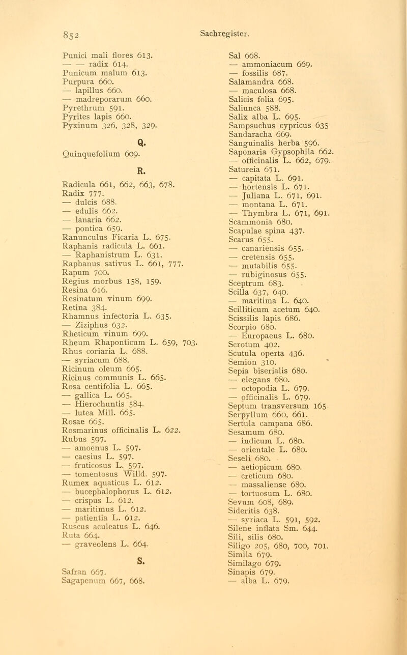 Punici mali flores 613. radix 614. Punicum malum 613. Purpura 660. — lapillus 660. — madreporarum 660. Pyrethrum 591. Pyrites lapis 660. Pyxinum 326, 328, 329- Q. Quinquefolium 609. R. Radicula 661, 662, 663, 678. Radix 777. — dulcis 688. — edulis 662. — lanaria 662. — pontica 659. Ranunculus Ficaria L. 675- Raphanis radicula L. 661. — Raphanistrum L. 631. Raphanus sativus L. 661, 777. Rapum 700. Regius morbus 158, 159. Resina 616. Resinatum vinum 699. Retina 384. Rhamnus infectoria L. 635. — Ziziphus 632. Rheticum vinum 699. Rheum Rhaponticum L. 659, 703. Rhus coriaria L. 688. — syriacum 688. Ricinum oleum 665. Ricinus communis L. 665- Rosa centifolia L. 665. — gallica L. 665. — Hierochuntis 584. - lutea Mill. 665. Rosae 665. Rosmarinus officinalis L. 622. Rubus 597. — amoenus L. 597. — caesius L. 597. — fruticosus L. 597. — tomentosus Willd. 597. Rumex aquaticus L. 612. — bucepbalophorus L. 612. - crispus L. 612. — maritimus L. 612. — patientia L. 612. Ruscus aculeatus L. 646. Ruta 664. — graveolens L. 664. S. Safran 667. Sagapenum 667, 668. Sal 668. — ammoniacum 669. — fossilis 687. Salamandra 668. — maculosa 668. Salicis folia 695. Saliunca 588. Salix alba L. 695- Sampsuchus cypricus 635 Sandaracha 669. Sanguinalis herba 596. Saponaria Gypsophila 662. — officinalis L. 662, 679- Satureia 671. — capitata L. 691. — hortensis L. 671. — Juliana L. 671, 691. — montana L. 671. — Thymbra L. 671, 691. Scammonia 680. Scapulae spina 437. Scarus 655- — canariensis 655- —■ cretensis 655. — mutabilis 655- — rubiginosus 655. Sceptrum 683. Scilla 637, 640. — maritima L. 640. Scilliticum acetum 640. Scissilis lapis 686. Scorpio 680. — Europaeus L. 680. Scrotum 402. Scutula operta 436. Semion 310. Sepia biserialis 680. — elegans 680. — octopodia L. 679- — officinalis L. 679. Septum transversum 165. Serpyllum 660, 661. Sertula campana 686. Sesamum 680. — indicum L. 680. — Orientale L. 680. Seseli 680. — aetiopicum 680. — creticum 680. — massaliense 680. — tortuosum L. 680. Sevum 608, 689. Sideritis 638. — syriaca L. 591, 592. Silene inflata Sm. 644. Sili, silis 680. Siligo 205, 680, 700, 701. Simila 679. Similago 679. Sinapis 679- — alba L. 679.