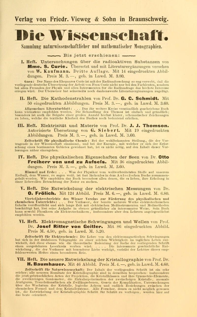 Die Wissenschaft. Sammlung naturwissenschaftlicher und mathematischer Monographien. Bis jetzt erschienen: I. Heft. Untersuchungen über die radioaktiven Substanzen von Mine. S. Curie. Übersetzt und mit Literaturergänzungen versehen von W. Kaufmann. Dritte Auflage. Mit 14 eingedruckten Abbil- dungen. Preis M. 3.—, geb. in Lnwd. M. 3.80. Gaea: Der Name des Ehepaares Curie ist mit der Kadiuniforschung so eng verwebt, daß die vorliegende deutsche Übersetzung der Arbeit von Frau Curie nicht nur bei den Fachleuten, sondern bei allen Freunden der Physik und allen Interessenten für die Kadiumfrage das höchste Interesse erregen wird. Der Übersetzer hat seinerseits noch dankenswerte Literaturergänzungen zugefugt. U. Heft. Die Kathodenstrahlen von Prof. Dr. G. C. Schmidt. Mit 50 eingedruckten Abbildungen. Preis M. 3.—, geb. in Lnwd. M. 3.60. Allgemeines Literaturblatt: . . . Das für weitere Kreise verständlich geschriebene Buch kann wärmstens empfohlen werden. Die Behandlung des Themas ist einfach und gründlich; besonders ist auch die Beigabe einer großen Anzahl höchst klarer, schematischer Zeichnungen zu loben, welche die textliche Klarheit des Buches noch bedeutend erhöhen. in. Heft. Elektrizität und Materie von Prof. Dr. J. J. Thomson. Autorisierte Übersetzung von Gr. Siebert. Mit 19 eingedruckten Abbildungen. Preis M. 3.—, geb. in Lnwd. M. 3.60. Zeitschrift für physikalische Chemie: Bei der wohlbekannten Stellung, die der Vor- tragende in der Wissenschaft einnimmt, und bei der Energie, mit welcher er sich der Erfor- schung eines bestimmten Gebietes gewidmet hat, ist es nicht nötig, auf den Inhalt dieser Vor- lesungen näher einzugehen. IT. Heft. Die physikalischen Eigenschaften der Seen von Dr. Otto Freiherr von und zu Aufsefs. Mit 36 eingedruckten Abbil- dungen. Preis M. 3.—, geb. in Lnwd. M. 3.60. Himmel und Erde: . . . Was der Physiker vom weitverbreitetsten Stoffe auf unserem Erdball, dem Wasser, zu sagen weiß, ist fast lückenlos in dem Auf seßschen Buche zusammen- gefaßt worden. Wir empfehlen das Buch besonders allen denen, die es lieben, ihre Erholung in einer liebevollen Betrachtang der Natur zu suchen. T. Heft. Die Entwiekelung der elektrischen Messungen von Dr. O. Frölich. Mit 124 Abbild. Preis M. 6.—, geb. in Lnwd. M. 6.80. Vierteljaliresberichte des Wiener Vereins zur Förderung' des physikalischen und chemischen Unterrichts: . . . Der Verfasser, der bereits mehrere Werke elektrotechnischen Inhalts veröffentlicht und sich lange Zeit mit elektrischen Meßinstrumenten und Meßmethoden beschäftigt hat, löst seine Aufgabe in ebenso gründlicher als interessanter Weise. Sein Buch kann sowohl Physikern als Elektrotechnikern , insbesondere aber den Lehrern angelegentlichst empfohlen werden. VI. Heft. Elektromagnetische Schwingungen und Wellen von Prof. Dr. Josef Ritter von Geitler. Mit 86 eingedruckten Abbild. Preis M. 4.50, geb. in Lnwd. M. 5.20. Zeitschrift für Elektrochemie: Die Lehre von den elektromagnetischen Schwingungen hat sich in der drahtlosen Telegraphie zu einer solchen Wichtigkeit im täglichen Leben ent- wickelt, daß diese ebenso wie die theoretische Bedeutung der Sache der vorliegenden Schrift einen ausgedehnten Leserkreis werben wird Die interessante geschichtliche Ent- wiekelung, die der Verfasser mit besonderer Liebe verfolgt, verleiht der Lektüre dieses emp- fehlenswerten Heftes einen besonderen Keiz. VH. Heft. Die neuere Entwiekelung der Kristallographie von Prof. Dr. H. Baumhauer. Mit 46 Abbild. Preis M. 4.—, geb. in Lnwd. M. 4.60. Zeitschrift für Naturwissenschaft: Der Inhalt der vorliegenden Schrift ist ein sehr reicher; alle neueren Resultate der Kristallographie sind in derselben besprochen: insbesondere die jetzt gebräuchlichen Arten der Projektion, die Kristallklassen und ihre Symmetrie-Elemente, die zweikreisigen Goniometer, die Zirkularpolarisation der zweiachsigen Kristalle, anomale Ätzfiguren, Translationsrläcben als Zwillingsebenen, Gesetz der Komplikation, Untersuchungen über das Wachstum der Kristalle, logische Achsen und endlich Beziehungen zwischen der chemischen Formel und dem Kristallsysteme. Alle Forscher, denen es nicht möglich gewesen ist, die Entwiekelung der Kristallographie Schritt für Schritt zu verfolgen, werden hier auf das beste orientiert.