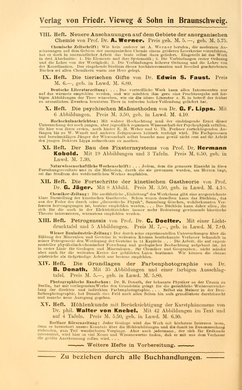 Till. Heft. Neuere Anschauungen auf dem Gebiete der anorganischen Chemie von Prof. Dr. A. Werner. Preis geh. M. 5.—, geb. M. 5.75. Chemische Zeitschrift: Wie kein anderer ist A. Werner berufen, die modernen An- schauungen auf dem Gebiete der anorganischen Chemie einem größeren Leserkreise vorzuführen, hat er doch in unermüdlicher Arbeit das beste selbst dazu geliefert. Eingeteilt ist das Werk in drei Abschnitte: 1. Die Elemente und ihre Systematik; 2. Die Verbindungen erster Ordnung und die Lehre von der Wertigkeit; 3. Die Verbindungen höherer Ordnung und die Lehre von der Koordination. Das eingehende Studium dieses hochinteressanten und fesselnd geschriebenen Buches sei allen Chemikern warm ans Herz gelegt. IX. Heft. Die tierischen Gifte von Dr. Edwin S. Faust. Preis M. 6.—, geb. in Lnwd. M. 6.80. Deutsche Literatnrzeitnntr: . . . Das vortreffliche Werk kann allen Interessenten nur auf das wärmste empfohlen werden, und wir möchten ihm gern eine Prachtausgabe mit far- bigen Abbildungen der Tiere wünschen, wie fie die ältere Literatur z. B. in betreff der früher zu arzneilichen Zwecken benutzten Tiere in teilweise hoher Vollendung geliefert hat. X. Heft. Die psychischen Maßmethoden von Dr. G. F. Lipps. Mit 6 Abbildungen. Preis M. 3.50, geb. in Lnwd. M. 4.10. Hochschnlnachrichteii: Mit wahrer Hochachtung muß der eindringende Ernst dieser Untersuchung der noch jungen, aber jugendlich regsamen Wissenschaft der Psyehophysik erfüllen, die hier von ihren ersten, noch hinter E. H. Weber und G. Th. Pechner zurückliegenden An- fängen bis zu W. Wundt und anderen Zeitgenossen kritisch verfolgt wird. Die Fachgenossen und berufsmäßigen Jünger der Wissenschaft selbst braucht man gewiß nicht erst auf die Arbeit des jungen Doktors Lipps aufmerksam zu machen. XI. Heft. Der Bau des Fixsternsystems von Prof. Dr. Hermann Kobold. Mit 19 Abbildungen und 3 Tafeln. Preis M. 6.50, geb. in Lnwd. M. 7.30. Naturwissenschaftliche Wochenschrift: . . . Jedem, dem die genauere Einsicht in diese ForschuDgsresultate und in die Methoden, durch die sie gewonnen wurden, am Herzen liegt, sei das Studium des verdienstlichen Werkes empfohlen. XII. Heft. Die Fortschritte der kinetischen Gastheorie von Prof. Dr. G. Jäger. Mit 8 Abbild. Preis M. 3.50, geb. in Lnwd. M. 4.10. Chemiker-Zeitung': Die ausführliche „Einleitung des Werkchens gibt eine ausgezeichnete klare Darstellung der kinetischen Gastheorie. Schon wegen derselben kann das Büchlein, das aus der Feder des durch seine „theoretische Physik, Sammlung Göschen, wohlbekannten Ver- fassers hervorgegangen ist, bestens empfohlen werden. . . . Das Büchlein kann daher allen, die sich für die auch in der Elektrizitätslehre immer mehr Bedeutung gewinnende kinetische Theorie interessieren, wärmstens empfohlen werden. XIII. Heft. Petrogenesis von Prof. Dr. C. Doelter. Mit einer Licht- drucktafel und 5 Abbildungen. Preis M. 7.—, geb. in Lnwd. M. 7.t0. Wiener Bauindustrie-Zeitung': Der durch seine experimentellen Untersuchungen über die Bildung der Mineralien und Gesteine in weitesten Kreisen bestbekannte Verfasser behandelt in seiner Petrogenesis den Werdegang der Gesteine in 14 Kapiteln . . . Die Arbeit, die auf experi- menteller physikalisch-chemischer Forschung und geologischer Beobachtung aufgebaut ist. ist in erster Linie für Geologen und Mineralogen, für Chemiker und Geographen, nicht minder aber auch für die weitesten Kreise der gebildeten Laien bestimmt. Wir können die ebenso geistreiche als tiefgründige Arbeit nur bestens empfehlen. XIV. Heft. Die Grundlagen der Farbenphotographie von Dr. B. Donath. Mit 35 Abbildungen und einer farbigen Ausschlag- tafel. Preis M. 5.—, geb. in Lnwd. M. 5.80. Photographische Kundschau: Dr. B. Donath, der bekannte Physiker an der Urania zu Berlin, hat mit vorliegendem Werke den Grundstein gelegt für die gedeihliche Weitereutwicke- lung der direkten und indirekten Farbenphotographie. . . . Selbst ein Meister in der Drei- farbenphotographie, hat Donath dies Feld nach allen Seiten hin aufs gründlichste durchforscht und manche neue Anregung gegeben. XT. Heft. Höhlenkunde mit Berücksichtigung der Karstphänomene von Dr. phil. Walter von Knebel. Mit 42 Abbildungen im Text und auf 4 Tafelm Preis M. 5.50, geb. in Lnwd. M. 6.30. Berliner Börsenzeitnng: Jeder Geologe wird das Werk mit höchstem Interesse lesen, denn es bereichert unsere Kenntnis über die Höhlenbildungeu und die damit im Zusammenhang stehenden, zum Teil wunderbaren Vorgänge. Aber auch jedermann, der sich für Erdkunde interessiert, wird hier so viel Neues und Wissenswertes finden, daß er mit uns dem Verfasser die größte Anerkennung zollen wird. . . . Weitere Hefte in Vorbereitung. Zu beziehen durch alle Buchhandlungen.