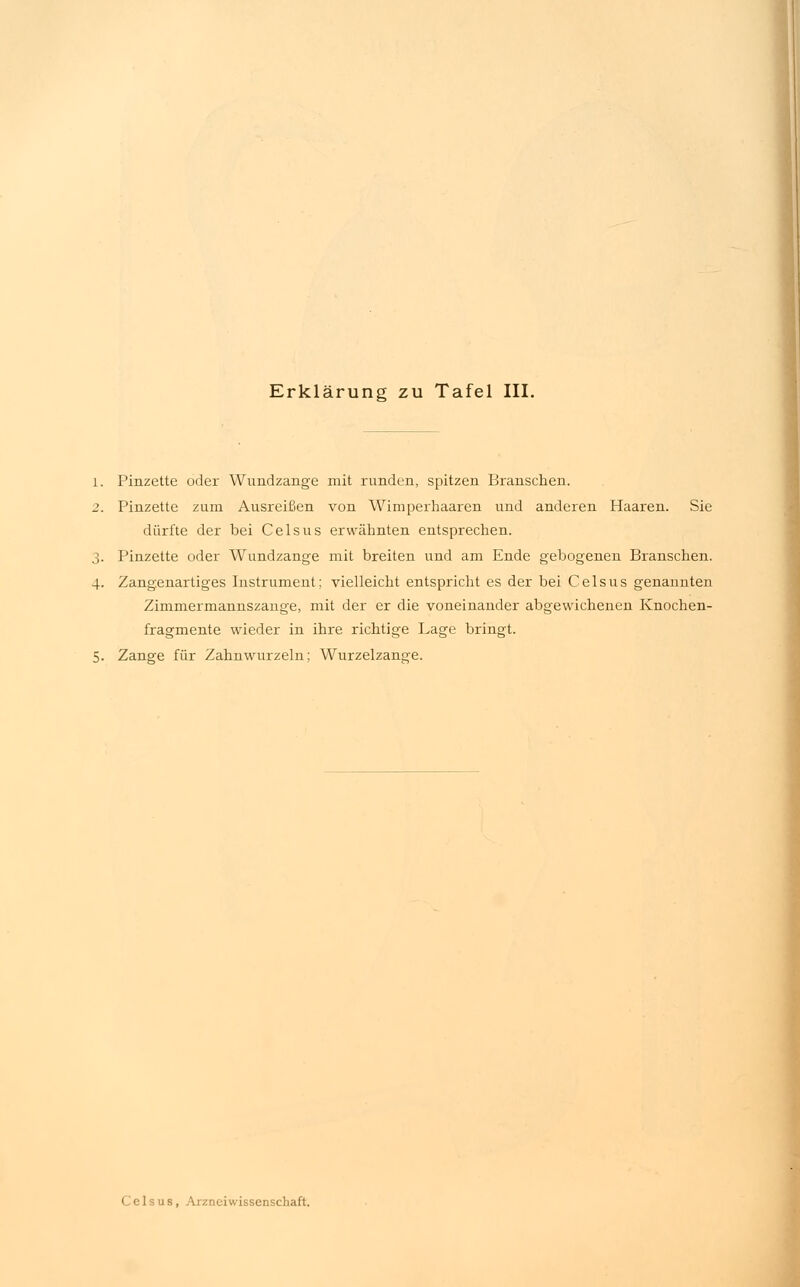 1. Pinzette oder Wundzange mit runden, spitzen Branschen. 2. Pinzette zum Ausreißen von Wimperhaaren und anderen Haaren. Sie dürfte der bei Celsus erwähnten entsprechen. 3. Pinzette oder Wundzange mit breiten und am Ende gebogenen Branschen. 4. Zangenartiges Instrument: vielleicht entspricht es der bei Celsus genannten Zimmermannszange, mit der er die voneinander abgewichenen Knochen- fragmente wieder in ihre richtige Lage bringt. 5. Zange für Zahnwurzeln; Wurzelzange.