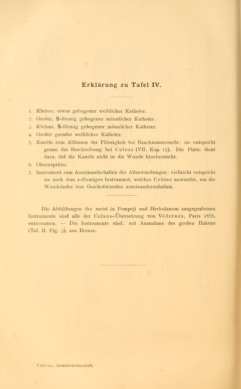 Kleiner, etwas gebogener weiblicher Katheter. Großer, S-förmig gebogener männlicher Katheter. 3. Kleiner, S-förmig gebogener männlicher Katheter. 4. Großer gerader weiblicher Katheter. 5. Kanüle zum Ablassen der Flüssigkeit bei Bauchwassersucht; sie entspricht genau der Beschreibung bei Celsus (VII, Kap. 15). Die Platte dient dazu, daß die Kanüle nicht in die Wunde hineinrutscht. 6. Ohrenspritze. 7. Instrument zum Auseinanderhalten der Afterwandungen; vielleicht entspricht sie auch dem v-förmigen Instrument, welches Celsus anwendet, um die Wundränder von Geschoßwunden auseinanderzuhalten. Die Abbildungen der meist in Pompeji und Herkulanum ausgegrabenen Instrumente sind alle der Celsus-Übersetzung von Vedrenes, Paris 1876, entnommen. — Die Instrumente sind, mit Ausnahme des großen Hakens (Taf. II, Fig. 3), aus Bronze.