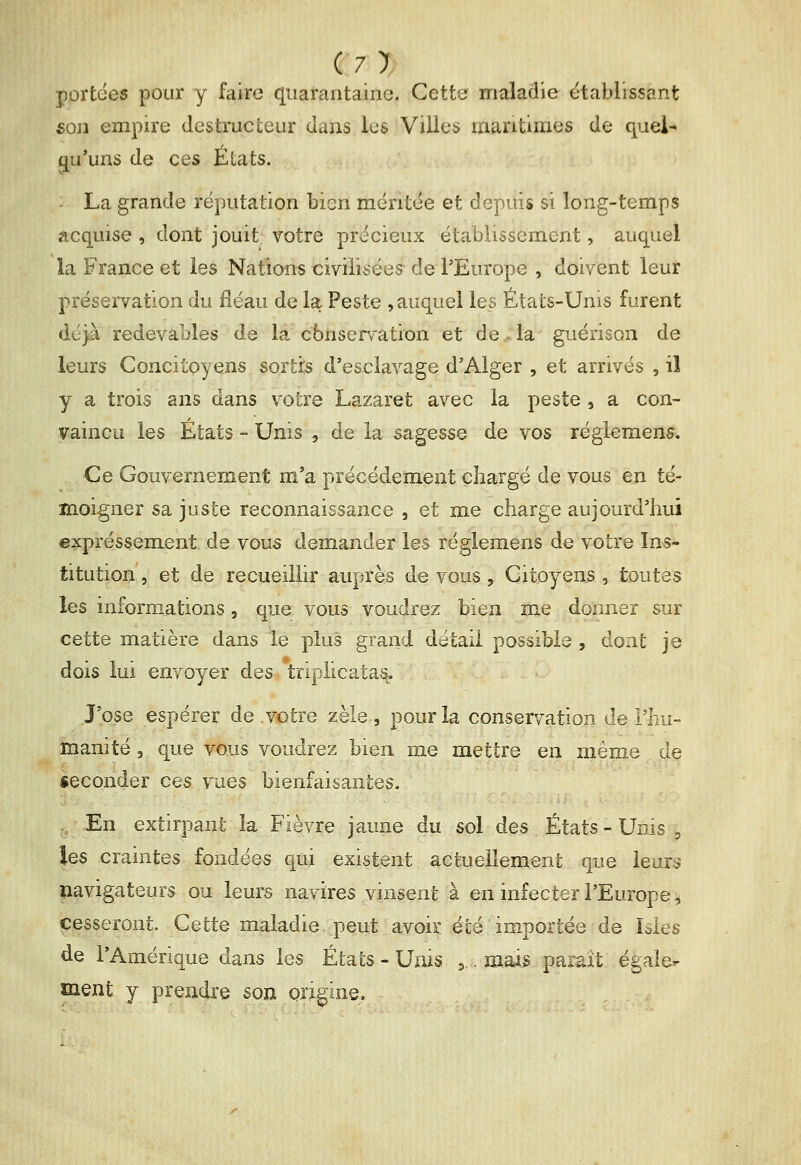 (7> portées pour y faire quarantaine. Cette maladie établissant son empire destructeur dans les Villes maritimes de quel^ qu'uns de ces États. La grande réputation bien méritée et depuis si long-temps acquise , dont jouit votre précieux établissement, auquel la France et les Nations civiiisées^ de l'Europe , doivent leur préservation du fléau de la Peste , auquel les États-Unis furent déjà redevables de la cbiiserfation et de .-la guérison de leurs Concitoyens sortis d'esclavage d'Alger , et arrivés , il y a trois ans dans votre Lazaret avec la peste , a con- vaincu les États - Unis , de la sagesse de vos règlement. Ce Gouvernement m'a précéderaent chargé de vous en té- moigner sa juste reconnaissance , et me charge aujourd'hui eijcpréssement de vous demander les réglemens de votre Ins- titution , et de recueillir auprès de vous , Citoyens , toutes les informations, que vous voudrez bien me donner sur cette matière dans le plus grand détail possible , dont je dois lui envoyer des triplicatas. J'ose espérer de votre zèle, pour la conservation de l'hu- manité 3 que vous voudrez bien me mettre en même de «econder ces vues bienfaisantes. . En extirpant la Fièvre jaune du sol des États - Unis , les craintes fondées qui existent actuellement que leurs navigateurs ou leurs navires vinsent à en infecter l'Europe ^ cesseront. Cette maladie peut avoir été importée de Isles de l'Amérique dans les États - Unis 3 . mais parait égaler ment y prendre son origine.