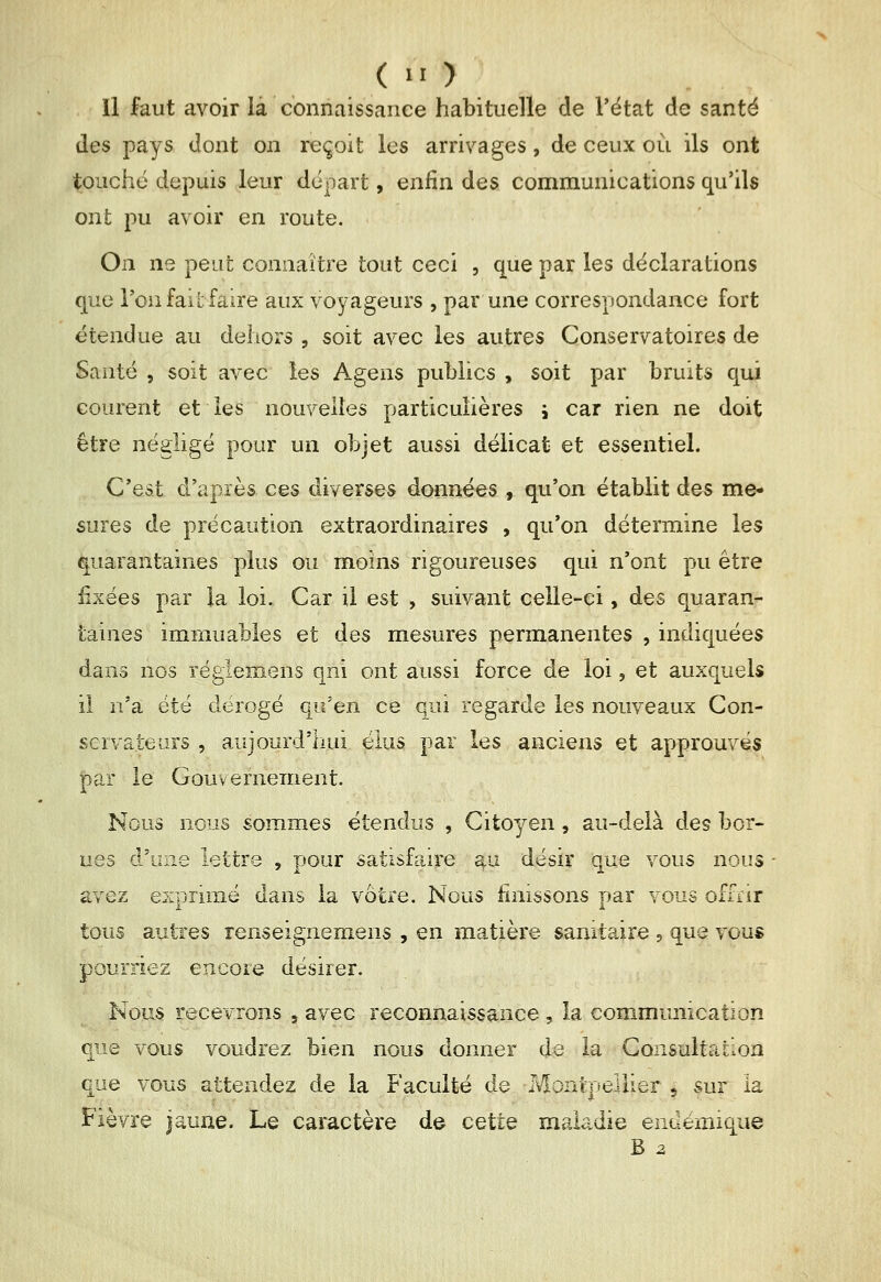 ( '■ ) Il faut avoir la connaissance habituelle de l'état de santé des pays dont on reçoit les arrivages, de ceux où ils ont touché depuis leur départ, enfin des communications qu'ils ont pu avoir en route. On ne peut connaître tout ceci , que par les déclarations que l'on fait faire aux voyageurs , par une correspondance fort étendue au dehors , soit avec les autres Conservatoires de Santé 5 soit avec les Agens publics , soit par bruits qui courent et les nouvelles particulières j car rien ne doit être négligé pour un objet aussi délicat et essentiel. C'est d'après ces diverses données , qu'on établit des me- sures de précaution extraordinaires , qu'on détermine les ^quarantaines plus ou moins rigoureuses qui n'ont pu être fixées par la loi. Car il est , suivant celle-ci, des quaran- taines immuables et des mesures permanentes , indiquées dans nos réglemens qni ont aussi force de loi, et auxquels il n'a été dérogé qu'en ce qui regarde les nouveaux Con- servateurs , aujourd'hui élus par les anciens et approuvés |)ar le Gouvernement. Nous nous sommes étendus , Citoyen, au-delà des bor- nes d'une lettre , pour satisfaire au désir que vous nous avez exprimé dans la votre. Nous finissons par vous of air tous autres renseignemens , en matière sanitaire , que vous pourriez encore désirer. Nous recevrons , avec reconnaissance , la communication que vous voudrez bien nous donner de la Consultation que vous attendez de la Faculté de MonfcpeiUer 5 sur la Fièvre jaune. Le caractère de cette maladie endémique B 2