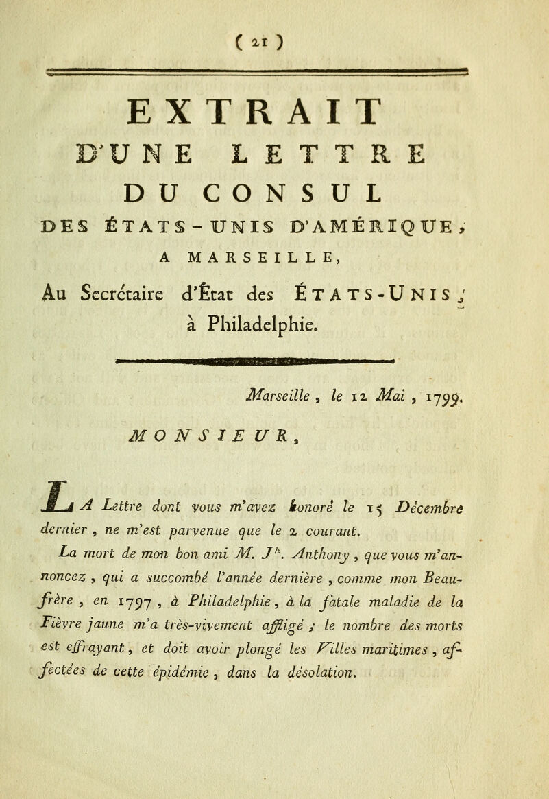 EXTRAIT D^UNE LETTRE DU CONSUL DES ÉTATS-UNIS D'AMÉRIQUE, A MARSEILLE, Au Secrétaire d'État des ÉtATS-Unis; à Philadelphie. Marseille , le iz Mai , 17^5^. M O N S I E U R , JLâ A Lettre dont vous m'ayez honoré le i ^ Décembre dernier , ne m'est parvenue que le x courant, La mort de mon bon ami M. J^. Anthony , que vous m'an- noncez , qui a succombé l'année dernière , comme mon Beau- frère , en 17^7 , à Philadelphie, à la fatale maladie de la Fièvre jaune m'a très-vivement affiigé y le nombre des morts est effi ayant, et doit avoir plongé les F'illes maritimes , af fectées de cette épidémie , dans la désolation.