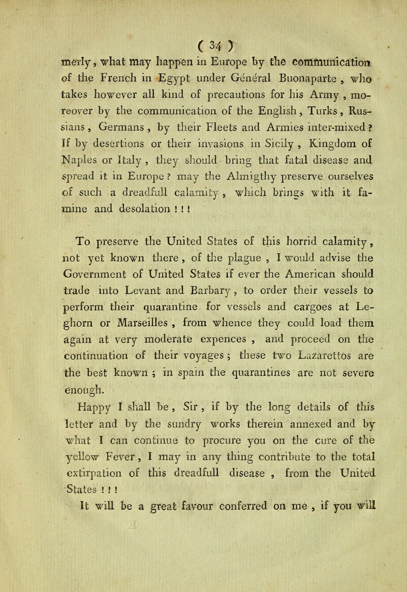 (My merîy, what may happen in Europe by the commumca;tioi*! of the French in Egypt under General Buonaparte , who takes however all kind of precautions for his Army , mo- reover by the communication of the English, Turks, Rus- sians , Germans , by their Fleets and Armies inter-mixed ? ïf by desertions or their invasions in Sicily , Kingdom of Naples or Italy , they should bring that fatal disease and spread it in Europe? may the Almigthy preserve ourselves of such a dreadfuil calamity , which brings with it fa- mine and desolation ! ! ! To preserve the United States of this horrid calamity, not yet known there, of the plague , I would advise the Government of United States if ever the American should trade into Levant and Barbary, to order their vessels to perform their quarantine, for vessels and cargoes at Le- ghorn or Marseilles , from whence they could load them again at very moderate expences , and proceed on the continuation of their voyages ; these two Lazarettos are the best known à in spain the quarantines are not severe enough. Happy I shall be , Sir , if by the long details of this letter and by the sundry works therein annexed and by what I can continue to procure you on the cure of the yellow Fever , I may in any thing contribute to the total extirpation of this dreadfuil disease , from the United States ! ! ! It will be a great favour conferred on me , if you will