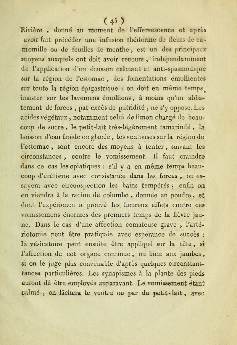 Rivière , donné au moment de l'effervescence et après avoir fait précéder une infusion théiforme de fleurs de ca- momille ou de feuilles de menthe , est un des principaux mojT-ens auxquels ont doit avoir recours , indépendamment de l'application d'un écusson calmant et anti-spasmodique sur la région de l'estomac , des fomentations émollientes sur toute la région épigastrique : on doit en même temps insister sur les lavemens émoUiens , à moins qu'un abba- tement de forces , par excès de putridité , ne s'y oppose. Les acides végétaux , notamment celui de limon chargé de beau- coup de sucre, le petit-lait très-légèrement tamarindé , la boisson d'eau froide ou glacée, les ventouses sur la région de Testomac , sont encore des moyens à tenter, suivant les circonstances , contre le vomissement. Il faut craindre dans ce cas les opiatiques : s'il y a en même temps beau- coup d'érétisme avec consistance dans les forces , on es- sayera avec circonspection les bains tempérés , enfin on en viendra à la racine de columbo , donnée en poudre, et dont l'expérience a prouvé les heureux effets contre ces vomissemens énormes des premiers temps de la fièvre jau- ne. Dans le cas d'une affection comateuse grave , l'arté- riotomie peut être pratiquée avec espérance de succès : le vésicatoire peut ensuite être appliqué sur la tête, si l'affection de cet organe continue, ou bien aux jambes, si on le juge plus convenable d'après quelques circonstans- tances particulières. Les synapismes à la plante des pieds auront dû être employés auparavant. Le vomissement étant calmé 5 on lâchera le ventre ou par du petit-lait, avec