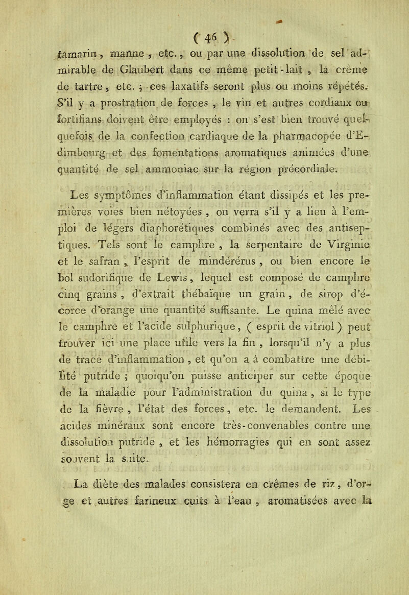 (4S) iamarin, raailne , etc., ou par une dissolution de selad-' jiiirable de Giau]>ert dans ce même |>etit>-iait , la crème de tartre, etc. j ces laxatifs seront plus ou moins répétés,: S'il y a prostration de fcïces , le vin et autres cordiaux ou fortifians doivent être employés : on s'est bien trouvé quel- quefois de la confection cardiaque de la pharmacopée d'E- dimbourg et des fomentations aromatiques animées d'un^ quantité de sel ammoniac sur la région précordiale. Les symptômes d'inflammation étant dissipés et les pre- mières voies bien nétoyées , on verra s'il y a lieu à l'em- ploi de légers diapliorétiques combinés avec des antisep- tiques. Tels sont le camphre 5 la serpentaire de Virginie et le safran ,, l'esprit de mindérérus , ou bien encore le bol sudorifique de Lewis, lequel est composé de camphre cinq grains , d'extrait thébaïque un grain, de sirop d'é- corce d'^orange une quantité suffisante. Le quina mêlé avec Î8 camphre et l'acide sulphurique, ( esprit de vitriol ) peut trouver ici une place utile vers la lin , lorsqu'il n'y a plus de trace d'inflammation , et qu'on a à combattre une débi- Eté putride ; quoiqu'on puisse anticiper sur cette époque de la maladie pour l'administration du quina , si le type de la fièvre, l'état des forces, etc. le demandent. Les acides minéraux sont encore très-convenables contre une dissolution putride , et les hémorragies qui en sont assez sojvent la sjite.. > La diète des malades consistera en crêraes de riz, d'or- ge et autres farineux cuits à l'eau , aromatisées avec la