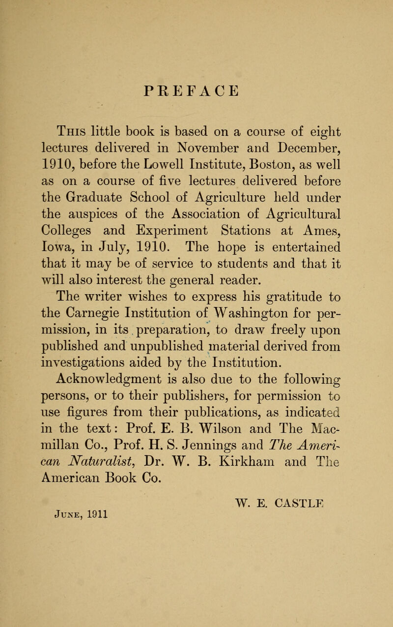 PEEFACE This little book is based on a course of eight lectures delivered in November and December, 1910, before the Lowell Institute, Boston, as well as on a course of five lectures delivered before the Graduate School of Agriculture held under the auspices of the Association of Agricultural Colleges and Experiment Stations at Ames, Iowa, in July, 1910. The hope is entertained that it may be of service to students and that it will also interest the general reader. The writer wishes to express his gratitude to the Carnegie Institution of Washington for per- mission, in its, preparation, to draw freely upon published and unpublished material derived from investigations aided by the Institution. Acknowledgment is also due to the following persons, or to their publishers, for permission to use figures from their publications, as indicated in the text: Prof. E. B. Wilson and The Mac- millan Co., Prof. H. S. Jennings and The Ameri- can Naturalist, Dr. W. B. Kirkham and The American Book Co. W. E. CASTLE June, 1911