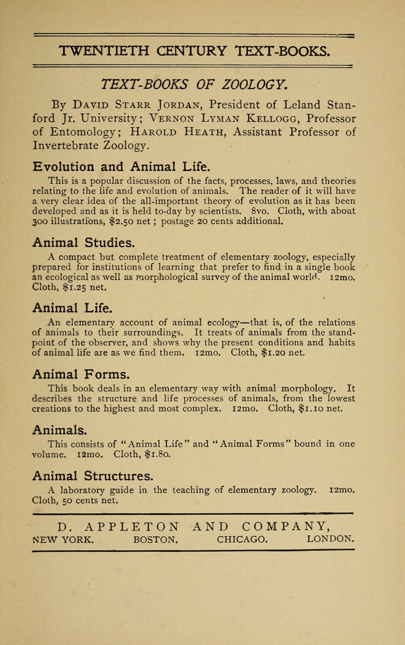 TWENTIETH CENTURY TEXT-BOOKS* TEXT-BOOKS OF ZOOLOGY. By David Starr Jordan, President of Leland Stan- ford Jr. University; Vernon Lyman Kellogg, Professor of Entomology; Harold Heath, Assistant Professor of Invertebrate Zoology. Evolution and Animal Life. This is a popular discussion of the facts, processes, laws, and theories relating to the life and evolution of animals. The reader of it will have a very clear idea of the all-important theory of evolution as it has been developed and as it is held to-day by scientists. 8vo. Cloth, with about 300 illustrations, $2.50 net; postage 20 cents additional. Animal Studies. A compact but complete treatment of elementary zoology, especially prepared for institutions of learning that prefer to find in a single book an ecological as well as morphological survey of the animal world, i2mo. Cloth, $1.25 net. Animal Life. An elementary account of animal ecology—that is, of the relations of animals to their surroundings. It treats of animals from the stand- point of the observer, and shows why the present conditions and habits of animal life are as we find them. i2mo. Cloth, $1.20 net. Animal Forms. This book deals in an elementary way with animal morphology. It describes the structure and life processes of animals, from the lowest creations to the highest and most complex. i2mo. Cloth, |i.io net. Animals. This consists of Animal Life and Animal Forms bound in one volume. i2mo. Cloth, f 1.80. Animal Structures. A laboratory guide in the teaching of elementary zoology. i2mo. Cloth, 50 cents net. D. APPLETON AND COMPANY, NEW YORK. BOSTON. CHICAGO. LONDON.