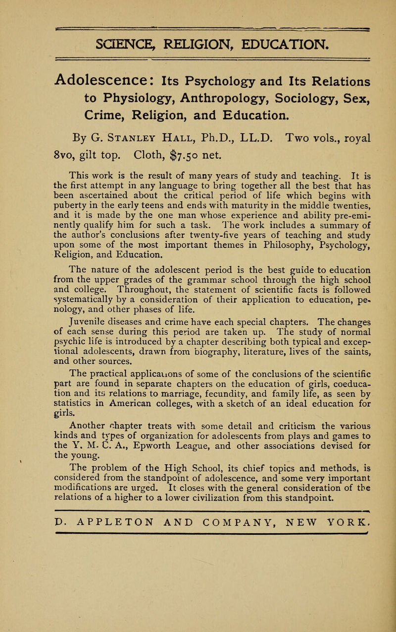 science; religion, education* Adolescence: Its Psychology and Its Relations to Physiology, Anthropology, Sociology, Sex, Crime, Religion, and Education. By G. Stanley Hall, Ph.D., LL.D. Two vols., royal 8vo, gilt top. Cloth, $7.50 net. This work is the result of many years of study and teaching. It is the first attempt in any language to bring together all the best that has been ascertained about the critical period of life which begins with puberty in the early teens and ends with maturity in the middle twenties, and it is made by the one man whose experience and ability pre-emi- nently qualify him for such a task. The work includes a summary of the author's conclusions after twenty-five years of teaching and S'tudy upon some of the most important themes in Philosophy, Psychology, Religion, and Education. The nature of the adolescent period is the best guide to education from the upper grades of the grammar school through the high school and college. Throughout, the statement of scientific facts is followed systematically by a consideration of their application to education, pe- nology, and other phases of life. Juvenile diseases and crime have each special chapters. The changes of each sense during this period are taken up. The study of normal psychic life is introduced by a chapter describing both typical and excep- tional adolescents, drawn from biography, literature, lives of the saints, and other sources. The practical applications of some of the conclusions of the scientific part are found in separate chapters on the education of girls, coeduca- tion and itf> relations to marriage, fecundity, and family life, as seen by statistics in American colleges, with a sketch of an ideal education for girls. Another chapter treats with some detail and criticism the various kinds and types of organization for adolescents from plays and games to the Y. M. C. A., Epworth League, and other associations devised for the young. The problem of the High School, its chief topics and methods, is considered from the standpoint of adolescence, and some very important modifications are urged. It closes with the general consideration of the relations of a higher to a lower civilization from this standpoint. P. APPLETON AND COMPANY, NEW YORK.