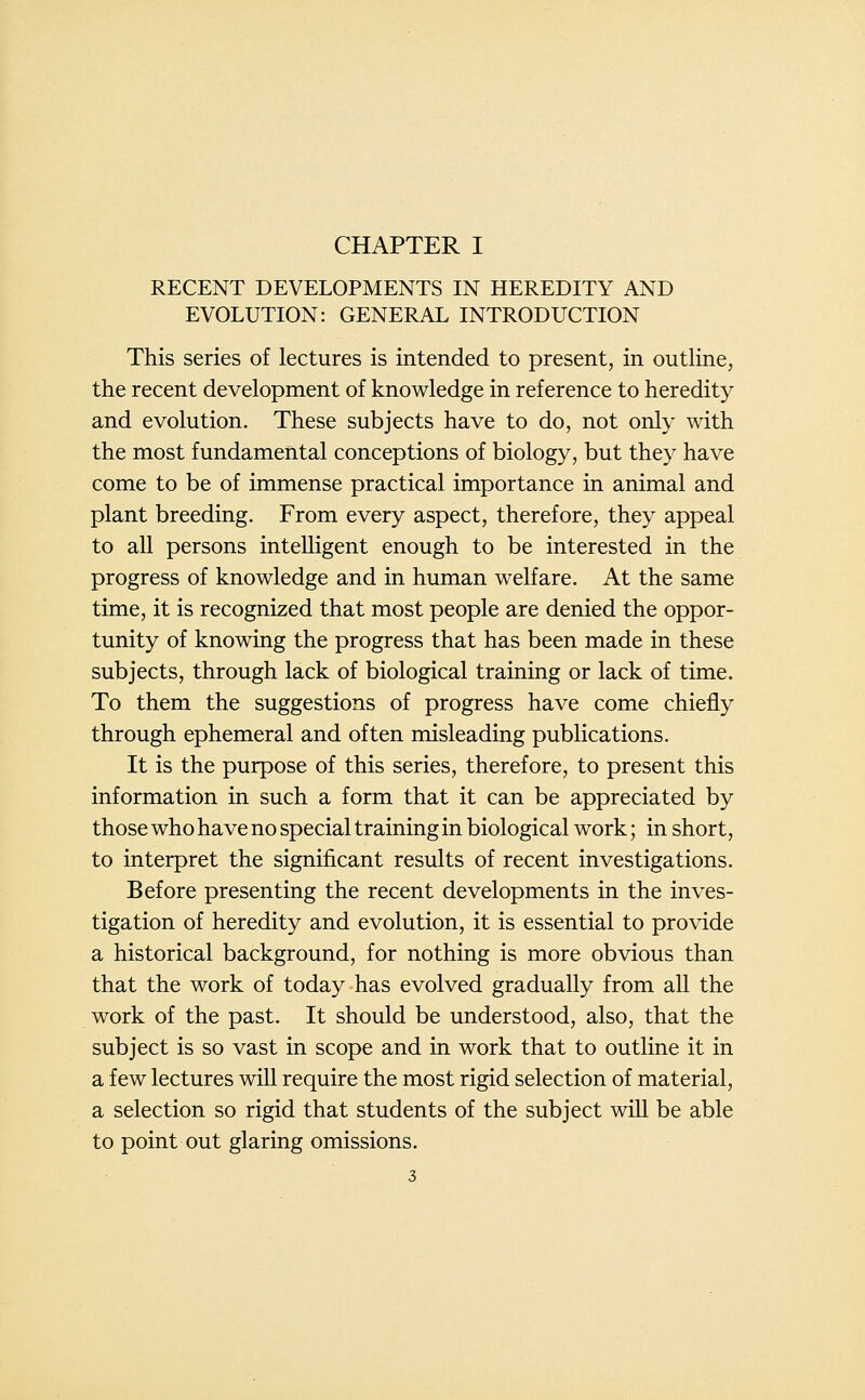 RECENT DEVELOPMENTS IN HEREDITY AND EVOLUTION: GENERAL INTRODUCTION This series of lectures is intended to present, in outline, the recent development of knowledge in reference to heredity and evolution. These subjects have to do, not only with the most fundamental conceptions of biology, but they have come to be of immense practical importance in animal and plant breeding. From every aspect, therefore, they appeal to all persons intelligent enough to be interested in the progress of knowledge and in human welfare. At the same time, it is recognized that most people are denied the oppor- tunity of knowing the progress that has been made in these subjects, through lack of biological training or lack of time. To them the suggestions of progress have come chiefly through ephemeral and often misleading publications. It is the purpose of this series, therefore, to present this information in such a form that it can be appreciated by those who have no special training in biological work; in short, to interpret the significant results of recent investigations. Before presenting the recent developments in the inves- tigation of heredity and evolution, it is essential to provide a historical background, for nothing is more obvious than that the work of today has evolved gradually from all the work of the past. It should be understood, also, that the subject is so vast in scope and in work that to outline it in a few lectures wiU require the most rigid selection of material, a selection so rigid that students of the subject will be able to point out glaring omissions.