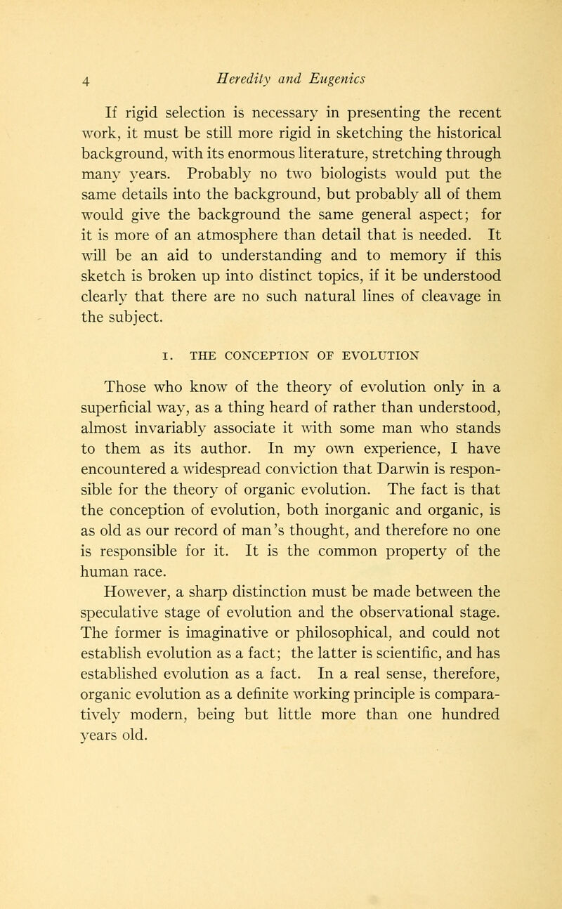 If rigid selection is necessary in presenting the recent work, it must be still more rigid in sketching the historical background, with its enormous literature, stretching through many years. Probably no two biologists would put the same details into the background, but probably all of them would give the background the same general aspect; for it is more of an atmosphere than detail that is needed. It will be an aid to understanding and to memory if this sketch is broken up into distinct topics, if it be understood clearly that there are no such natural lines of cleavage in the subject. I. THE CONCEPTION OP EVOLUTION Those who know of the theory of evolution only in a superficial way, as a thing heard of rather than understood, almost invariably associate it with some man who stands to them as its author. In my own experience, I have encountered a widespread conviction that Darwin is respon- sible for the theory of organic evolution. The fact is that the conception of evolution, both inorganic and organic, is as old as our record of man's thought, and therefore no one is responsible for it. It is the common property of the human race. However, a sharp distinction must be made between the speculative stage of evolution and the observational stage. The former is imaginative or philosophical, and could not establish evolution as a fact; the latter is scientific, and has established evolution as a fact. In a real sense, therefore, organic evolution as a definite working principle is compara- tively modern, being but little more than one hundred years old.